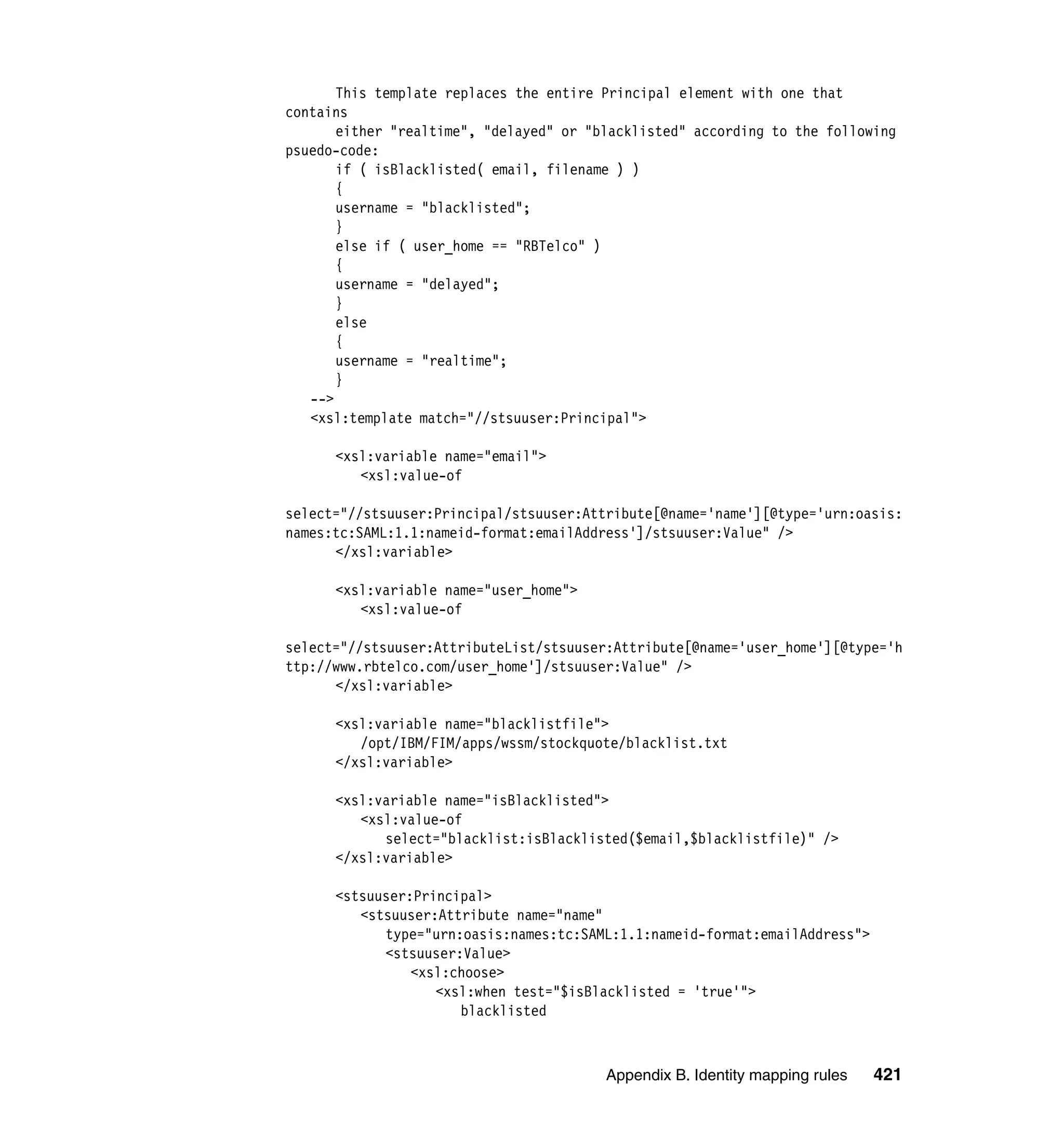This template replaces the entire Principal element with one that
contains
       either "realtime", "delayed" or "blacklisted" according to the following
psuedo-code:
       if ( isBlacklisted( email, filename ) )
       {
       username = "blacklisted";
       }
       else if ( user_home == "RBTelco" )
       {
       username = "delayed";
       }
       else
       {
       username = "realtime";
       }
   -->
   <xsl:template match="//stsuuser:Principal">

      <xsl:variable name="email">
         <xsl:value-of

select="//stsuuser:Principal/stsuuser:Attribute[@name='name'][@type='urn:oasis:
names:tc:SAML:1.1:nameid-format:emailAddress']/stsuuser:Value" />
      </xsl:variable>

      <xsl:variable name="user_home">
         <xsl:value-of

select="//stsuuser:AttributeList/stsuuser:Attribute[@name='user_home'][@type='h
ttp://www.rbtelco.com/user_home']/stsuuser:Value" />
      </xsl:variable>

      <xsl:variable name="blacklistfile">
         /opt/IBM/FIM/apps/wssm/stockquote/blacklist.txt
      </xsl:variable>

      <xsl:variable name="isBlacklisted">
         <xsl:value-of
            select="blacklist:isBlacklisted($email,$blacklistfile)" />
      </xsl:variable>

      <stsuuser:Principal>
         <stsuuser:Attribute name="name"
            type="urn:oasis:names:tc:SAML:1.1:nameid-format:emailAddress">
            <stsuuser:Value>
                <xsl:choose>
                   <xsl:when test="$isBlacklisted = 'true'">
                      blacklisted



                                         Appendix B. Identity mapping rules   421
 
