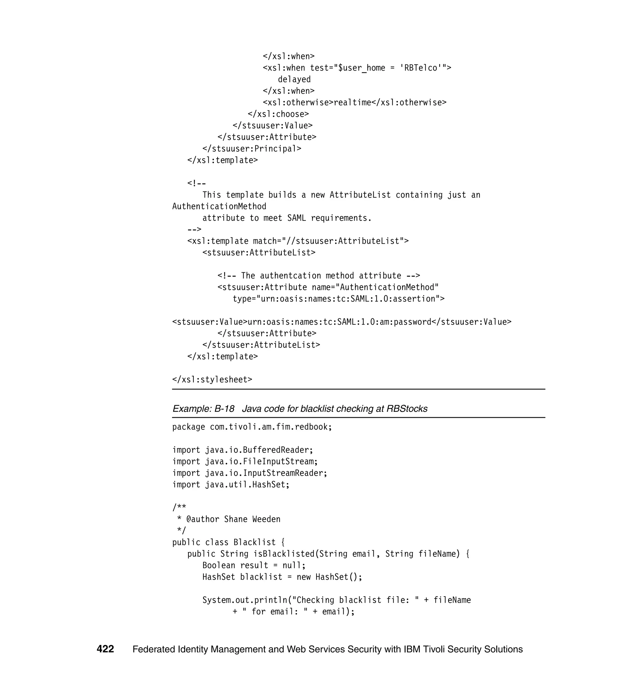 </xsl:when>
                                  <xsl:when test="$user_home = 'RBTelco'">
                                      delayed
                                  </xsl:when>
                                  <xsl:otherwise>realtime</xsl:otherwise>
                               </xsl:choose>
                            </stsuuser:Value>
                        </stsuuser:Attribute>
                     </stsuuser:Principal>
                  </xsl:template>

                  <!--
                      This template builds a new AttributeList containing just an
               AuthenticationMethod
                      attribute to meet SAML requirements.
                  -->
                  <xsl:template match="//stsuuser:AttributeList">
                      <stsuuser:AttributeList>

                           <!-- The authentcation method attribute -->
                           <stsuuser:Attribute name="AuthenticationMethod"
                              type="urn:oasis:names:tc:SAML:1.0:assertion">

               <stsuuser:Value>urn:oasis:names:tc:SAML:1.0:am:password</stsuuser:Value>
                         </stsuuser:Attribute>
                     </stsuuser:AttributeList>
                  </xsl:template>

               </xsl:stylesheet>


               Example: B-18 Java code for blacklist checking at RBStocks
               package com.tivoli.am.fim.redbook;

               import   java.io.BufferedReader;
               import   java.io.FileInputStream;
               import   java.io.InputStreamReader;
               import   java.util.HashSet;

               /**
                * @author Shane Weeden
                */
               public class Blacklist {
                   public String isBlacklisted(String email, String fileName) {
                      Boolean result = null;
                      HashSet blacklist = new HashSet();

                        System.out.println("Checking blacklist file: " + fileName
                              + " for email: " + email);



422   Federated Identity Management and Web Services Security with IBM Tivoli Security Solutions
 