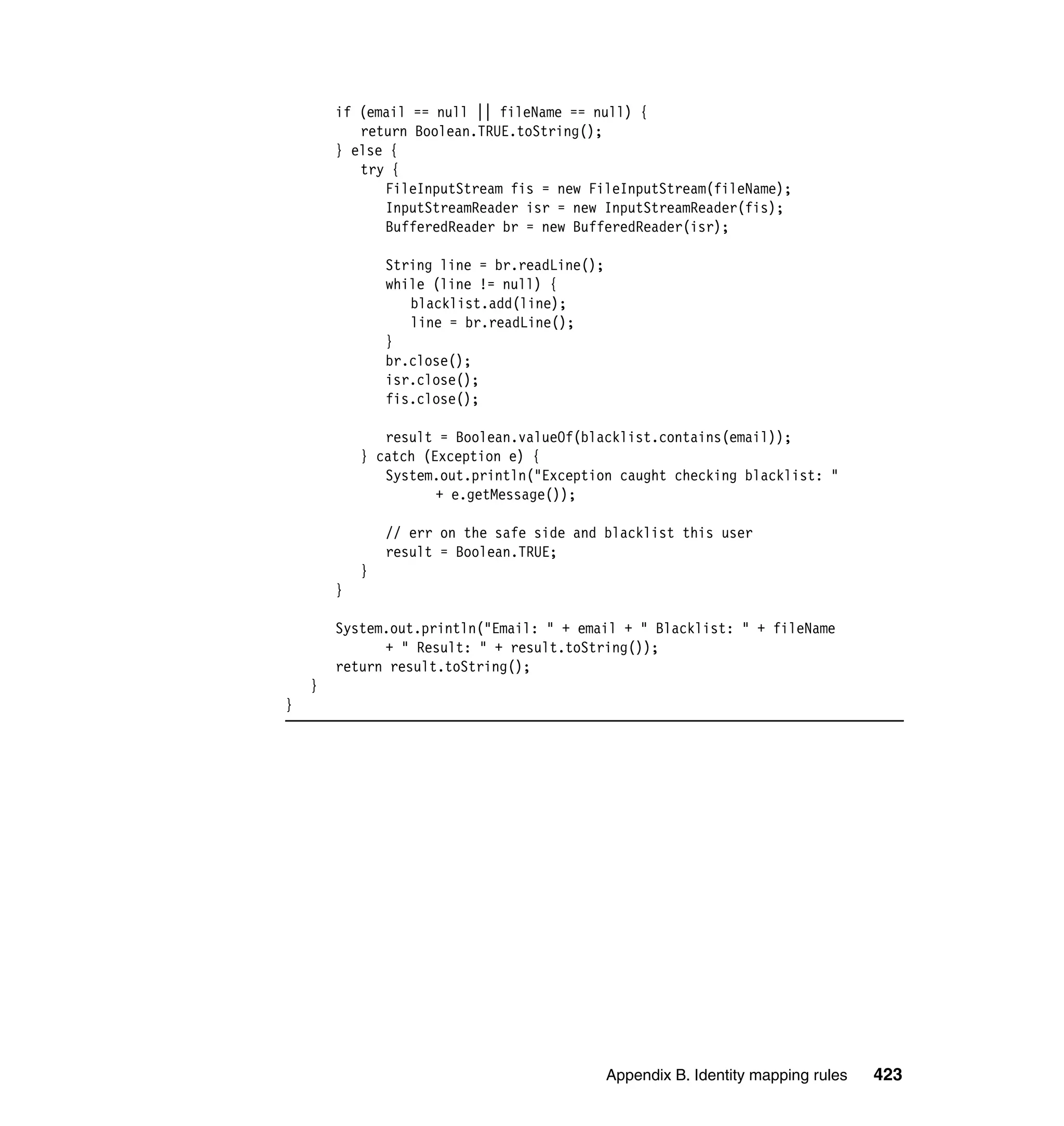 if (email == null || fileName == null) {
           return Boolean.TRUE.toString();
        } else {
           try {
              FileInputStream fis = new FileInputStream(fileName);
              InputStreamReader isr = new InputStreamReader(fis);
              BufferedReader br = new BufferedReader(isr);

                String line = br.readLine();
                while (line != null) {
                   blacklist.add(line);
                   line = br.readLine();
                }
                br.close();
                isr.close();
                fis.close();

               result = Boolean.valueOf(blacklist.contains(email));
            } catch (Exception e) {
               System.out.println("Exception caught checking blacklist: "
                      + e.getMessage());

                // err on the safe side and blacklist this user
                result = Boolean.TRUE;
            }
        }

        System.out.println("Email: " + email + " Blacklist: " + fileName
              + " Result: " + result.toString());
        return result.toString();
    }
}




                                               Appendix B. Identity mapping rules   423
 