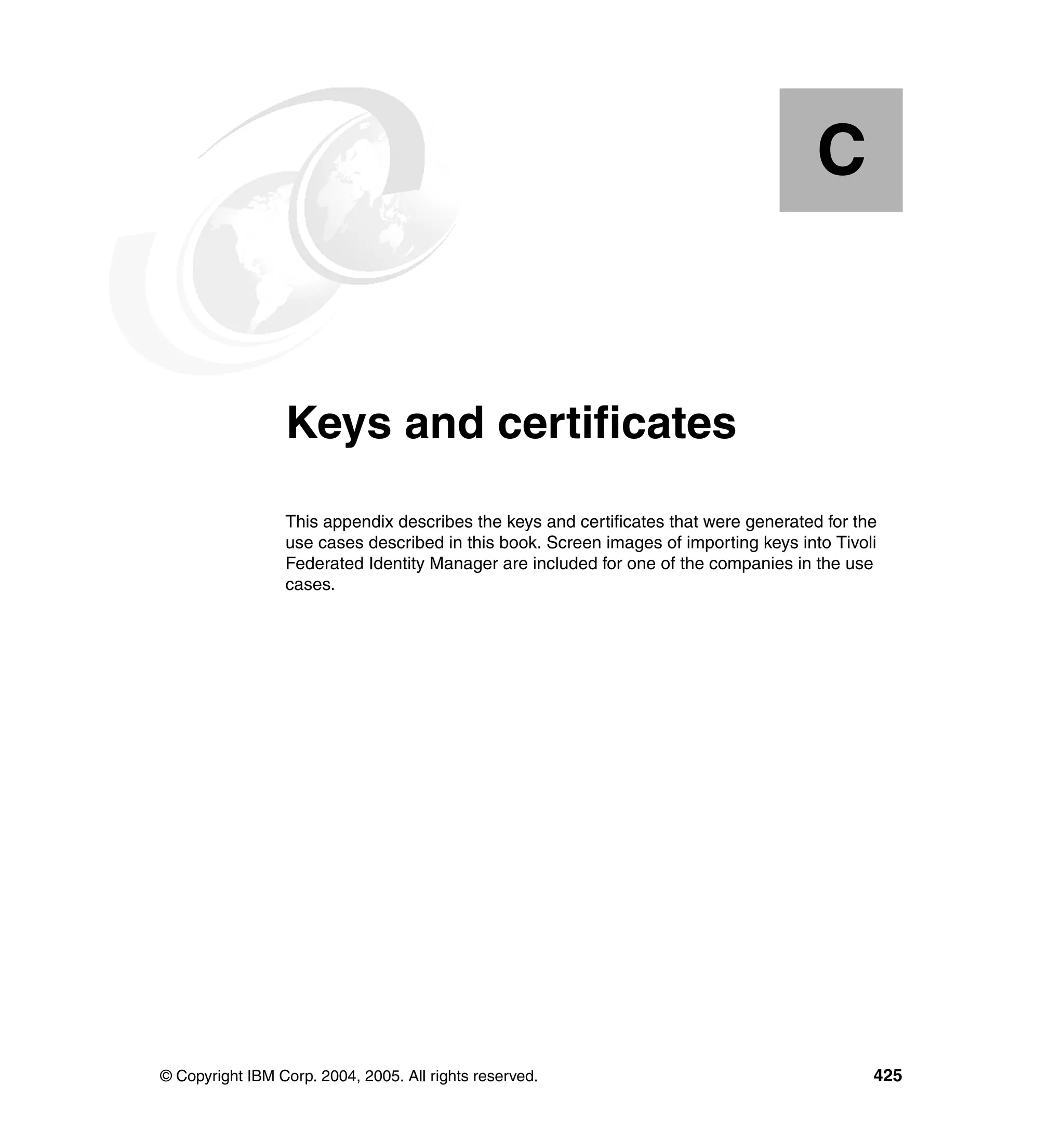 C


  Appendix C.    Keys and certificates
                 This appendix describes the keys and certificates that were generated for the
                 use cases described in this book. Screen images of importing keys into Tivoli
                 Federated Identity Manager are included for one of the companies in the use
                 cases.




© Copyright IBM Corp. 2004, 2005. All rights reserved.                                       425
 