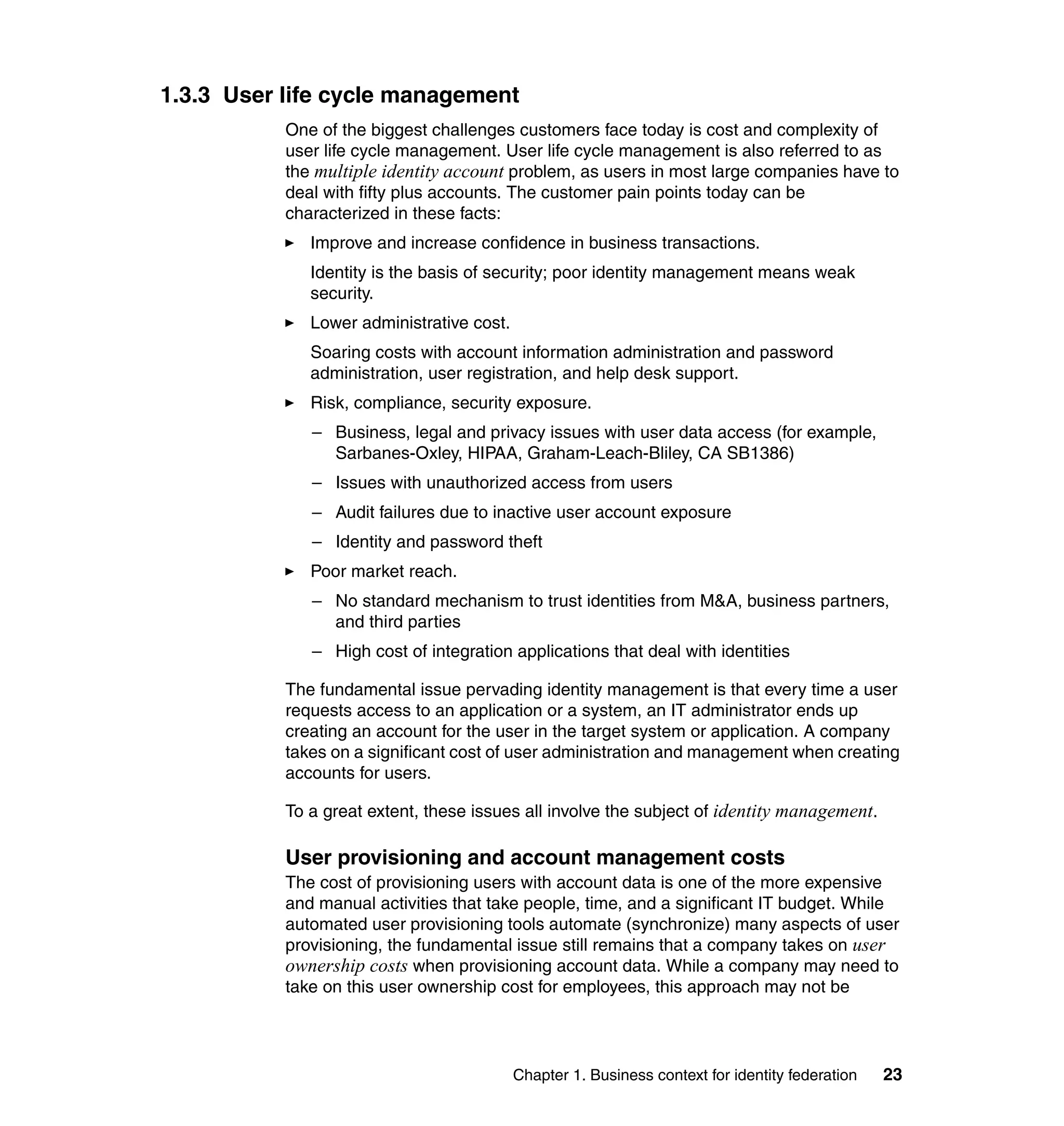 1.3.3 User life cycle management
           One of the biggest challenges customers face today is cost and complexity of
           user life cycle management. User life cycle management is also referred to as
           the multiple identity account problem, as users in most large companies have to
           deal with fifty plus accounts. The customer pain points today can be
           characterized in these facts:
              Improve and increase confidence in business transactions.
              Identity is the basis of security; poor identity management means weak
              security.
              Lower administrative cost.
              Soaring costs with account information administration and password
              administration, user registration, and help desk support.
              Risk, compliance, security exposure.
              – Business, legal and privacy issues with user data access (for example,
                Sarbanes-Oxley, HIPAA, Graham-Leach-Bliley, CA SB1386)
              – Issues with unauthorized access from users
              – Audit failures due to inactive user account exposure
              – Identity and password theft
              Poor market reach.
              – No standard mechanism to trust identities from M&A, business partners,
                and third parties
              – High cost of integration applications that deal with identities

           The fundamental issue pervading identity management is that every time a user
           requests access to an application or a system, an IT administrator ends up
           creating an account for the user in the target system or application. A company
           takes on a significant cost of user administration and management when creating
           accounts for users.

           To a great extent, these issues all involve the subject of identity management.

           User provisioning and account management costs
           The cost of provisioning users with account data is one of the more expensive
           and manual activities that take people, time, and a significant IT budget. While
           automated user provisioning tools automate (synchronize) many aspects of user
           provisioning, the fundamental issue still remains that a company takes on user
           ownership costs when provisioning account data. While a company may need to
           take on this user ownership cost for employees, this approach may not be




                                           Chapter 1. Business context for identity federation   23
 