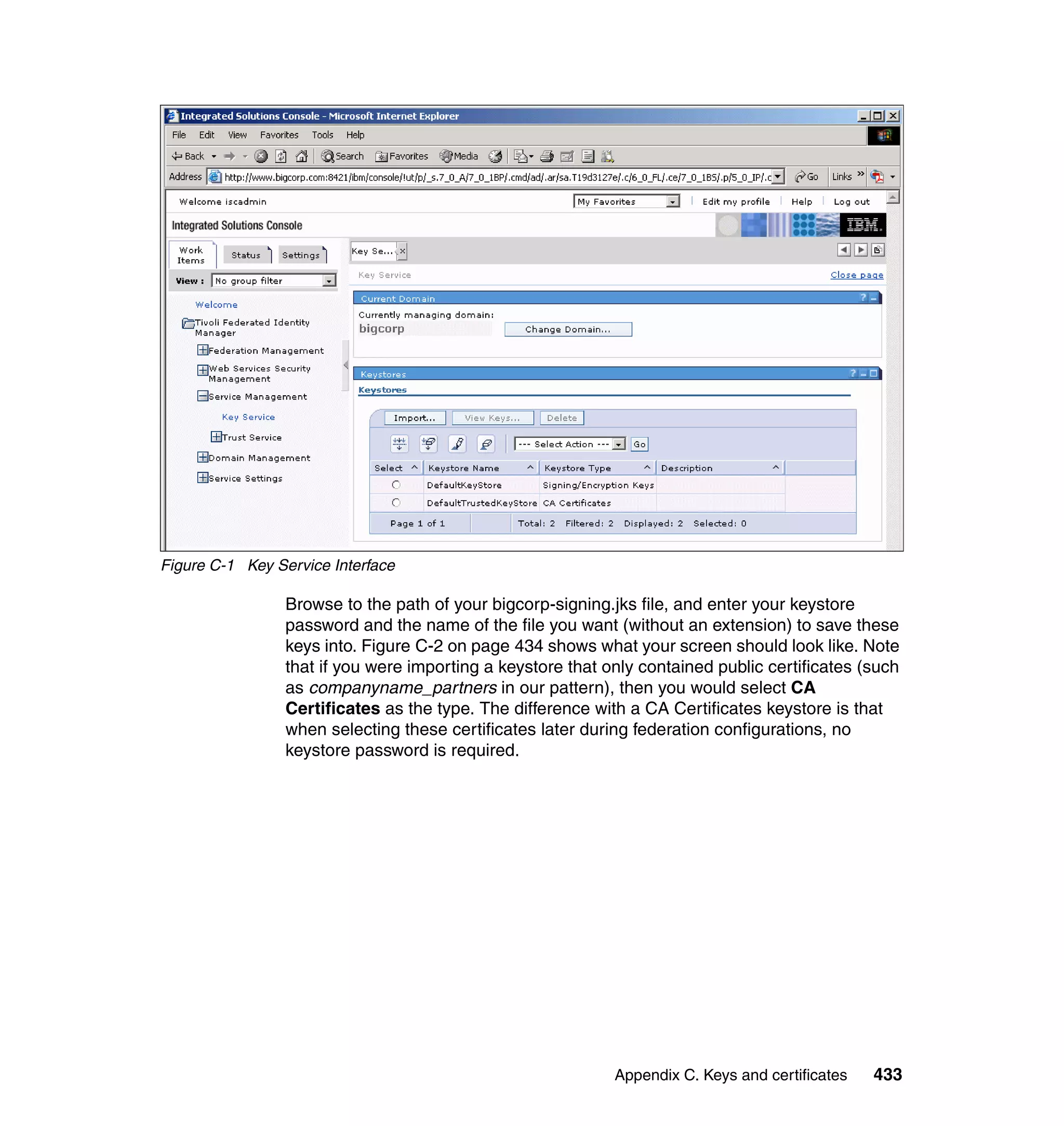 Figure C-1 Key Service Interface

                 Browse to the path of your bigcorp-signing.jks file, and enter your keystore
                 password and the name of the file you want (without an extension) to save these
                 keys into. Figure C-2 on page 434 shows what your screen should look like. Note
                 that if you were importing a keystore that only contained public certificates (such
                 as companyname_partners in our pattern), then you would select CA
                 Certificates as the type. The difference with a CA Certificates keystore is that
                 when selecting these certificates later during federation configurations, no
                 keystore password is required.




                                                             Appendix C. Keys and certificates   433
 