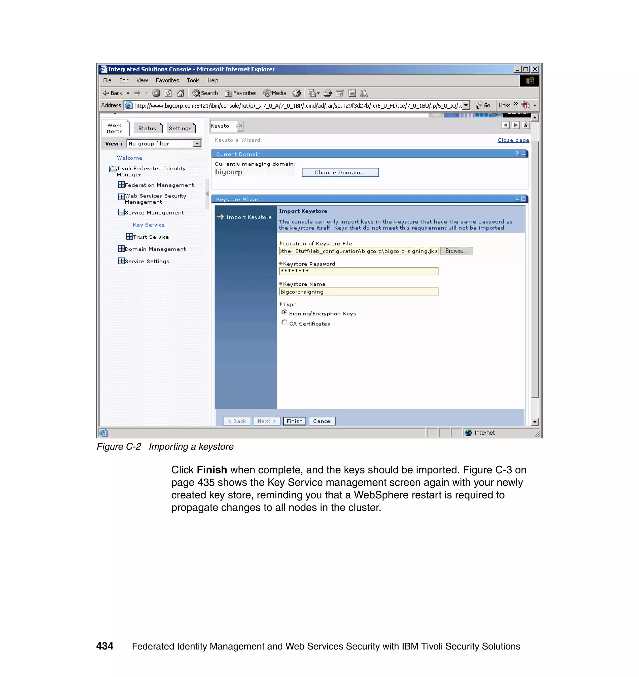 Figure C-2 Importing a keystore

                 Click Finish when complete, and the keys should be imported. Figure C-3 on
                 page 435 shows the Key Service management screen again with your newly
                 created key store, reminding you that a WebSphere restart is required to
                 propagate changes to all nodes in the cluster.




434     Federated Identity Management and Web Services Security with IBM Tivoli Security Solutions
 