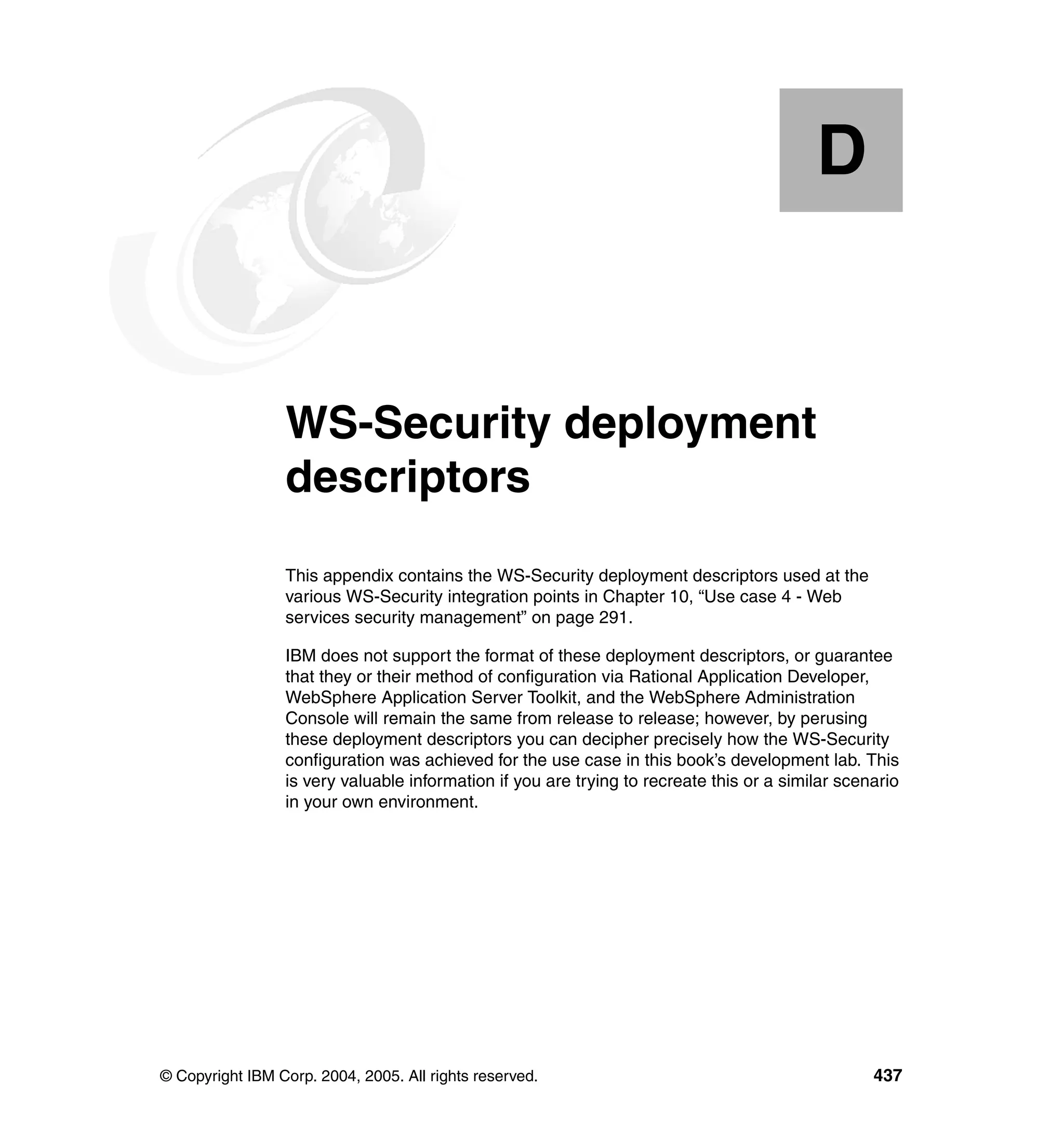 D


  Appendix D.    WS-Security deployment
                 descriptors
                 This appendix contains the WS-Security deployment descriptors used at the
                 various WS-Security integration points in Chapter 10, “Use case 4 - Web
                 services security management” on page 291.

                 IBM does not support the format of these deployment descriptors, or guarantee
                 that they or their method of configuration via Rational Application Developer,
                 WebSphere Application Server Toolkit, and the WebSphere Administration
                 Console will remain the same from release to release; however, by perusing
                 these deployment descriptors you can decipher precisely how the WS-Security
                 configuration was achieved for the use case in this book’s development lab. This
                 is very valuable information if you are trying to recreate this or a similar scenario
                 in your own environment.




© Copyright IBM Corp. 2004, 2005. All rights reserved.                                            437
 