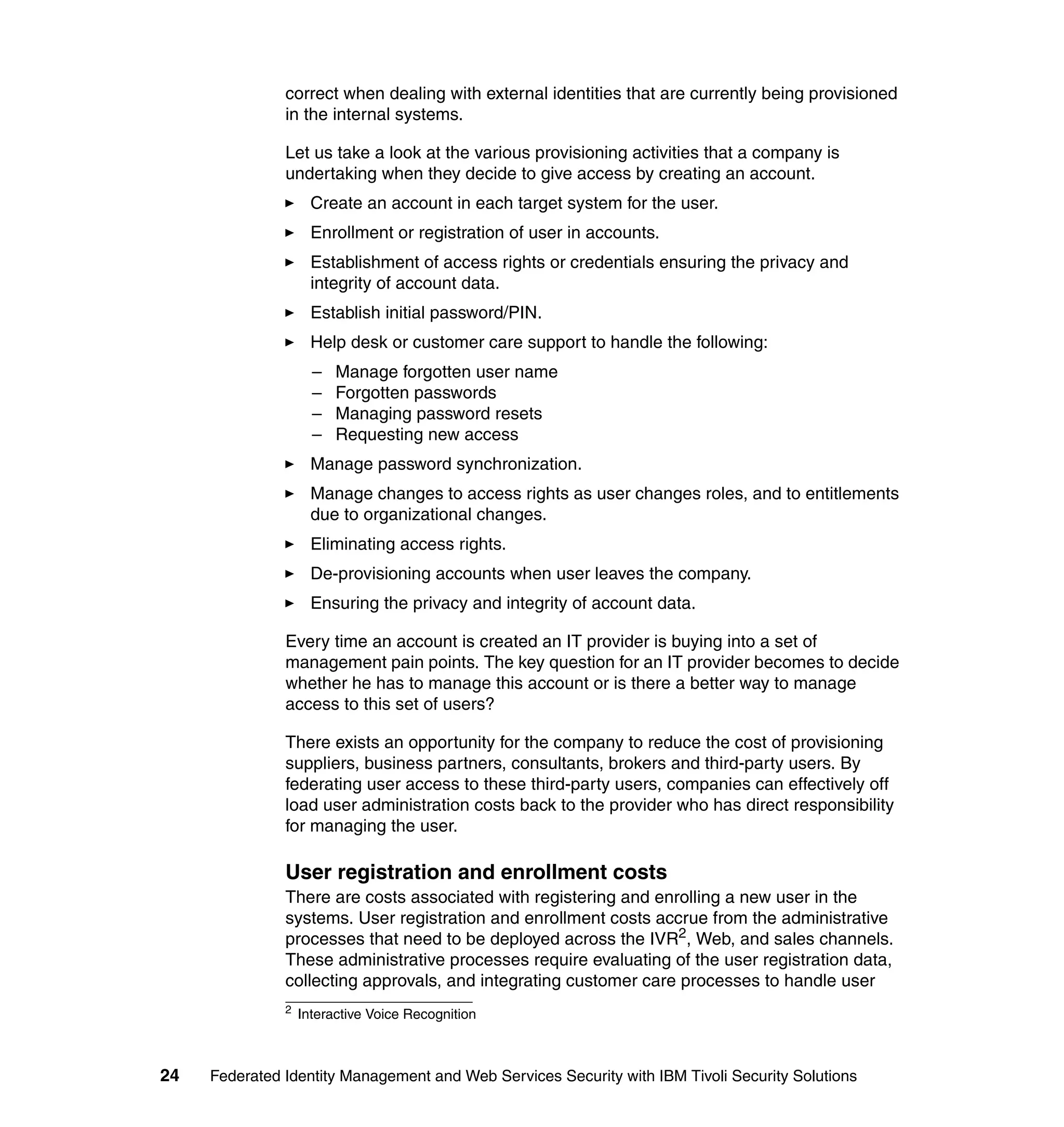 correct when dealing with external identities that are currently being provisioned
               in the internal systems.

               Let us take a look at the various provisioning activities that a company is
               undertaking when they decide to give access by creating an account.
                     Create an account in each target system for the user.
                     Enrollment or registration of user in accounts.
                     Establishment of access rights or credentials ensuring the privacy and
                     integrity of account data.
                     Establish initial password/PIN.
                     Help desk or customer care support to handle the following:
                     –   Manage forgotten user name
                     –   Forgotten passwords
                     –   Managing password resets
                     –   Requesting new access
                     Manage password synchronization.
                     Manage changes to access rights as user changes roles, and to entitlements
                     due to organizational changes.
                     Eliminating access rights.
                     De-provisioning accounts when user leaves the company.
                     Ensuring the privacy and integrity of account data.

               Every time an account is created an IT provider is buying into a set of
               management pain points. The key question for an IT provider becomes to decide
               whether he has to manage this account or is there a better way to manage
               access to this set of users?

               There exists an opportunity for the company to reduce the cost of provisioning
               suppliers, business partners, consultants, brokers and third-party users. By
               federating user access to these third-party users, companies can effectively off
               load user administration costs back to the provider who has direct responsibility
               for managing the user.

               User registration and enrollment costs
               There are costs associated with registering and enrolling a new user in the
               systems. User registration and enrollment costs accrue from the administrative
               processes that need to be deployed across the IVR2, Web, and sales channels.
               These administrative processes require evaluating of the user registration data,
               collecting approvals, and integrating customer care processes to handle user
               2
                   Interactive Voice Recognition



24   Federated Identity Management and Web Services Security with IBM Tivoli Security Solutions
 