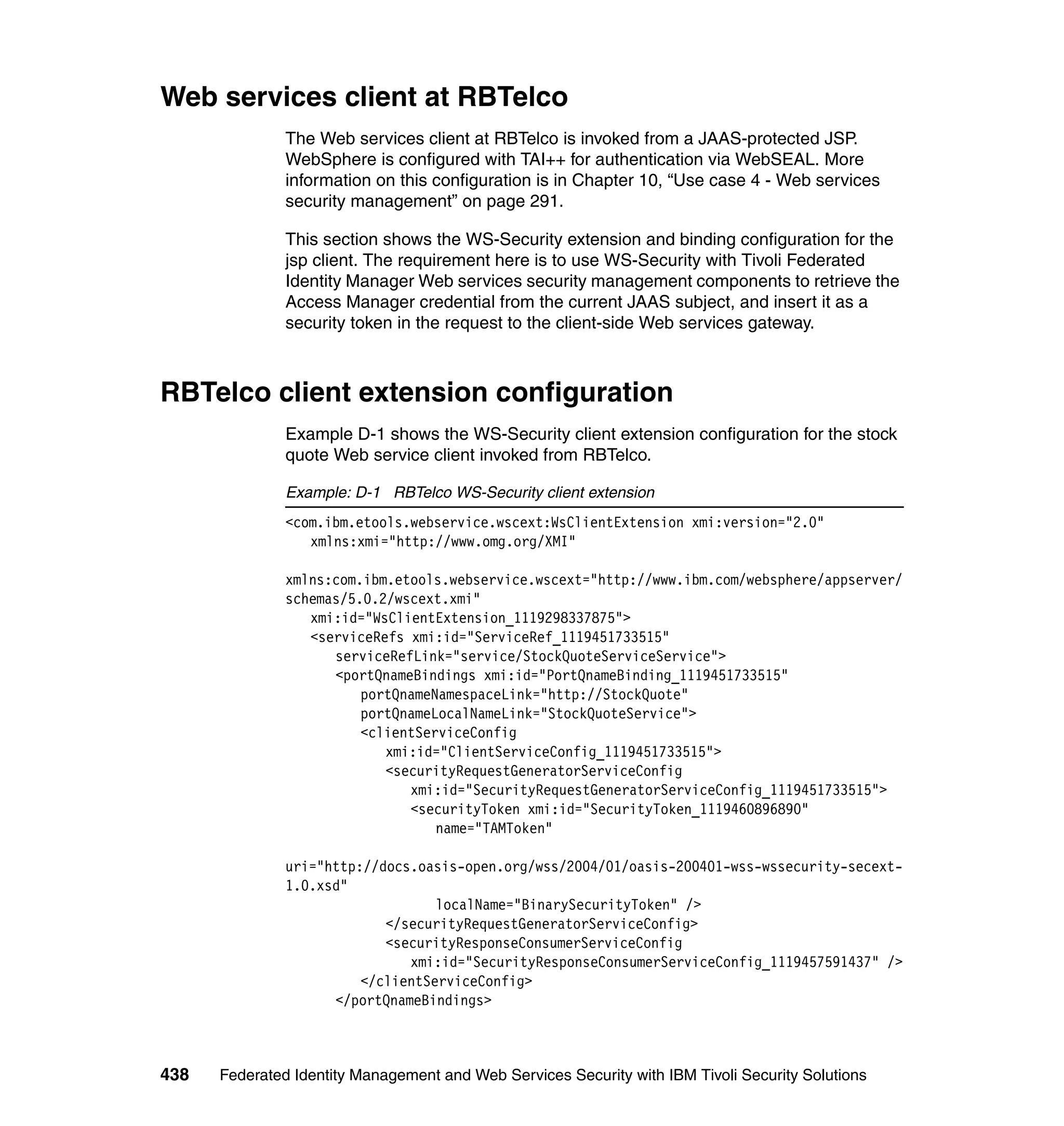 Web services client at RBTelco
               The Web services client at RBTelco is invoked from a JAAS-protected JSP.
               WebSphere is configured with TAI++ for authentication via WebSEAL. More
               information on this configuration is in Chapter 10, “Use case 4 - Web services
               security management” on page 291.

               This section shows the WS-Security extension and binding configuration for the
               jsp client. The requirement here is to use WS-Security with Tivoli Federated
               Identity Manager Web services security management components to retrieve the
               Access Manager credential from the current JAAS subject, and insert it as a
               security token in the request to the client-side Web services gateway.



RBTelco client extension configuration
               Example D-1 shows the WS-Security client extension configuration for the stock
               quote Web service client invoked from RBTelco.

               Example: D-1 RBTelco WS-Security client extension
               <com.ibm.etools.webservice.wscext:WsClientExtension xmi:version="2.0"
                  xmlns:xmi="http://www.omg.org/XMI"

               xmlns:com.ibm.etools.webservice.wscext="http://www.ibm.com/websphere/appserver/
               schemas/5.0.2/wscext.xmi"
                  xmi:id="WsClientExtension_1119298337875">
                  <serviceRefs xmi:id="ServiceRef_1119451733515"
                     serviceRefLink="service/StockQuoteServiceService">
                     <portQnameBindings xmi:id="PortQnameBinding_1119451733515"
                         portQnameNamespaceLink="http://StockQuote"
                         portQnameLocalNameLink="StockQuoteService">
                         <clientServiceConfig
                            xmi:id="ClientServiceConfig_1119451733515">
                            <securityRequestGeneratorServiceConfig
                               xmi:id="SecurityRequestGeneratorServiceConfig_1119451733515">
                               <securityToken xmi:id="SecurityToken_1119460896890"
                                   name="TAMToken"

               uri="http://docs.oasis-open.org/wss/2004/01/oasis-200401-wss-wssecurity-secext-
               1.0.xsd"
                                   localName="BinarySecurityToken" />
                            </securityRequestGeneratorServiceConfig>
                            <securityResponseConsumerServiceConfig
                               xmi:id="SecurityResponseConsumerServiceConfig_1119457591437" />
                         </clientServiceConfig>
                     </portQnameBindings>



438   Federated Identity Management and Web Services Security with IBM Tivoli Security Solutions
 