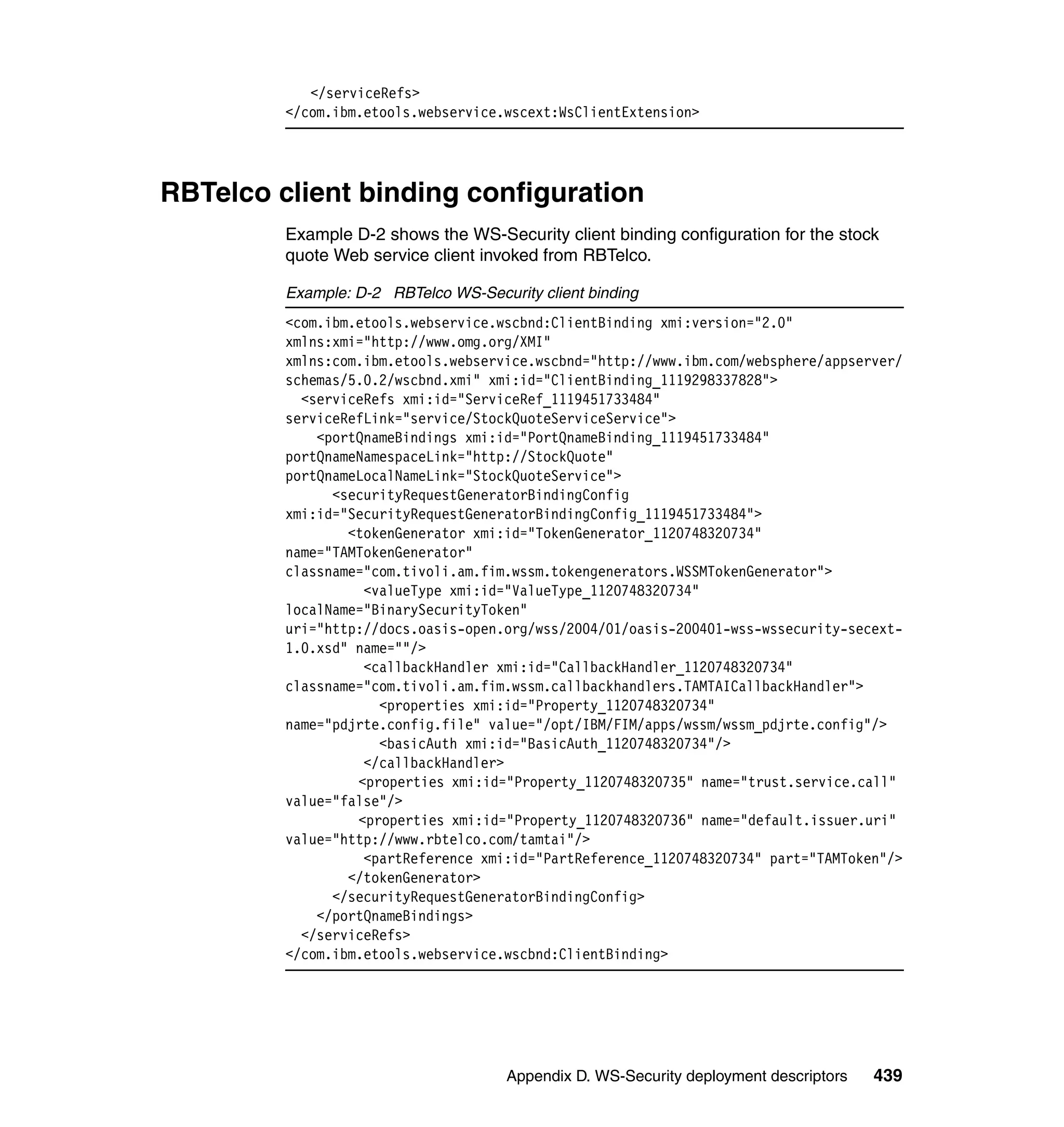 </serviceRefs>
         </com.ibm.etools.webservice.wscext:WsClientExtension>




RBTelco client binding configuration
         Example D-2 shows the WS-Security client binding configuration for the stock
         quote Web service client invoked from RBTelco.

         Example: D-2 RBTelco WS-Security client binding
         <com.ibm.etools.webservice.wscbnd:ClientBinding xmi:version="2.0"
         xmlns:xmi="http://www.omg.org/XMI"
         xmlns:com.ibm.etools.webservice.wscbnd="http://www.ibm.com/websphere/appserver/
         schemas/5.0.2/wscbnd.xmi" xmi:id="ClientBinding_1119298337828">
           <serviceRefs xmi:id="ServiceRef_1119451733484"
         serviceRefLink="service/StockQuoteServiceService">
             <portQnameBindings xmi:id="PortQnameBinding_1119451733484"
         portQnameNamespaceLink="http://StockQuote"
         portQnameLocalNameLink="StockQuoteService">
               <securityRequestGeneratorBindingConfig
         xmi:id="SecurityRequestGeneratorBindingConfig_1119451733484">
                 <tokenGenerator xmi:id="TokenGenerator_1120748320734"
         name="TAMTokenGenerator"
         classname="com.tivoli.am.fim.wssm.tokengenerators.WSSMTokenGenerator">
                   <valueType xmi:id="ValueType_1120748320734"
         localName="BinarySecurityToken"
         uri="http://docs.oasis-open.org/wss/2004/01/oasis-200401-wss-wssecurity-secext-
         1.0.xsd" name=""/>
                   <callbackHandler xmi:id="CallbackHandler_1120748320734"
         classname="com.tivoli.am.fim.wssm.callbackhandlers.TAMTAICallbackHandler">
                     <properties xmi:id="Property_1120748320734"
         name="pdjrte.config.file" value="/opt/IBM/FIM/apps/wssm/wssm_pdjrte.config"/>
                     <basicAuth xmi:id="BasicAuth_1120748320734"/>
                   </callbackHandler>
                  <properties xmi:id="Property_1120748320735" name="trust.service.call"
         value="false"/>
                  <properties xmi:id="Property_1120748320736" name="default.issuer.uri"
         value="http://www.rbtelco.com/tamtai"/>
                   <partReference xmi:id="PartReference_1120748320734" part="TAMToken"/>
                 </tokenGenerator>
               </securityRequestGeneratorBindingConfig>
             </portQnameBindings>
           </serviceRefs>
         </com.ibm.etools.webservice.wscbnd:ClientBinding>




                                      Appendix D. WS-Security deployment descriptors   439
 