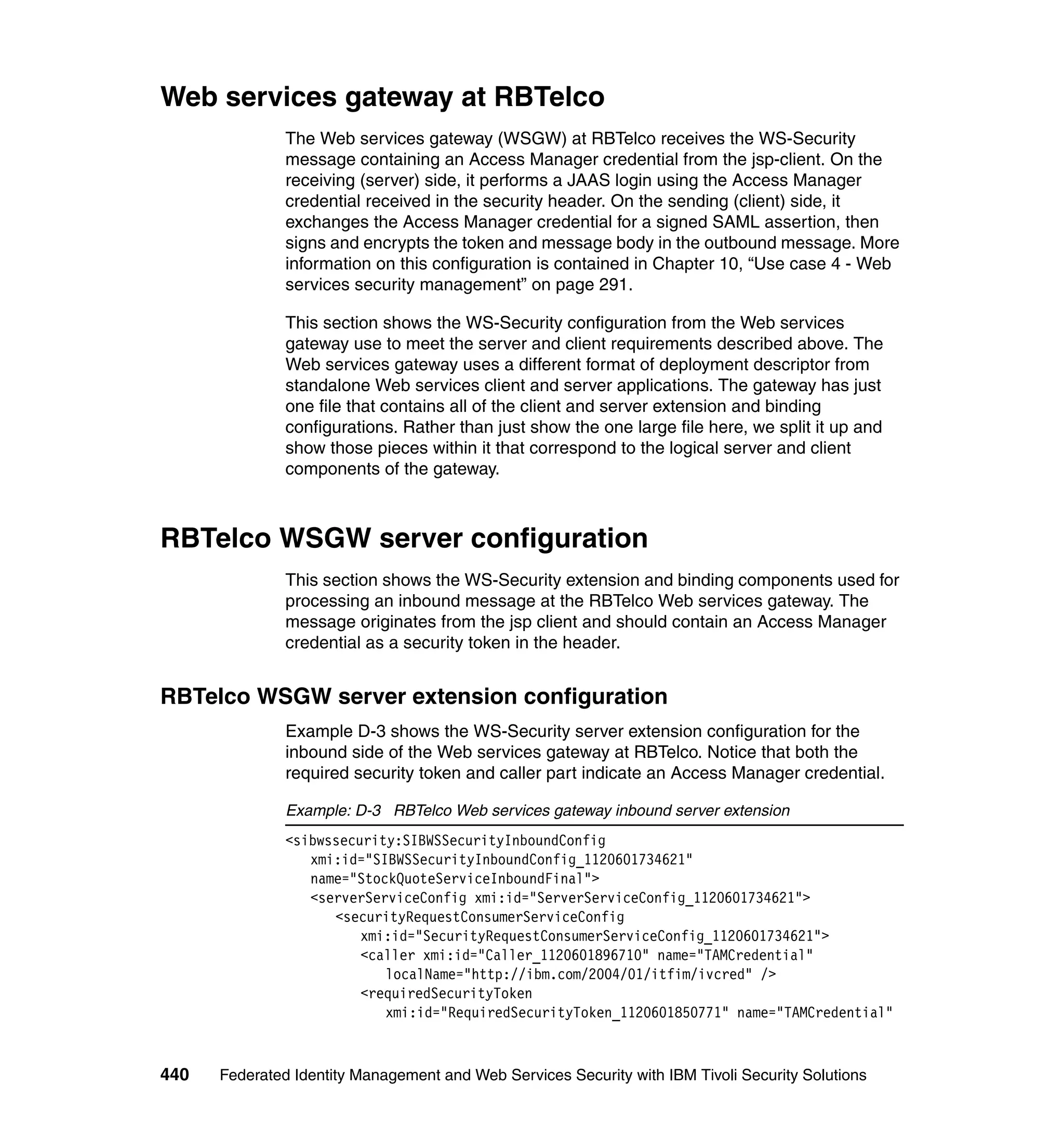 Web services gateway at RBTelco
               The Web services gateway (WSGW) at RBTelco receives the WS-Security
               message containing an Access Manager credential from the jsp-client. On the
               receiving (server) side, it performs a JAAS login using the Access Manager
               credential received in the security header. On the sending (client) side, it
               exchanges the Access Manager credential for a signed SAML assertion, then
               signs and encrypts the token and message body in the outbound message. More
               information on this configuration is contained in Chapter 10, “Use case 4 - Web
               services security management” on page 291.

               This section shows the WS-Security configuration from the Web services
               gateway use to meet the server and client requirements described above. The
               Web services gateway uses a different format of deployment descriptor from
               standalone Web services client and server applications. The gateway has just
               one file that contains all of the client and server extension and binding
               configurations. Rather than just show the one large file here, we split it up and
               show those pieces within it that correspond to the logical server and client
               components of the gateway.



RBTelco WSGW server configuration
               This section shows the WS-Security extension and binding components used for
               processing an inbound message at the RBTelco Web services gateway. The
               message originates from the jsp client and should contain an Access Manager
               credential as a security token in the header.


RBTelco WSGW server extension configuration
               Example D-3 shows the WS-Security server extension configuration for the
               inbound side of the Web services gateway at RBTelco. Notice that both the
               required security token and caller part indicate an Access Manager credential.

               Example: D-3 RBTelco Web services gateway inbound server extension
               <sibwssecurity:SIBWSSecurityInboundConfig
                  xmi:id="SIBWSSecurityInboundConfig_1120601734621"
                  name="StockQuoteServiceInboundFinal">
                  <serverServiceConfig xmi:id="ServerServiceConfig_1120601734621">
                     <securityRequestConsumerServiceConfig
                         xmi:id="SecurityRequestConsumerServiceConfig_1120601734621">
                         <caller xmi:id="Caller_1120601896710" name="TAMCredential"
                            localName="http://ibm.com/2004/01/itfim/ivcred" />
                         <requiredSecurityToken
                            xmi:id="RequiredSecurityToken_1120601850771" name="TAMCredential"



440   Federated Identity Management and Web Services Security with IBM Tivoli Security Solutions
 