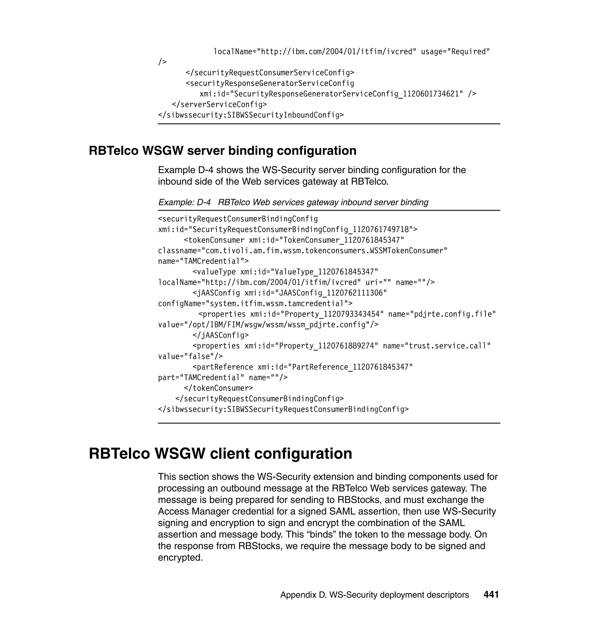 localName="http://ibm.com/2004/01/itfim/ivcred" usage="Required"
          />
                </securityRequestConsumerServiceConfig>
                <securityResponseGeneratorServiceConfig
                    xmi:id="SecurityResponseGeneratorServiceConfig_1120601734621" />
             </serverServiceConfig>
          </sibwssecurity:SIBWSSecurityInboundConfig>



RBTelco WSGW server binding configuration
          Example D-4 shows the WS-Security server binding configuration for the
          inbound side of the Web services gateway at RBTelco.

          Example: D-4 RBTelco Web services gateway inbound server binding
          <securityRequestConsumerBindingConfig
          xmi:id="SecurityRequestConsumerBindingConfig_1120761749718">
                <tokenConsumer xmi:id="TokenConsumer_1120761845347"
          classname="com.tivoli.am.fim.wssm.tokenconsumers.WSSMTokenConsumer"
          name="TAMCredential">
                  <valueType xmi:id="ValueType_1120761845347"
          localName="http://ibm.com/2004/01/itfim/ivcred" uri="" name=""/>
                  <jAASConfig xmi:id="JAASConfig_1120762111306"
          configName="system.itfim.wssm.tamcredential">
                   <properties xmi:id="Property_1120793343454" name="pdjrte.config.file"
          value="/opt/IBM/FIM/wsgw/wssm/wssm_pdjrte.config"/>
                  </jAASConfig>
                  <properties xmi:id="Property_1120761889274" name="trust.service.call"
          value="false"/>
                  <partReference xmi:id="PartReference_1120761845347"
          part="TAMCredential" name=""/>
                </tokenConsumer>
              </securityRequestConsumerBindingConfig>
          </sibwssecurity:SIBWSSecurityRequestConsumerBindingConfig>




RBTelco WSGW client configuration
          This section shows the WS-Security extension and binding components used for
          processing an outbound message at the RBTelco Web services gateway. The
          message is being prepared for sending to RBStocks, and must exchange the
          Access Manager credential for a signed SAML assertion, then use WS-Security
          signing and encryption to sign and encrypt the combination of the SAML
          assertion and message body. This “binds” the token to the message body. On
          the response from RBStocks, we require the message body to be signed and
          encrypted.


                                      Appendix D. WS-Security deployment descriptors   441
 