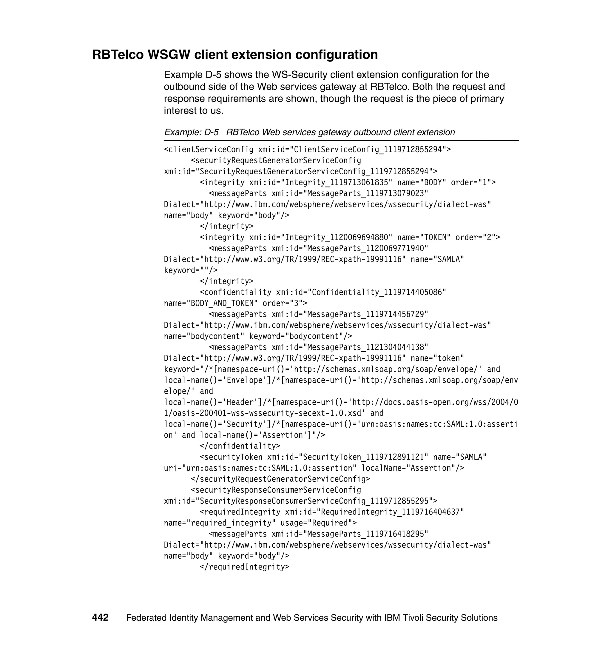 RBTelco WSGW client extension configuration
               Example D-5 shows the WS-Security client extension configuration for the
               outbound side of the Web services gateway at RBTelco. Both the request and
               response requirements are shown, though the request is the piece of primary
               interest to us.

               Example: D-5 RBTelco Web services gateway outbound client extension
               <clientServiceConfig xmi:id="ClientServiceConfig_1119712855294">
                     <securityRequestGeneratorServiceConfig
               xmi:id="SecurityRequestGeneratorServiceConfig_1119712855294">
                       <integrity xmi:id="Integrity_1119713061835" name="BODY" order="1">
                         <messageParts xmi:id="MessageParts_1119713079023"
               Dialect="http://www.ibm.com/websphere/webservices/wssecurity/dialect-was"
               name="body" keyword="body"/>
                       </integrity>
                       <integrity xmi:id="Integrity_1120069694880" name="TOKEN" order="2">
                         <messageParts xmi:id="MessageParts_1120069771940"
               Dialect="http://www.w3.org/TR/1999/REC-xpath-19991116" name="SAMLA"
               keyword=""/>
                       </integrity>
                       <confidentiality xmi:id="Confidentiality_1119714405086"
               name="BODY_AND_TOKEN" order="3">
                         <messageParts xmi:id="MessageParts_1119714456729"
               Dialect="http://www.ibm.com/websphere/webservices/wssecurity/dialect-was"
               name="bodycontent" keyword="bodycontent"/>
                         <messageParts xmi:id="MessageParts_1121304044138"
               Dialect="http://www.w3.org/TR/1999/REC-xpath-19991116" name="token"
               keyword="/*[namespace-uri()='http://schemas.xmlsoap.org/soap/envelope/' and
               local-name()='Envelope']/*[namespace-uri()='http://schemas.xmlsoap.org/soap/env
               elope/' and
               local-name()='Header']/*[namespace-uri()='http://docs.oasis-open.org/wss/2004/0
               1/oasis-200401-wss-wssecurity-secext-1.0.xsd' and
               local-name()='Security']/*[namespace-uri()='urn:oasis:names:tc:SAML:1.0:asserti
               on' and local-name()='Assertion']"/>
                       </confidentiality>
                       <securityToken xmi:id="SecurityToken_1119712891121" name="SAMLA"
               uri="urn:oasis:names:tc:SAML:1.0:assertion" localName="Assertion"/>
                     </securityRequestGeneratorServiceConfig>
                     <securityResponseConsumerServiceConfig
               xmi:id="SecurityResponseConsumerServiceConfig_1119712855295">
                       <requiredIntegrity xmi:id="RequiredIntegrity_1119716404637"
               name="required_integrity" usage="Required">
                         <messageParts xmi:id="MessageParts_1119716418295"
               Dialect="http://www.ibm.com/websphere/webservices/wssecurity/dialect-was"
               name="body" keyword="body"/>
                       </requiredIntegrity>




442   Federated Identity Management and Web Services Security with IBM Tivoli Security Solutions
 