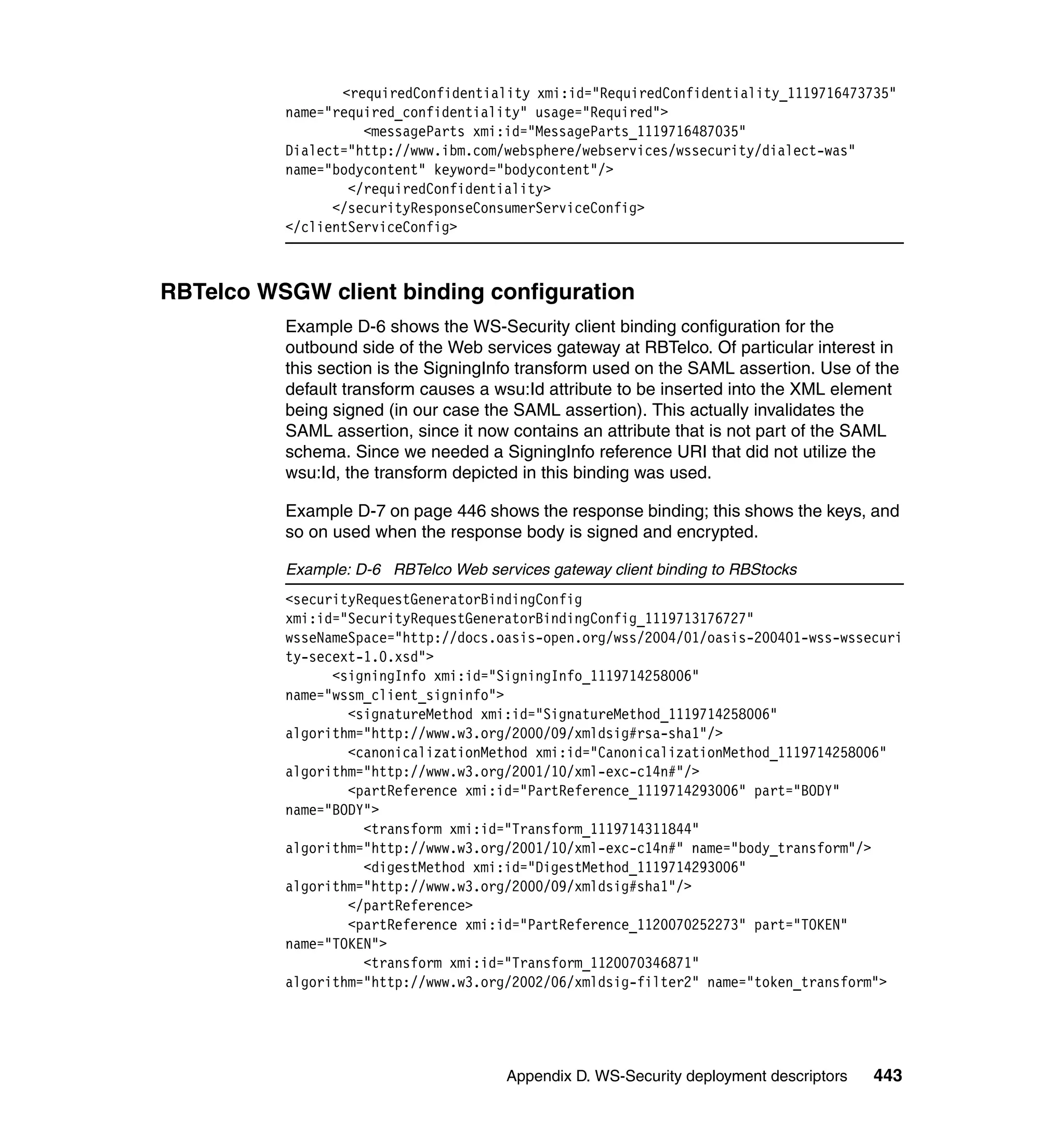 <requiredConfidentiality xmi:id="RequiredConfidentiality_1119716473735"
          name="required_confidentiality" usage="Required">
                    <messageParts xmi:id="MessageParts_1119716487035"
          Dialect="http://www.ibm.com/websphere/webservices/wssecurity/dialect-was"
          name="bodycontent" keyword="bodycontent"/>
                  </requiredConfidentiality>
                </securityResponseConsumerServiceConfig>
          </clientServiceConfig>



RBTelco WSGW client binding configuration
          Example D-6 shows the WS-Security client binding configuration for the
          outbound side of the Web services gateway at RBTelco. Of particular interest in
          this section is the SigningInfo transform used on the SAML assertion. Use of the
          default transform causes a wsu:Id attribute to be inserted into the XML element
          being signed (in our case the SAML assertion). This actually invalidates the
          SAML assertion, since it now 