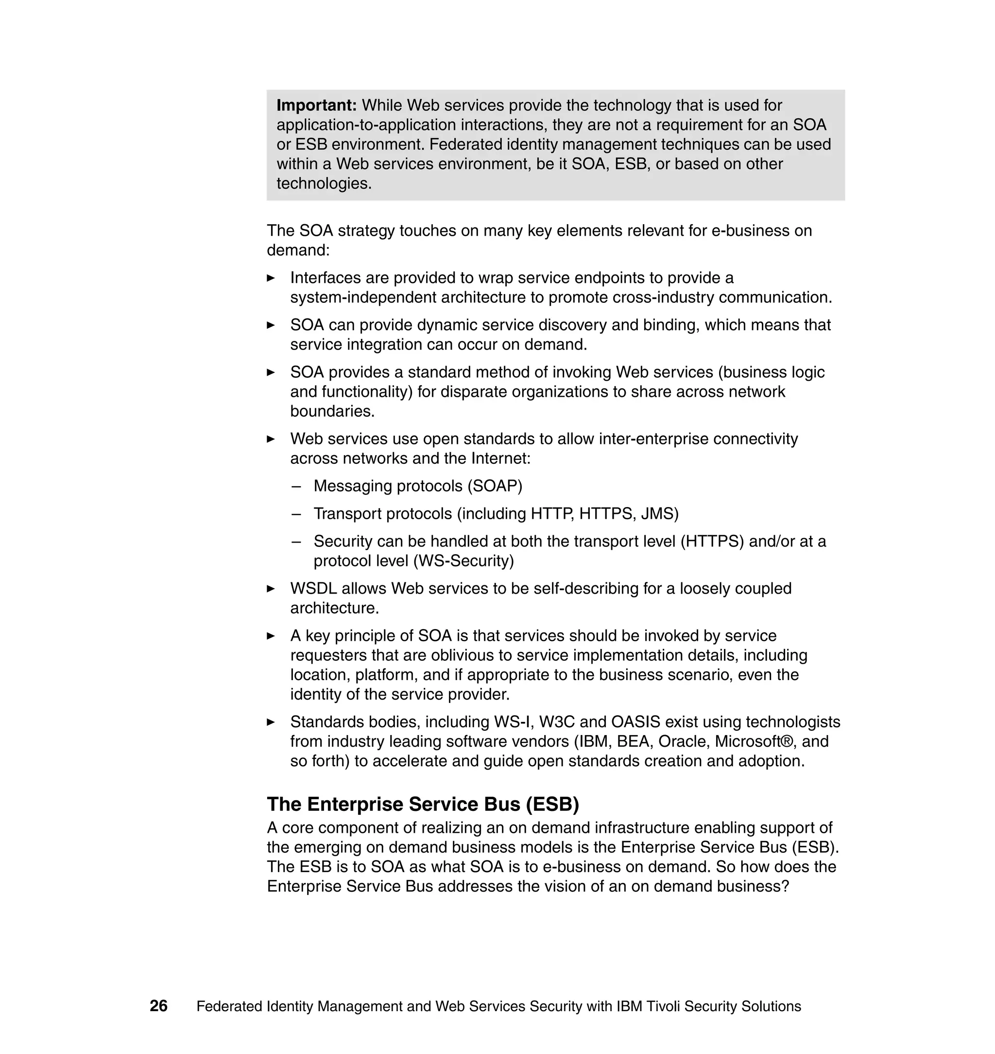 Important: While Web services provide the technology that is used for
                application-to-application interactions, they are not a requirement for an SOA
                or ESB environment. Federated identity management techniques can be used
                within a Web services environment, be it SOA, ESB, or based on other
                technologies.

               The SOA strategy touches on many key elements relevant for e-business on
               demand:
                  Interfaces are provided to wrap service endpoints to provide a
                  system-independent architecture to promote cross-industry communication.
                  SOA can provide dynamic service discovery and binding, which means that
                  service integration can occur on demand.
                  SOA provides a standard method of invoking Web services (business logic
                  and functionality) for disparate organizations to share across network
                  boundaries.
                  Web services use open standards to allow inter-enterprise connectivity
                  across networks and the Internet:
                   – Messaging protocols (SOAP)
                   – Transport protocols (including HTTP, HTTPS, JMS)
                   – Security can be handled at both the transport level (HTTPS) and/or at a
                     protocol level (WS-Security)
                  WSDL allows Web services to be self-describing for a loosely coupled
                  architecture.
                  A key principle of SOA is that services should be invoked by service
                  requesters that are oblivious to service implementation details, including
                  location, platform, and if appropriate to the business scenario, even the
                  identity of the service provider.
                  Standards bodies, including WS-I, W3C and OASIS exist using technologists
                  from industry leading software vendors (IBM, BEA, Oracle, Microsoft®, and
                  so forth) to accelerate and guide open standards creation and adoption.

               The Enterprise Service Bus (ESB)
               A core component of realizing an on demand infrastructure enabling support of
               the emerging on demand business models is the Enterprise Service Bus (ESB).
               The ESB is to SOA as what SOA is to e-business on demand. So how does the
               Enterprise Service Bus addresses the vision of an on demand business?




26   Federated Identity Management and Web Services Security with IBM Tivoli Security Solutions
 