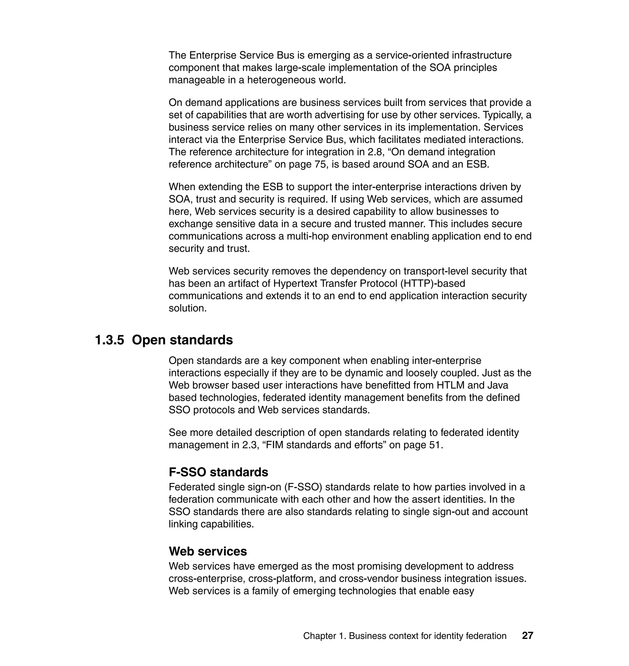 The Enterprise Service Bus is emerging as a service-oriented infrastructure
          component that makes large-scale implementation of the SOA principles
          manageable in a heterogeneous world.

          On demand applications are business services built from services that provide a
          set of capabilities that are worth advertising for use by other services. Typically, a
          business service relies on many other services in its implementation. Services
          interact via the Enterprise Service Bus, which facilitates mediated interactions.
          The reference architecture for integration in 2.8, “On demand integration
          reference architecture” on page 75, is based around SOA and an ESB.

          When extending the ESB to support the inter-enterprise interactions driven by
          SOA, trust and security is required. If using Web services, which are assumed
          here, Web services security is a desired capability to allow businesses to
          exchange sensitive data in a secure and trusted manner. This includes secure
          communications across a multi-hop environment enabling application end to end
          security and trust.

          Web services security removes the dependency on transport-level security that
          has been an artifact of Hypertext Transfer Protocol (HTTP)-based
          communications and extends it to an end to end application interaction security
          solution.


1.3.5 Open standards
          Open standards are a key component when enabling inter-enterprise
          interactions especially if they are to be dynamic and loosely coupled. Just as the
          Web browser based user interactions have benefitted from HTLM and Java
          based technologies, federated identity management benefits from the defined
          SSO protocols and Web services standards.

          See more detailed description of open standards relating to federated identity
          management in 2.3, “FIM standards and efforts” on page 51.

          F-SSO standards
          Federated single sign-on (F-SSO) standards relate to how parties involved in a
          federation communicate with each other and how the assert identities. In the
          SSO standards there are also standards relating to single sign-out and account
          linking capabilities.

          Web services
          Web services have emerged as the most promising development to address
          cross-enterprise, cross-platform, and cross-vendor business integration issues.
          Web services is a family of emerging technologies that enable easy



                                         Chapter 1. Business context for identity federation   27
 