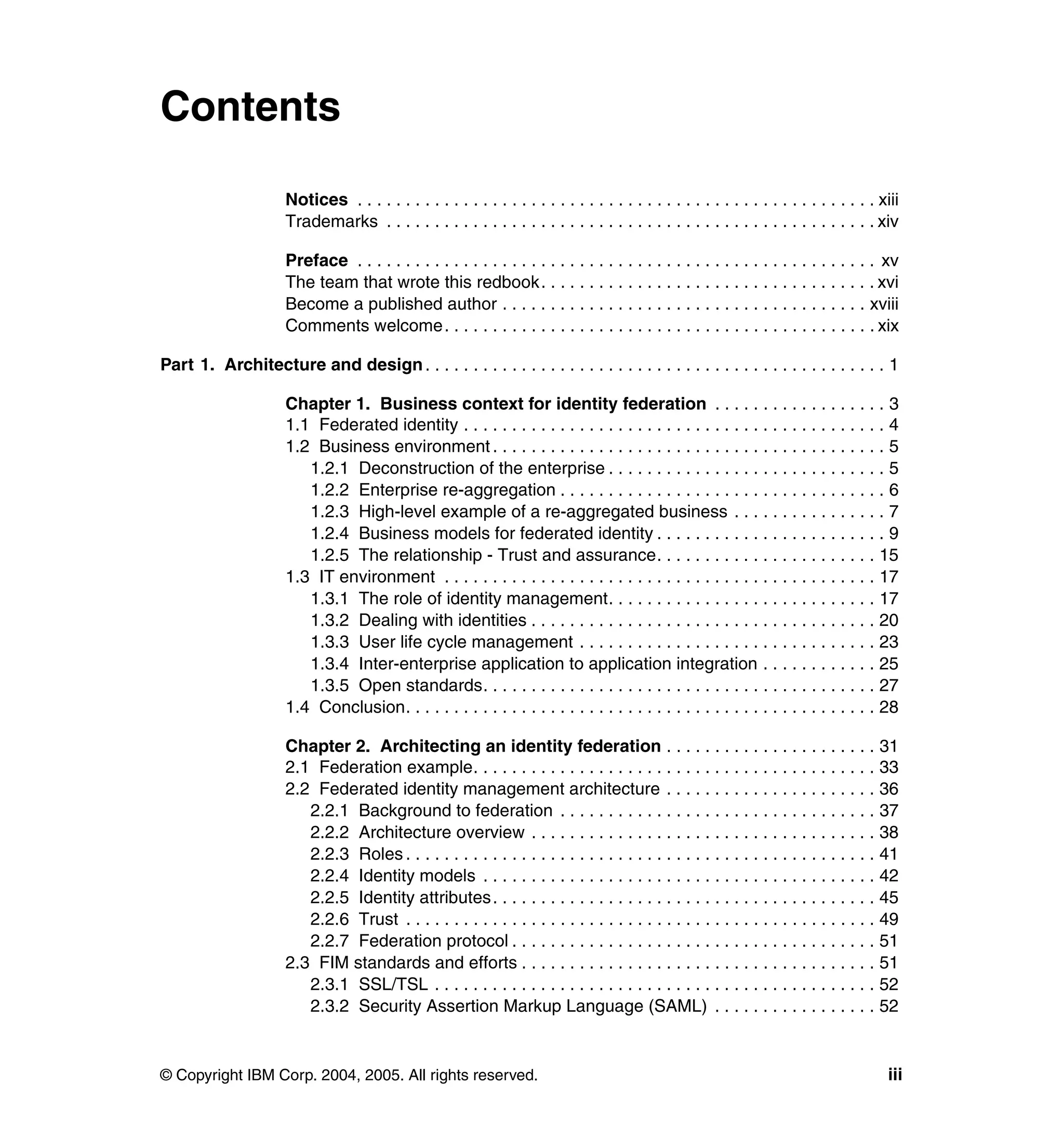 Contents

                     Notices . . . . . . . . . . . . . . . . . . . . . . . . . . . . . . . . . . . . . . . . . . . . . . . . . . . . . . xiii
                     Trademarks . . . . . . . . . . . . . . . . . . . . . . . . . . . . . . . . . . . . . . . . . . . . . . . . . . . xiv

                     Preface . . . . . . . . . . . . . . . . . . . . . . . . . . . . . . . . . . . . . . . . . . . . . . . . . . . . . . xv
                     The team that wrote this redbook. . . . . . . . . . . . . . . . . . . . . . . . . . . . . . . . . . . xvi
                     Become a published author . . . . . . . . . . . . . . . . . . . . . . . . . . . . . . . . . . . . . . xviii
                     Comments welcome. . . . . . . . . . . . . . . . . . . . . . . . . . . . . . . . . . . . . . . . . . . . . xix

Part 1. Architecture and design . . . . . . . . . . . . . . . . . . . . . . . . . . . . . . . . . . . . . . . . . . . . . . . . 1

                     Chapter 1. Business context for identity federation . . . . . . . . . . . . . . . . . . 3
                     1.1 Federated identity . . . . . . . . . . . . . . . . . . . . . . . . . . . . . . . . . . . . . . . . . . . . 4
                     1.2 Business environment . . . . . . . . . . . . . . . . . . . . . . . . . . . . . . . . . . . . . . . . . 5
                        1.2.1 Deconstruction of the enterprise . . . . . . . . . . . . . . . . . . . . . . . . . . . . . 5
                        1.2.2 Enterprise re-aggregation . . . . . . . . . . . . . . . . . . . . . . . . . . . . . . . . . . 6
                        1.2.3 High-level example of a re-aggregated business . . . . . . . . . . . . . . . . 7
                        1.2.4 Business models for federated identity . . . . . . . . . . . . . . . . . . . . . . . . 9
                        1.2.5 The relationship - Trust and assurance. . . . . . . . . . . . . . . . . . . . . . . 15
                     1.3 IT environment . . . . . . . . . . . . . . . . . . . . . . . . . . . . . . . . . . . . . . . . . . . . . 17
                        1.3.1 The role of identity management. . . . . . . . . . . . . . . . . . . . . . . . . . . . 17
                        1.3.2 Dealing with identities . . . . . . . . . . . . . . . . . . . . . . . . . . . . . . . . . . . . 20
                        1.3.3 User life cycle management . . . . . . . . . . . . . . . . . . . . . . . . . . . . . . . 23
                        1.3.4 Inter-enterprise application to application integration . . . . . . . . . . . . 25
                        1.3.5 Open standards. . . . . . . . . . . . . . . . . . . . . . . . . . . . . . . . . . . . . . . . . 27
                     1.4 Conclusion. . . . . . . . . . . . . . . . . . . . . . . . . . . . . . . . . . . . . . . . . . . . . . . . . 28

                     Chapter 2. Architecting an identity federation . . . . . . . . . . . . . . . . . . . . . . 31
                     2.1 Federation example. . . . . . . . . . . . . . . . . . . . . . . . . . . . . . . . . . . . . . . . . . 33
                     2.2 Federated identity management architecture . . . . . . . . . . . . . . . . . . . . . . 36
                        2.2.1 Background to federation . . . . . . . . . . . . . . . . . . . . . . . . . . . . . . . . . 37
                        2.2.2 Architecture overview . . . . . . . . . . . . . . . . . . . . . . . . . . . . . . . . . . . . 38
                        2.2.3 Roles . . . . . . . . . . . . . . . . . . . . . . . . . . . . . . . . . . . . . . . . . . . . . . . . . 41
                        2.2.4 Identity models . . . . . . . . . . . . . . . . . . . . . . . . . . . . . . . . . . . . . . . . . 42
                        2.2.5 Identity attributes. . . . . . . . . . . . . . . . . . . . . . . . . . . . . . . . . . . . . . . . 45
                        2.2.6 Trust . . . . . . . . . . . . . . . . . . . . . . . . . . . . . . . . . . . . . . . . . . . . . . . . . 49
                        2.2.7 Federation protocol . . . . . . . . . . . . . . . . . . . . . . . . . . . . . . . . . . . . . . 51
                     2.3 FIM standards and efforts . . . . . . . . . . . . . . . . . . . . . . . . . . . . . . . . . . . . . 51
                        2.3.1 SSL/TSL . . . . . . . . . . . . . . . . . . . . . . . . . . . . . . . . . . . . . . . . . . . . . . 52
                        2.3.2 Security Assertion Markup Language (SAML) . . . . . . . . . . . . . . . . . 52


© Copyright IBM Corp. 2004, 2005. All rights reserved.                                                                                    iii
 