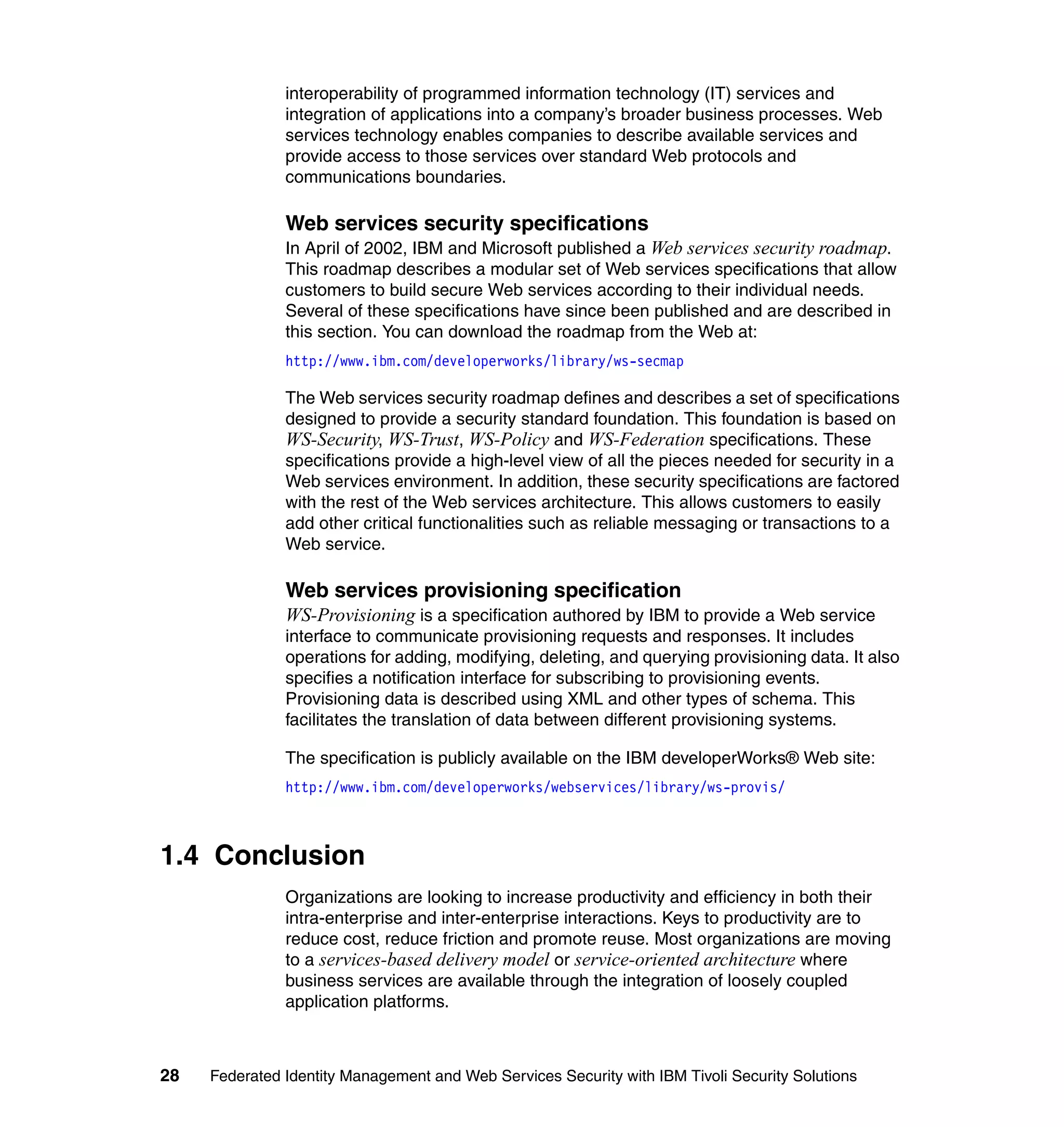 interoperability of programmed information technology (IT) services and
               integration of applications into a company’s broader business processes. Web
               services technology enables companies to describe available services and
               provide access to those services over standard Web protocols and
               communications boundaries.

               Web services security specifications
               In April of 2002, IBM and Microsoft published a Web services security roadmap.
               This roadmap describes a modular set of Web services specifications that allow
               customers to build secure Web services according to their individual needs.
               Several of these specifications have since been published and are described in
               this section. You can download the roadmap from the Web at:
               http://www.ibm.com/developerworks/library/ws-secmap

               The Web services security roadmap defines and describes a set of specifications
               designed to provide a security standard foundation. This foundation is based on
               WS-Security, WS-Trust, WS-Policy and WS-Federation specifications. These
               specifications provide a high-level view of all the pieces needed for security in a
               Web services environment. In addition, these security specifications are factored
               with the rest of the Web services architecture. This allows customers to easily
               add other critical functionalities such as reliable messaging or transactions to a
               Web service.

               Web services provisioning specification
               WS-Provisioning is a specification authored by IBM to provide a Web service
               interface to communicate provisioning requests and responses. It includes
               operations for adding, modifying, deleting, and querying provisioning data. It also
               specifies a notification interface for subscribing to provisioning events.
               Provisioning data is described using XML and other types of schema. This
               facilitates the translation of data between different provisioning systems.

               The specification is publicly available on the IBM developerWorks® Web site:
               http://www.ibm.com/developerworks/webservices/library/ws-provis/



1.4 Conclusion
               Organizations are looking to increase productivity and efficiency in both their
               intra-enterprise and inter-enterprise interactions. Keys to productivity are to
               reduce cost, reduce friction and promote reuse. Most organizations are moving
               to a services-based delivery model or service-oriented architecture where
               business services are available through the integration of loosely coupled
               application platforms.



28   Federated Identity Management and Web Services Security with IBM Tivoli Security Solutions
 