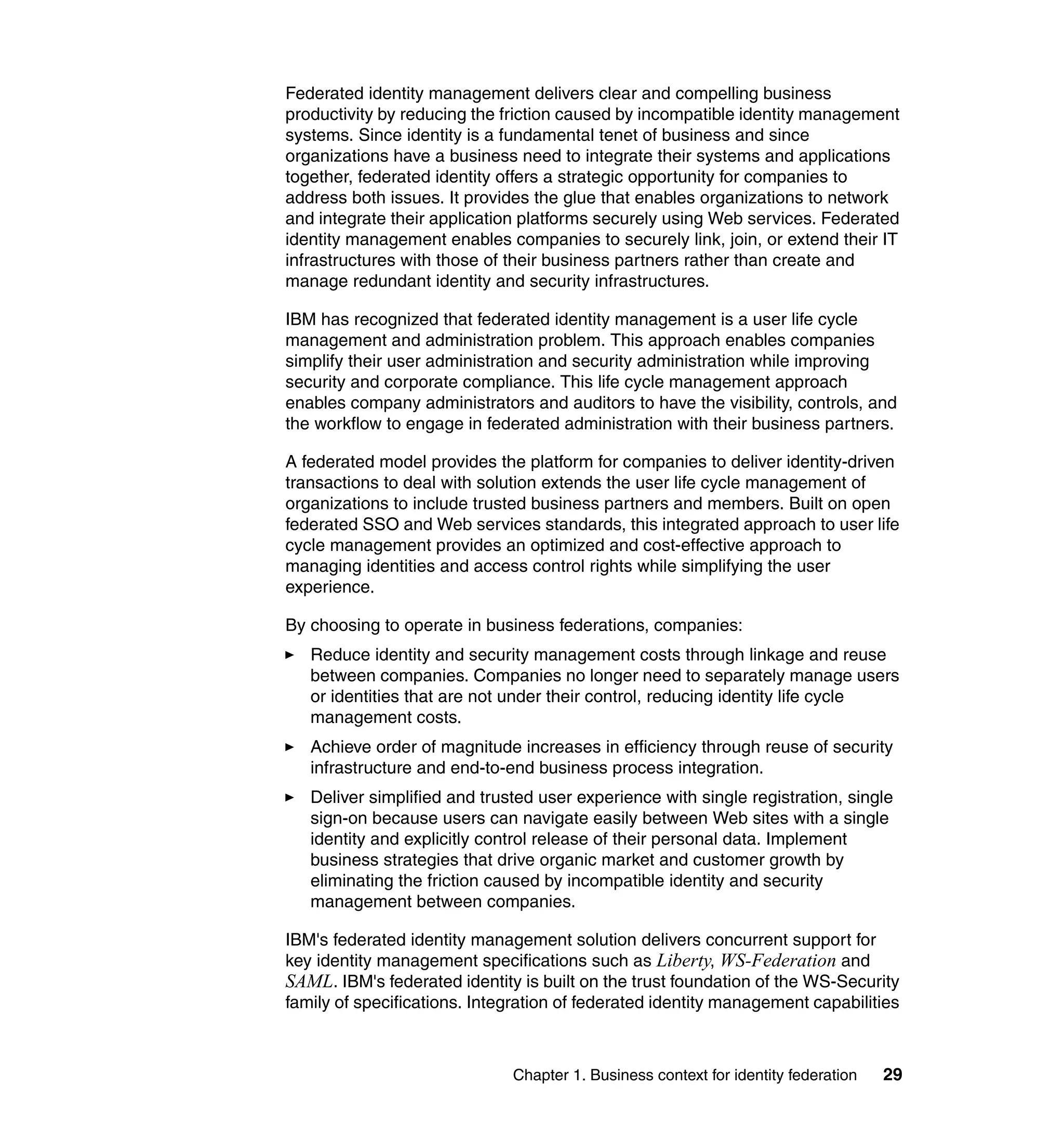 Federated identity management delivers clear and compelling business
productivity by reducing the friction caused by incompatible identity management
systems. Since identity is a fundamental tenet of business and since
organizations have a business need to integrate their systems and applications
together, federated identity offers a strategic opportunity for companies to
address both issues. It provides the glue that enables organizations to network
and integrate their application platforms securely using Web services. Federated
identity management enables companies to securely link, join, or extend their IT
infrastructures with those of their business partners rather than create and
manage redundant identity and security infrastructures.

IBM has recognized that federated identity management is a user life cycle
management and administration problem. This approach enables companies
simplify their user administration and security administration while improving
security and corporate compliance. This life cycle management approach
enables company administrators and auditors to have the visibility, controls, and
the workflow to engage in federated administration with their business partners.

A federated model provides the platform for companies to deliver identity-driven
transactions to deal with solution extends the user life cycle management of
organizations to include trusted business partners and members. Built on open
federated SSO and Web services standards, this integrated approach to user life
cycle management provides an optimized and cost-effective approach to
managing identities and access control rights while simplifying the user
experience.

By choosing to operate in business federations, companies:
   Reduce identity and security management costs through linkage and reuse
   between companies. Companies no longer need to separately manage users
   or identities that are not under their control, reducing identity life cycle
   management costs.
   Achieve order of magnitude increases in efficiency through reuse of security
   infrastructure and end-to-end business process integration.
   Deliver simplified and trusted user experience with single registration, single
   sign-on because users can navigate easily between Web sites with a single
   identity and explicitly control release of their personal data. Implement
   business strategies that drive organic market and customer growth by
   eliminating the friction caused by incompatible identity and security
   management between companies.

IBM's federated identity management solution delivers concurrent support for
key identity management specifications such as Liberty, WS-Federation and
SAML. IBM's federated identity is built on the trust foundation of the WS-Security
family of specifications. Integration of federated identity management capabilities



                              Chapter 1. Business context for identity federation   29
 