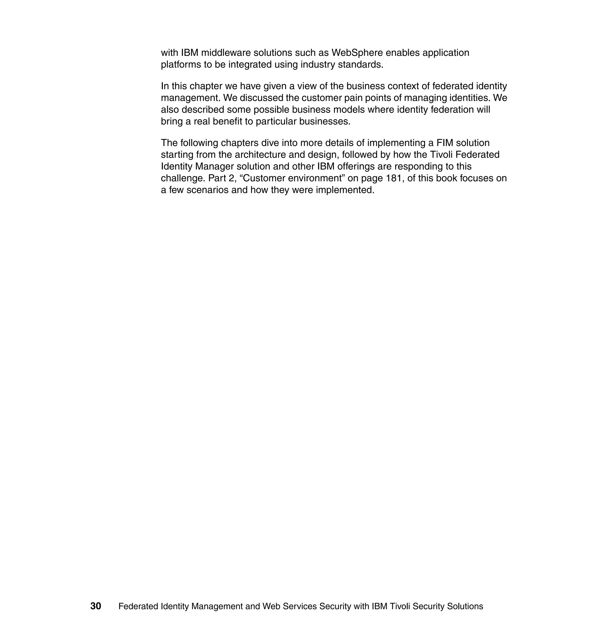 with IBM middleware solutions such as WebSphere enables application
               platforms to be integrated using industry standards.

               In this chapter we have given a view of the business context of federated identity
               management. We discussed the customer pain points of managing identities. We
               also described some possible business models where identity federation will
               bring a real benefit to particular businesses.

               The following chapters dive into more details of implementing a FIM solution
               starting from the architecture and design, followed by how the Tivoli Federated
               Identity Manager solution and other IBM offerings are responding to this
               challenge. Part 2, “Customer environment” on page 181, of this book focuses on
               a few scenarios and how they were implemented.




30   Federated Identity Management and Web Services Security with IBM Tivoli Security Solutions
 