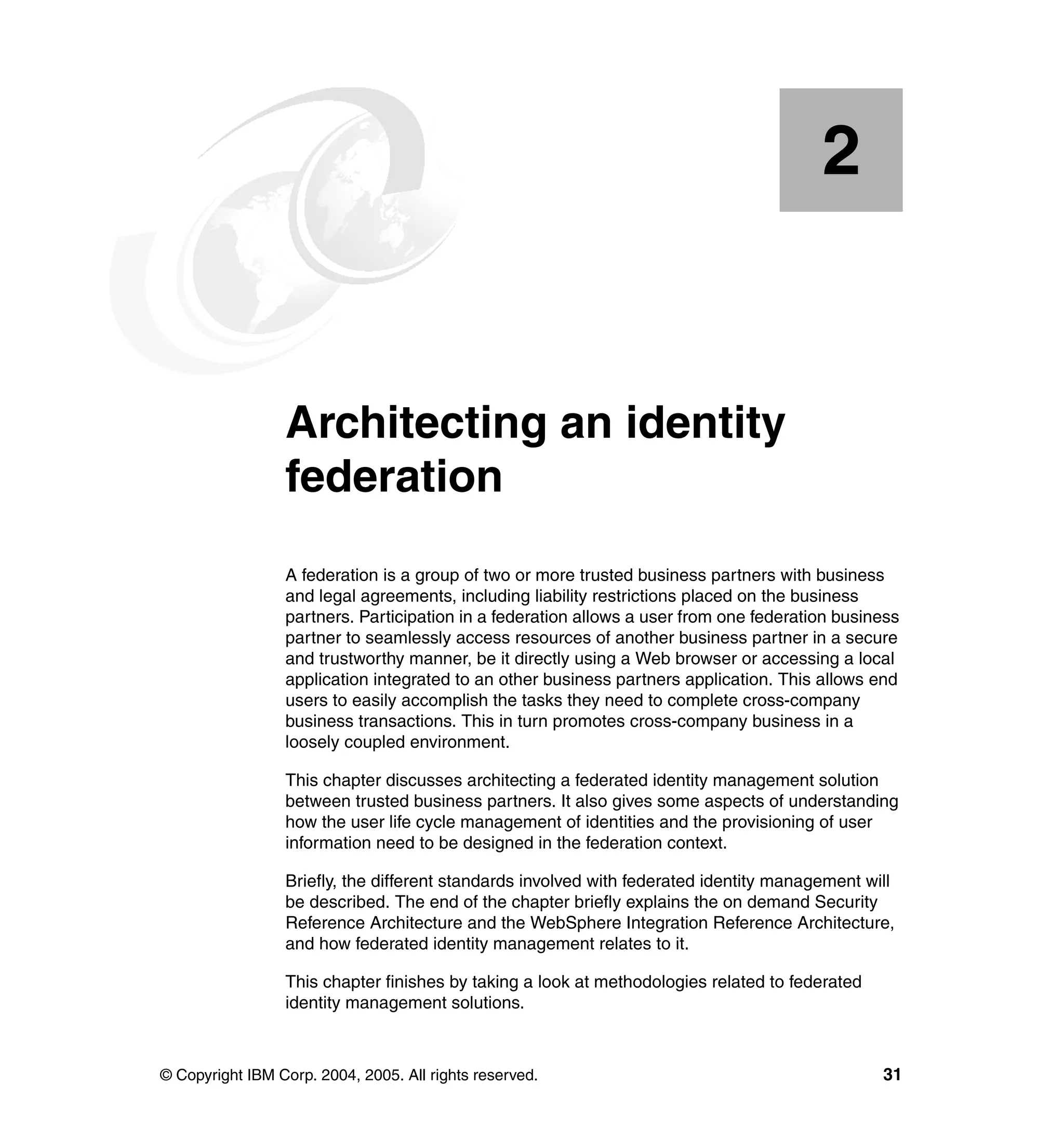 2


    Chapter 2.   Architecting an identity
                 federation
                 A federation is a group of two or more trusted business partners with business
                 and legal agreements, including liability restrictions placed on the business
                 partners. Participation in a federation allows a user from one federation business
                 partner to seamlessly access resources of another business partner in a secure
                 and trustworthy manner, be it directly using a Web browser or accessing a local
                 application integrated to an other business partners application. This allows end
                 users to easily accomplish the tasks they need to complete cross-company
                 business transactions. This in turn promotes cross-company business in a
                 loosely coupled environment.

                 This chapter discusses architecting a federated identity management solution
                 between trusted business partners. It also gives some aspects of understanding
                 how the user life cycle management of identities and the provisioning of user
                 information need to be designed in the federation context.

                 Briefly, the different standards involved with federated identity management will
                 be described. The end of the chapter briefly explains the on demand Security
                 Reference Architecture and the WebSphere Integration Reference Architecture,
                 and how federated identity management relates to it.

                 This chapter finishes by taking a look at methodologies related to federated
                 identity management solutions.



© Copyright IBM Corp. 2004, 2005. All rights reserved.                                          31
 