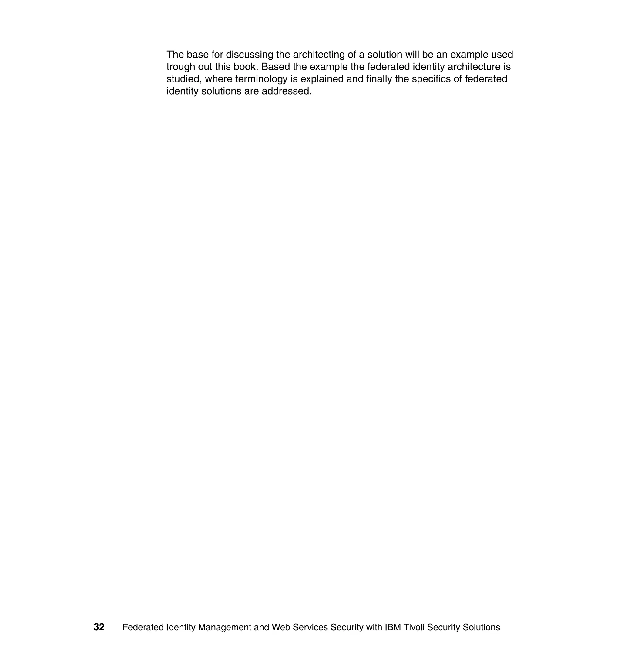 The base for discussing the architecting of a solution will be an example used
               trough out this book. Based the example the federated identity architecture is
               studied, where terminology is explained and finally the specifics of federated
               identity solutions are addressed.




32   Federated Identity Management and Web Services Security with IBM Tivoli Security Solutions
 
