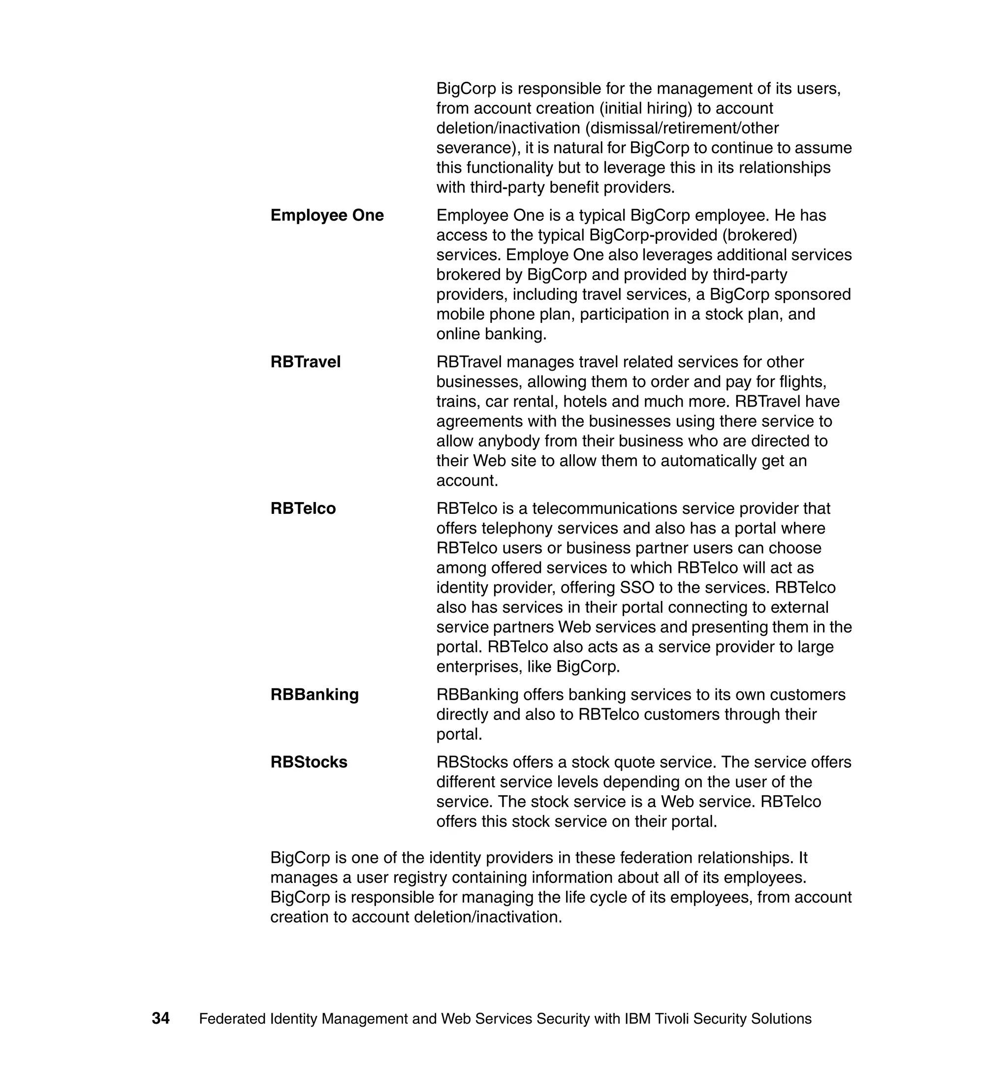 BigCorp is responsible for the management of its users,
                                       from account creation (initial hiring) to account
                                       deletion/inactivation (dismissal/retirement/other
                                       severance), it is natural for BigCorp to continue to assume
                                       this functionality but to leverage this in its relationships
                                       with third-party benefit providers.
               Employee One            Employee One is a typical BigCorp employee. He has
                                       access to the typical BigCorp-provided (brokered)
                                       services. Employe One also leverages additional services
                                       brokered by BigCorp and provided by third-party
                                       providers, including travel services, a BigCorp sponsored
                                       mobile phone plan, participation in a stock plan, and
                                       online banking.
               RBTravel                RBTravel manages travel related services for other
                                       businesses, allowing them to order and pay for flights,
                                       trains, car rental, hotels and much more. RBTravel have
                                       agreements with the businesses using there service to
                                       allow anybody from their business who are directed to
                                       their Web site to allow them to automatically get an
                                       account.
               RBTelco                 RBTelco is a telecommunications service provider that
                                       offers telephony services and also has a portal where
                                       RBTelco users or business partner users can choose
                                       among offered services to which RBTelco will act as
                                       identity provider, offering SSO to the services. RBTelco
                                       also has services in their portal connecting to external
                                       service partners Web services and presenting them in the
                                       portal. RBTelco also acts as a service provider to large
                                       enterprises, like BigCorp.
               RBBanking               RBBanking offers banking services to its own customers
                                       directly and also to RBTelco customers through their
                                       portal.
               RBStocks                RBStocks offers a stock quote service. The service offers
                                       different service levels depending on the user of the
                                       service. The stock service is a Web service. RBTelco
                                       offers this stock service on their portal.

               BigCorp is one of the identity providers in these federation relationships. It
               manages a user registry containing information about all of its employees.
               BigCorp is responsible for managing the life cycle of its employees, from account
               creation to account deletion/inactivation.




34   Federated Identity Management and Web Services Security with IBM Tivoli Security Solutions
 
