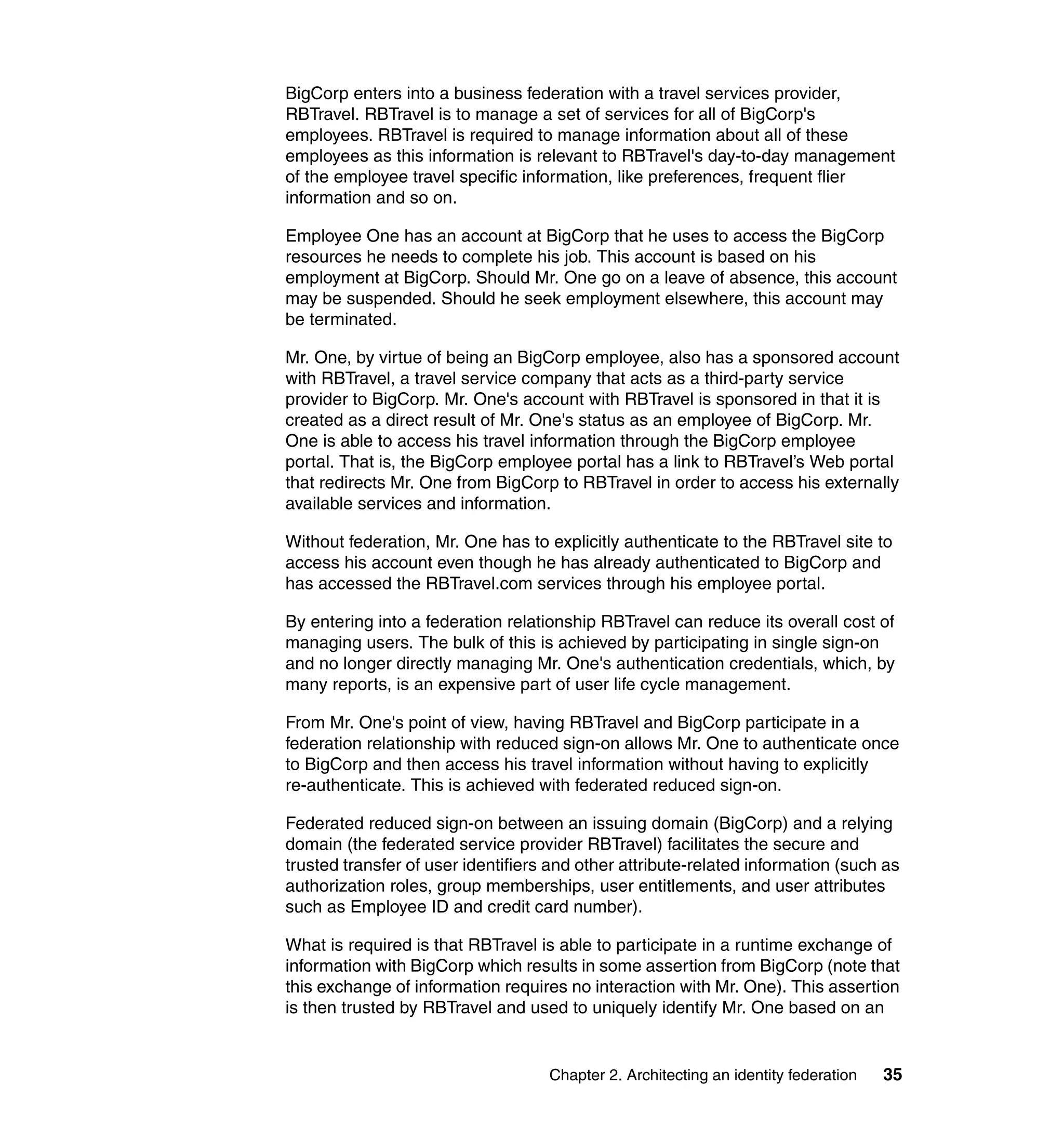 BigCorp enters into a business federation with a travel services provider,
RBTravel. RBTravel is to manage a set of services for all of BigCorp's
employees. RBTravel is required to manage information about all of these
employees as this information is relevant to RBTravel's day-to-day management
of the employee travel specific information, like preferences, frequent flier
information and so on.

Employee One has an account at BigCorp that he uses to access the BigCorp
resources he needs to complete his job. This account is based on his
employment at BigCorp. Should Mr. One go on a leave of absence, this account
may be suspended. Should he seek employment elsewhere, this account may
be terminated.

Mr. One, by virtue of being an BigCorp employee, also has a sponsored account
with RBTravel, a travel service company that acts as a third-party service
provider to BigCorp. Mr. One's account with RBTravel is sponsored in that it is
created as a direct result of Mr. One's status as an employee of BigCorp. Mr.
One is able to access his travel information through the BigCorp employee
portal. That is, the BigCorp employee portal has a link to RBTravel’s Web portal
that redirects Mr. One from BigCorp to RBTravel in order to access his externally
available services and information.

Without federation, Mr. One has to explicitly authenticate to the RBTravel site to
access his account even though he has already authenticated to BigCorp and
has accessed the RBTravel.com services through his employee portal.

By entering into a federation relationship RBTravel can reduce its overall cost of
managing users. The bulk of this is achieved by participating in single sign-on
and no longer directly managing Mr. One's authentication credentials, which, by
many reports, is an expensive part of user life cycle management.

From Mr. One's point of view, having RBTravel and BigCorp participate in a
federation relationship with reduced sign-on allows Mr. One to authenticate once
to BigCorp and then access his travel information without having to explicitly
re-authenticate. This is achieved with federated reduced sign-on.

Federated reduced sign-on between an issuing domain (BigCorp) and a relying
domain (the federated service provider RBTravel) facilitates the secure and
trusted transfer of user identifiers and other attribute-related information (such as
authorization roles, group memberships, user entitlements, and user attributes
such as Employee ID and credit card number).

What is required is that RBTravel is able to participate in a runtime exchange of
information with BigCorp which results in some assertion from BigCorp (note that
this exchange of information requires no interaction with Mr. One). This assertion
is then trusted by RBTravel and used to uniquely identify Mr. One based on an


                                    Chapter 2. Architecting an identity federation   35
 