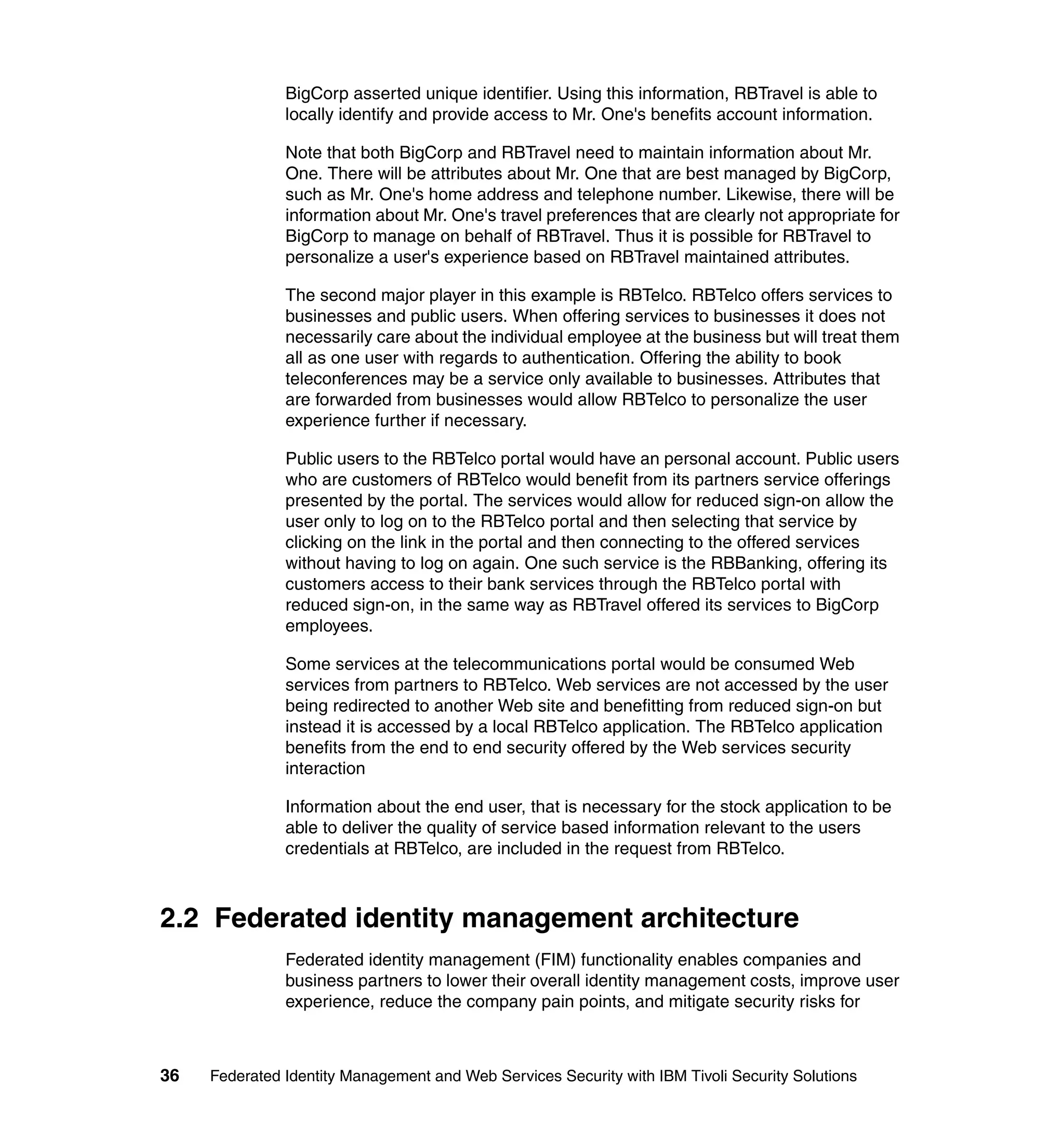 BigCorp asserted unique identifier. Using this information, RBTravel is able to
               locally identify and provide access to Mr. One's benefits account information.

               Note that both BigCorp and RBTravel need to maintain information about Mr.
               One. There will be attributes about Mr. One that are best managed by BigCorp,
               such as Mr. One's home address and telephone number. Likewise, there will be
               information about Mr. One's travel preferences that are clearly not appropriate for
               BigCorp to manage on behalf of RBTravel. Thus it is possible for RBTravel to
               personalize a user's experience based on RBTravel maintained attributes.

               The second major player in this example is RBTelco. RBTelco offers services to
               businesses and public users. When offering services to businesses it does not
               necessarily care about the individual employee at the business but will treat them
               all as one user with regards to authentication. Offering the ability to book
               teleconferences may be a service only available to businesses. Attributes that
               are forwarded from businesses would allow RBTelco to personalize the user
               experience further if necessary.

               Public users to the RBTelco portal would have an personal account. Public users
               who are customers of RBTelco would benefit from its partners service offerings
               presented by the portal. The services would allow for reduced sign-on allow the
               user only to log on to the RBTelco portal and then selecting that service by
               clicking on the link in the portal and then connecting to the offered services
               without having to log on again. One such service is the RBBanking, offering its
               customers access to their bank services through the RBTelco portal with
               reduced sign-on, in the same way as RBTravel offered its services to BigCorp
               employees.

               Some services at the telecommunications portal would be consumed Web
               services from partners to RBTelco. Web services are not accessed by the user
               being redirected to another Web site and benefitting from reduced sign-on but
               instead it is accessed by a local RBTelco application. The RBTelco application
               benefits from the end to end security offered by the Web services security
               interaction

               Information about the end user, that is necessary for the stock application to be
               able to deliver the quality of service based information relevant to the users
               credentials at RBTelco, are included in the request from RBTelco.



2.2 Federated identity management architecture
               Federated identity management (FIM) functionality enables companies and
               business partners to lower their overall identity management costs, improve user
               experience, reduce the company pain points, and mitigate security risks for



36   Federated Identity Management and Web Services Security with IBM Tivoli Security Solutions
 
