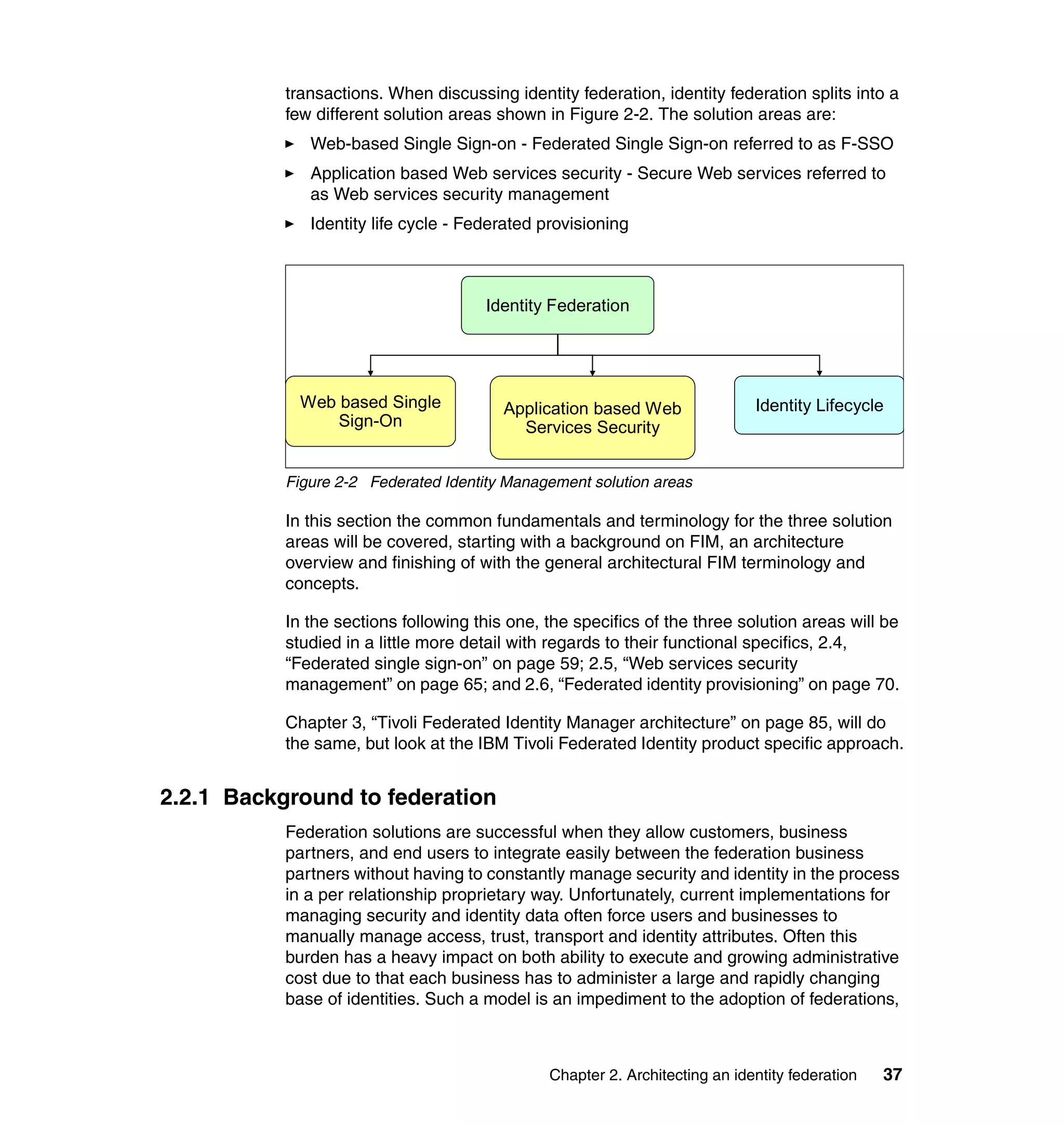 transactions. When discussing identity federation, identity federation splits into a
           few different solution areas shown in Figure 2-2. The solution areas are:
              Web-based Single Sign-on - Federated Single Sign-on referred to as F-SSO
              Application based Web services security - Secure Web services referred to
              as Web services security management
              Identity life cycle - Federated provisioning



                                      Identity Federation




             Web based Single            Application based Web               Identity Lifecycle
                 Sign-On                   Services Security


           Figure 2-2 Federated Identity Management solution areas

           In this section the common fundamentals and terminology for the three solution
           areas will be covered, starting with a background on FIM, an architecture
           overview and finishing of with the general architectural FIM terminology and
           concepts.

           In the sections following this one, the specifics of the three solution areas will be
           studied in a little more detail with regards to their functional specifics, 2.4,
           “Federated single sign-on” on page 59; 2.5, “Web services security
           management” on page 65; and 2.6, “Federated identity provisioning” on page 70.

           Chapter 3, “Tivoli Federated Identity Manager architecture” on page 85, will do
           the same, but look at the IBM Tivoli Federated Identity product specific approach.


2.2.1 Background to federation
           Federation solutions are successful when they allow customers, business
           partners, and end users to integrate easily between the federation business
           partners without having to constantly manage security and identity in the process
           in a per relationship proprietary way. Unfortunately, current implementations for
           managing security and identity data often force users and businesses to
           manually manage access, trust, transport and identity attributes. Often this
           burden has a heavy impact on both ability to execute and growing administrative
           cost due to that each business has to administer a large and rapidly changing
           base of identities. Such a model is an impediment to the adoption of federations,



                                               Chapter 2. Architecting an identity federation   37
 