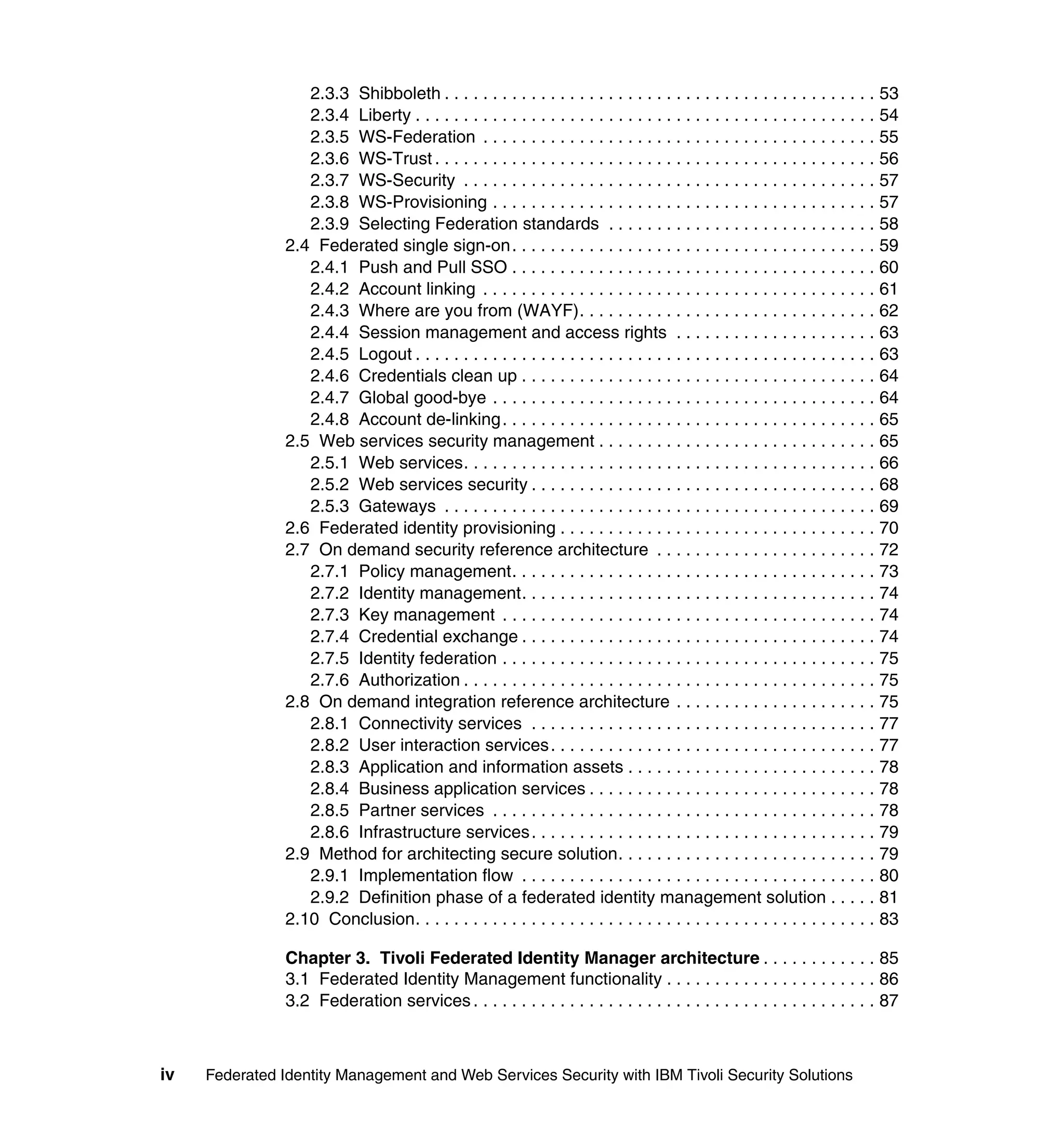 2.3.3 Shibboleth . . . . . . . . . . . . . . . . . . . . . . . . . . . . . . . . . . . . . . . . . . . . . 53
                   2.3.4 Liberty . . . . . . . . . . . . . . . . . . . . . . . . . . . . . . . . . . . . . . . . . . . . . . . . 54
                   2.3.5 WS-Federation . . . . . . . . . . . . . . . . . . . . . . . . . . . . . . . . . . . . . . . . . 55
                   2.3.6 WS-Trust . . . . . . . . . . . . . . . . . . . . . . . . . . . . . . . . . . . . . . . . . . . . . . 56
                   2.3.7 WS-Security . . . . . . . . . . . . . . . . . . . . . . . . . . . . . . . . . . . . . . . . . . . 57
                   2.3.8 WS-Provisioning . . . . . . . . . . . . . . . . . . . . . . . . . . . . . . . . . . . . . . . . 57
                   2.3.9 Selecting Federation standards . . . . . . . . . . . . . . . . . . . . . . . . . . . . 58
                2.4 Federated single sign-on. . . . . . . . . . . . . . . . . . . . . . . . . . . . . . . . . . . . . . 59
                   2.4.1 Push and Pull SSO . . . . . . . . . . . . . . . . . . . . . . . . . . . . . . . . . . . . . . 60
                   2.4.2 Account linking . . . . . . . . . . . . . . . . . . . . . . . . . . . . . . . . . . . . . . . . . 61
                   2.4.3 Where are you from (WAYF). . . . . . . . . . . . . . . . . . . . . . . . . . . . . . . 62
                   2.4.4 Session management and access rights . . . . . . . . . . . . . . . . . . . . . 63
                   2.4.5 Logout . . . . . . . . . . . . . . . . . . . . . . . . . . . . . . . . . . . . . . . . . . . . . . . . 63
                   2.4.6 Credentials clean up . . . . . . . . . . . . . . . . . . . . . . . . . . . . . . . . . . . . . 64
                   2.4.7 Global good-bye . . . . . . . . . . . . . . . . . . . . . . . . . . . . . . . . . . . . . . . . 64
                   2.4.8 Account de-linking . . . . . . . . . . . . . . . . . . . . . . . . . . . . . . . . . . . . . . . 65
                2.5 Web services security management . . . . . . . . . . . . . . . . . . . . . . . . . . . . . 65
                   2.5.1 Web services. . . . . . . . . . . . . . . . . . . . . . . . . . . . . . . . . . . . . . . . . . . 66
                   2.5.2 Web services security . . . . . . . . . . . . . . . . . . . . . . . . . . . . . . . . . . . . 68
                   2.5.3 Gateways . . . . . . . . . . . . . . . . . . . . . . . . . . . . . . . . . . . . . . . . . . . . . 69
                2.6 Federated identity provisioning . . . . . . . . . . . . . . . . . . . . . . . . . . . . . . . . . 70
                2.7 On demand security reference architecture . . . . . . . . . . . . . . . . . . . . . . . 72
                   2.7.1 Policy management. . . . . . . . . . . . . . . . . . . . . . . . . . . . . . . . . . . . . . 73
                   2.7.2 Identity management. . . . . . . . . . . . . . . . . . . . . . . . . . . . . . . . . . . . . 74
                   2.7.3 Key management . . . . . . . . . . . . . . . . . . . . . . . . . . . . . . . . . . . . . . . 74
                   2.7.4 Credential exchange . . . . . . . . . . . . . . . . . . . . . . . . . . . . . . . . . . . . . 74
                   2.7.5 Identity federation . . . . . . . . . . . . . . . . . . . . . . . . . . . . . . . . . . . . . . . 75
                   2.7.6 Authorization . . . . . . . . . . . . . . . . . . . . . . . . . . . . . . . . . . . . . . . . . . . 75
                2.8 On demand integration reference architecture . . . . . . . . . . . . . . . . . . . . . 75
                   2.8.1 Connectivity services . . . . . . . . . . . . . . . . . . . . . . . . . . . . . . . . . . . . 77
                   2.8.2 User interaction services . . . . . . . . . . . . . . . . . . . . . . . . . . . . . . . . . . 77
                   2.8.3 Application and information assets . . . . . . . . . . . . . . . . . . . . . . . . . . 78
                   2.8.4 Business application services . . . . . . . . . . . . . . . . . . . . . . . . . . . . . . 78
                   2.8.5 Partner services . . . . . . . . . . . . . . . . . . . . . . . . . . . . . . . . . . . . . . . . 78
                   2.8.6 Infrastructure services . . . . . . . . . . . . . . . . . . . . . . . . . . . . . . . . . . . . 79
                2.9 Method for architecting secure solution. . . . . . . . . . . . . . . . . . . . . . . . . . . 79
                   2.9.1 Implementation flow . . . . . . . . . . . . . . . . . . . . . . . . . . . . . . . . . . . . . 80
                   2.9.2 Definition phase of a federated identity management solution . . . . . 81
                2.10 Conclusion. . . . . . . . . . . . . . . . . . . . . . . . . . . . . . . . . . . . . . . . . . . . . . . . 83

                Chapter 3. Tivoli Federated Identity Manager architecture . . . . . . . . . . . . 85
                3.1 Federated Identity Management functionality . . . . . . . . . . . . . . . . . . . . . . 86
                3.2 Federation services . . . . . . . . . . . . . . . . . . . . . . . . . . . . . . . . . . . . . . . . . . 87



iv   Federated Identity Management and Web Services Security with IBM Tivoli Security Solutions
 