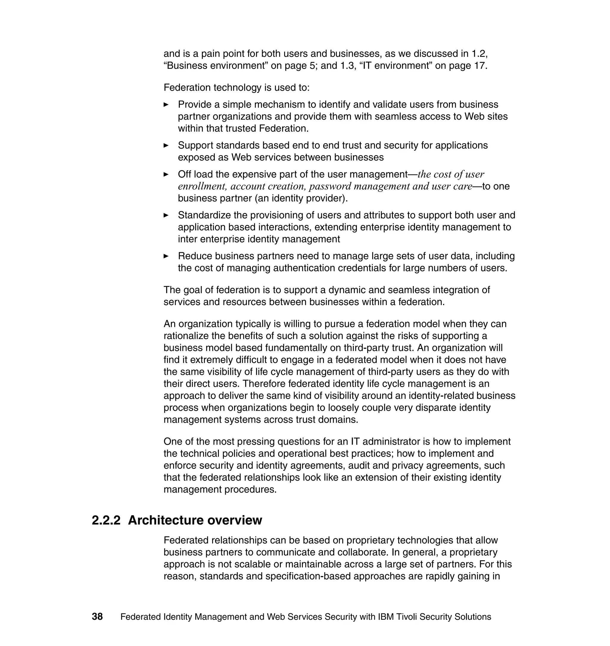and is a pain point for both users and businesses, as we discussed in 1.2,
               “Business environment” on page 5; and 1.3, “IT environment” on page 17.

               Federation technology is used to:
                  Provide a simple mechanism to identify and validate users from business
                  partner organizations and provide them with seamless access to Web sites
                  within that trusted Federation.
                  Support standards based end to end trust and security for applications
                  exposed as Web services between businesses
                  Off load the expensive part of the user management—the cost of user
                  enrollment, account creation, password management and user care—to one
                  business partner (an identity provider).
                  Standardize the provisioning of users and attributes to support both user and
                  application based interactions, extending enterprise identity management to
                  inter enterprise identity management
                  Reduce business partners need to manage large sets of user data, including
                  the cost of managing authentication credentials for large numbers of users.

               The goal of federation is to support a dynamic and seamless integration of
               services and resources between businesses within a federation.

               An organization typically is willing to pursue a federation model when they can
               rationalize the benefits of such a solution against the risks of supporting a
               business model based fundamentally on third-party trust. An organization will
               find it extremely difficult to engage in a federated model when it does not have
               the same visibility of life cycle management of third-party users as they do with
               their direct users. Therefore federated identity life cycle management is an
               approach to deliver the same kind of visibility around an identity-related business
               process when organizations begin to loosely couple very disparate identity
               management systems across trust domains.

               One of the most pressing questions for an IT administrator is how to implement
               the technical policies and operational best practices; how to implement and
               enforce security and identity agreements, audit and privacy agreements, such
               that the federated relationships look like an extension of their existing identity
               management procedures.


2.2.2 Architecture overview
               Federated relationships can be based on proprietary technologies that allow
               business partners to communicate and collaborate. In general, a proprietary
               approach is not scalable or maintainable across a large set of partners. For this
               reason, standards and specification-based approaches are rapidly gaining in



38   Federated Identity Management and Web Services Security with IBM Tivoli Security Solutions
 
