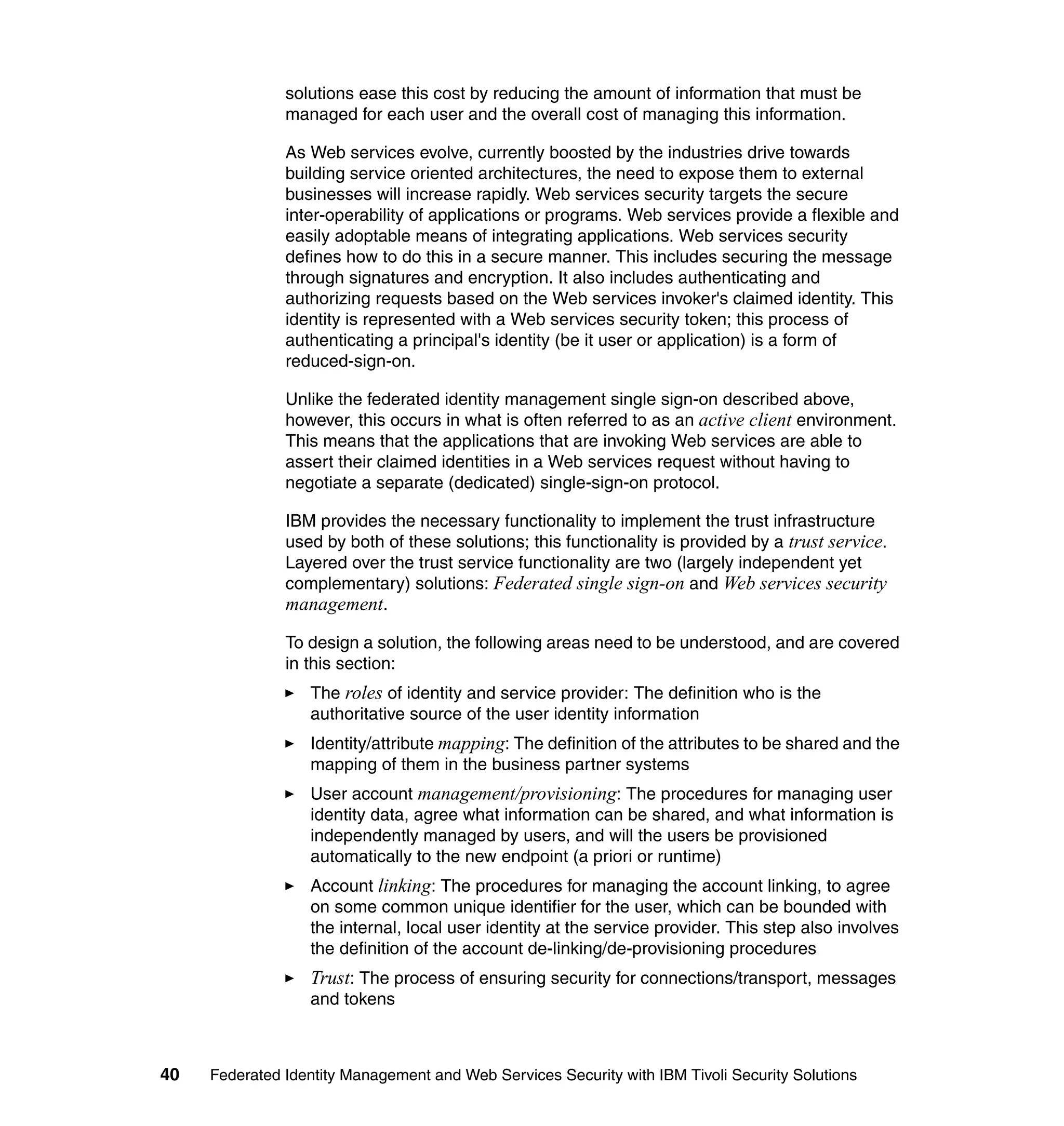 solutions ease this cost by reducing the amount of information that must be
               managed for each user and the overall cost of managing this information.

               As Web services evolve, currently boosted by the industries drive towards
               building service oriented architectures, the need to expose them to external
               businesses will increase rapidly. Web services security targets the secure
               inter-operability of applications or programs. Web services provide a flexible and
               easily adoptable means of integrating applications. Web services security
               defines how to do this in a secure manner. This includes securing the message
               through signatures and encryption. It also includes authenticating and
               authorizing requests based on the Web services invoker's claimed identity. This
               identity is represented with a Web services security token; this process of
               authenticating a principal's identity (be it user or application) is a form of
               reduced-sign-on.

               Unlike the federated identity management single sign-on described above,
               however, this occurs in what is often referred to as an active client environment.
               This means that the applications that are invoking Web services are able to
               assert their claimed identities in a Web services request without having to
               negotiate a separate (dedicated) single-sign-on protocol.

               IBM provides the necessary functionality to implement the trust infrastructure
               used by both of these solutions; this functionality is provided by a trust service.
               Layered over the trust service functionality are two (largely independent yet
               complementary) solutions: Federated single sign-on and Web services security
               management.

               To design a solution, the following areas need to be understood, and are covered
               in this section:
                  The roles of identity and service provider: The definition who is the
                  authoritative source of the user identity information
                  Identity/attribute mapping: The definition of the attributes to be shared and the
                  mapping of them in the business partner systems
                  User account management/provisioning: The procedures for managing user
                  identity data, agree what information can be shared, and what information is
                  independently managed by users, and will the users be provisioned
                  automatically to the new endpoint (a priori or runtime)
                  Account linking: The procedures for managing the account linking, to agree
                  on some common unique identifier for the user, which can be bounded with
                  the internal, local user identity at the service provider. This step also involves
                  the definition of the account de-linking/de-provisioning procedures
                  Trust: The process of ensuring security for connections/transport, messages
                  and tokens



40   Federated Identity Management and Web Services Security with IBM Tivoli Security Solutions
 