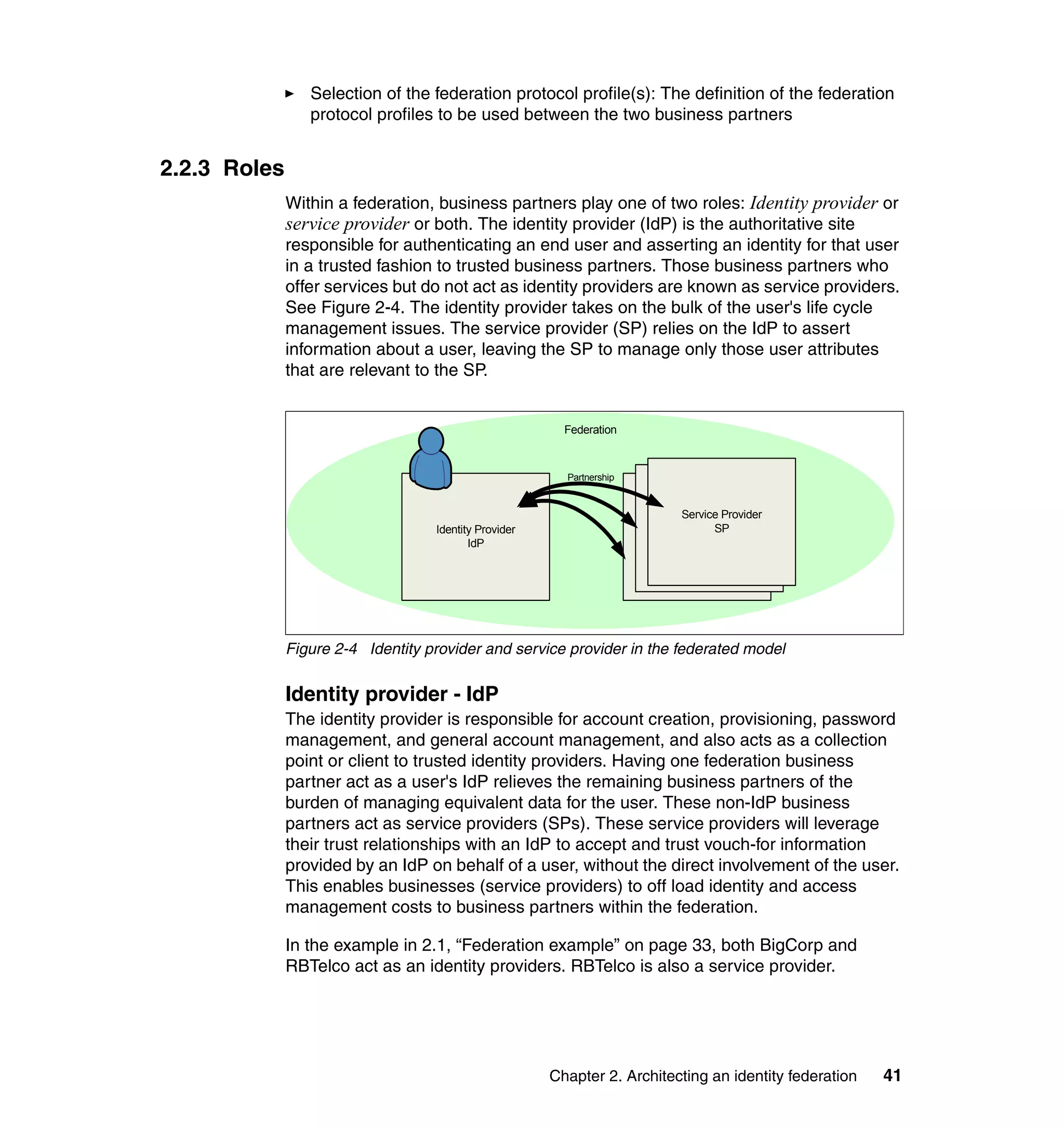 Selection of the federation protocol profile(s): The definition of the federation
                 protocol profiles to be used between the two business partners


2.2.3 Roles
              Within a federation, business partners play one of two roles: Identity provider or
              service provider or both. The identity provider (IdP) is the authoritative site
              responsible for authenticating an end user and asserting an identity for that user
              in a trusted fashion to trusted business partners. Those business partners who
              offer services but do not act as identity providers are known as service providers.
              See Figure 2-4. The identity provider takes on the bulk of the user's life cycle
              management issues. The service provider (SP) relies on the IdP to assert
              information about a user, leaving the SP to manage only those user attributes
              that are relevant to the SP.


                                                         Federation



                                                         Partnership


                                                                            Service Provider
                                                                         Service Provider
                                   Identity Provider                              SP
                                                                       Service Provider
                                                                                SP
                                          IdP                                SP




              Figure 2-4 Identity provider and service provider in the federated model

              Identity provider - IdP
              The identity provider is responsible for account creation, provisioning, password
              management, and general account management, and also acts as a collection
              point or client to trusted identity providers. Having one federation business
              partner act as a user's IdP relieves the remaining business partners of the
              burden of managing equivalent data for the user. These non-IdP business
              partners act as service providers (SPs). These service providers will leverage
              their trust relationships with an IdP to accept and trust vouch-for information
              provided by an IdP on behalf of a user, without the direct involvement of the user.
              This enables businesses (service providers) to off load identity and access
              management costs to business partners within the federation.

              In the example in 2.1, “Federation example” on page 33, both BigCorp and
              RBTelco act as an identity providers. RBTelco is also a service provider.




                                                       Chapter 2. Architecting an identity federation   41
 