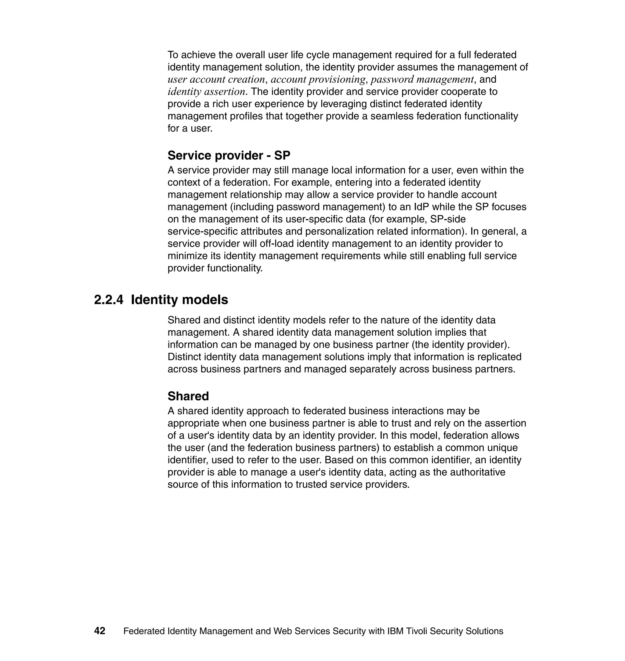To achieve the overall user life cycle management required for a full federated
               identity management solution, the identity provider assumes the management of
               user account creation, account provisioning, password management, and
               identity assertion. The identity provider and service provider cooperate to
               provide a rich user experience by leveraging distinct federated identity
               management profiles that together provide a seamless federation functionality
               for a user.

               Service provider - SP
               A service provider may still manage local information for a user, even within the
               context of a federation. For example, entering into a federated identity
               management relationship may allow a service provider to handle account
               management (including password management) to an IdP while the SP focuses
               on the management of its user-specific data (for example, SP-side
               service-specific attributes and personalization related information). In general, a
               service provider will off-load identity management to an identity provider to
               minimize its identity management requirements while still enabling full service
               provider functionality.


2.2.4 Identity models
               Shared and distinct identity models refer to the nature of the identity data
               management. A shared identity data management solution implies that
               information can be managed by one business partner (the identity provider).
               Distinct identity data management solutions imply that information is replicated
               across business partners and managed separately across business partners.

               Shared
               A shared identity approach to federated business interactions may be
               appropriate when one business partner is able to trust and rely on the assertion
               of a user's identity data by an identity provider. In this model, federation allows
               the user (and the federation business partners) to establish a common unique
               identifier, used to refer to the user. Based on this common identifier, an identity
               provider is able to manage a user's identity data, acting as the authoritative
               source of this information to trusted service providers.




42   Federated Identity Management and Web Services Security with IBM Tivoli Security Solutions
 