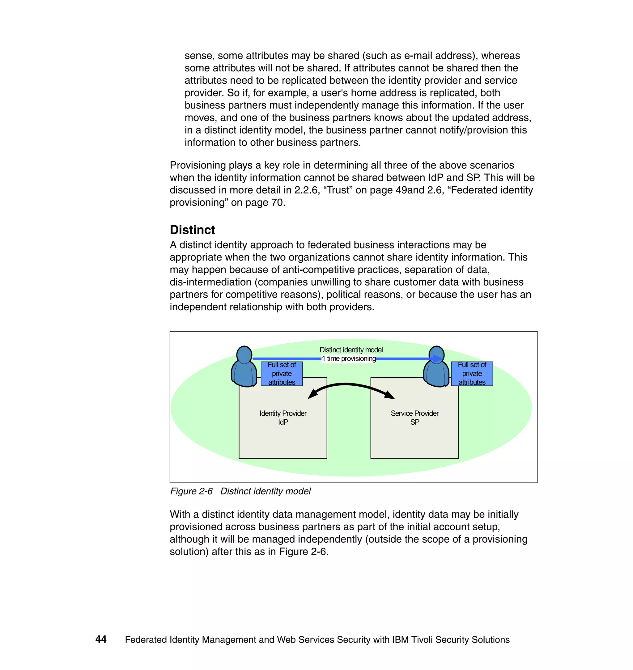 sense, some attributes may be shared (such as e-mail address), whereas
                  some attributes will not be shared. If attributes cannot be shared then the
                  attributes need to be replicated between the identity provider and service
                  provider. So if, for example, a user's home address is replicated, both
                  business partners must independently manage this information. If the user
                  moves, and one of the business partners knows about the updated address,
                  in a distinct identity model, the business partner cannot notify/provision this
                  information to other business partners.

               Provisioning plays a key role in determining all three of the above scenarios
               when the identity information cannot be shared between IdP and SP. This will be
               discussed in more detail in 2.2.6, “Trust” on page 49and 2.6, “Federated identity
               provisioning” on page 70.

               Distinct
               A distinct identity approach to federated business interactions may be
               appropriate when the two organizations cannot share identity information. This
               may happen because of anti-competitive practices, separation of data,
               dis-intermediation (companies unwilling to share customer data with business
               partners for competitive reasons), political reasons, or because the user has an
               independent relationship with both providers.



                                                        Distinct identity model
                                                        1 time provisioning
                                      Full set of                                                    Full set of
                                       private                                                        private
                                      attributes                                                     attributes



                                    Identity Provider                             Service Provider
                                           IdP                                          SP




               Figure 2-6 Distinct identity model

               With a distinct identity data management model, identity data may be initially
               provisioned across business partners as part of the initial account setup,
               although it will be managed independently (outside the scope of a provisioning
               solution) after this as in Figure 2-6.




44   Federated Identity Management and Web Services Security with IBM Tivoli Security Solutions
 