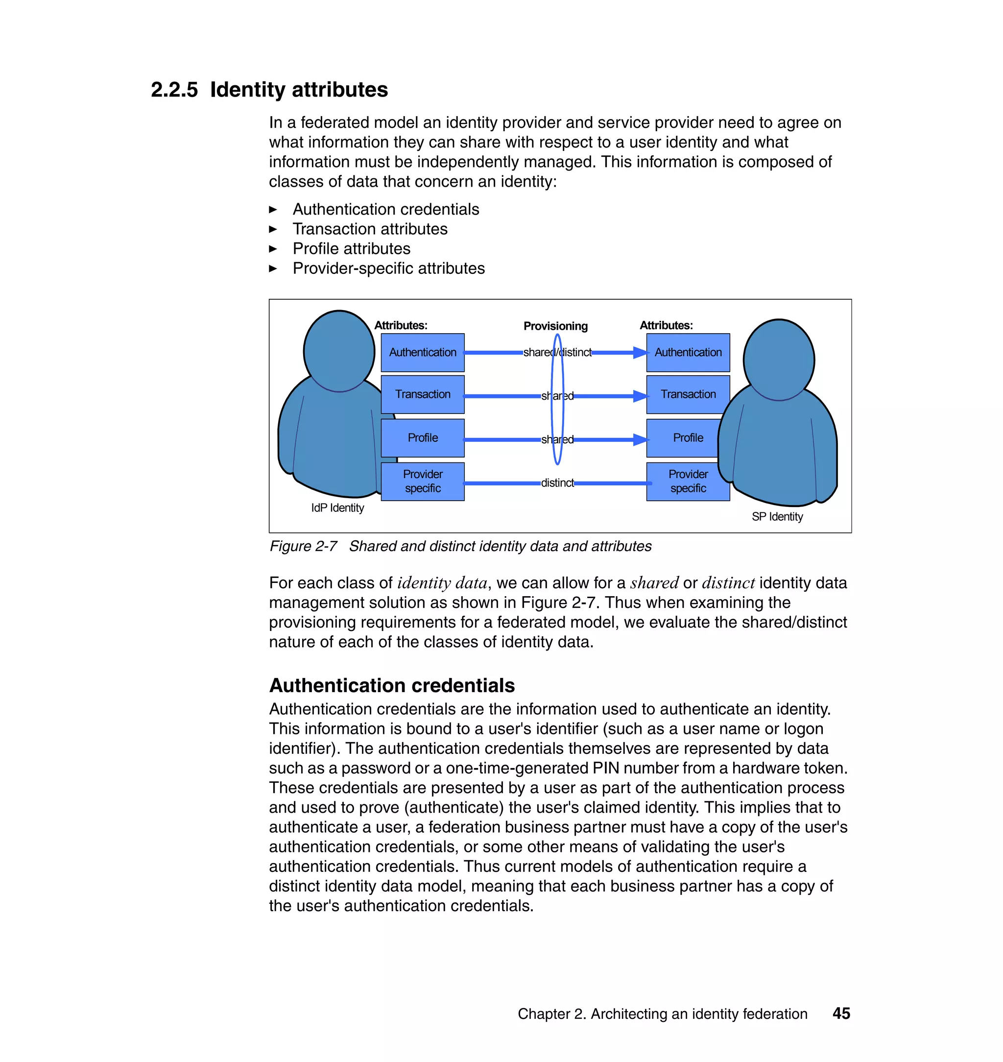 2.2.5 Identity attributes
            In a federated model an identity provider and service provider need to agree on
            what information they can share with respect to a user identity and what
            information must be independently managed. This information is composed of
            classes of data that concern an identity:
               Authentication credentials
               Transaction attributes
               Profile attributes
               Provider-specific attributes


                                 Attributes:         Provisioning       Attributes:

                                    Authentication   shared/distinct       Authentication


                                     Transaction        shared              Transaction


                                       Profile          shared                Profile


                                      Provider                               Provider
                                      specific          distinct             specific
                  IdP Identity
                                                                                            SP Identity

            Figure 2-7 Shared and distinct identity data and attributes

            For each class of identity data, we can allow for a shared or distinct identity data
            management solution as shown in Figure 2-7. Thus when examining the
            provisioning requirements for a federated model, we evaluate the shared/distinct
            nature of each of the classes of identity data.

            Authentication credentials
            Authentication credentials are the information used to authenticate an identity.
            This information is bound to a user's identifier (such as a user name or logon
            identifier). The authentication credentials themselves are represented by data
            such as a password or a one-time-generated PIN number from a hardware token.
            These credentials are presented by a user as part of the authentication process
            and used to prove (authenticate) the user's claimed identity. This implies that to
            authenticate a user, a federation business partner must have a copy of the user's
            authentication credentials, or some other means of validating the user's
            authentication credentials. Thus current models of authentication require a
            distinct identity data model, meaning that each business partner has a copy of
            the user's authentication credentials.




                                                     Chapter 2. Architecting an identity federation       45
 