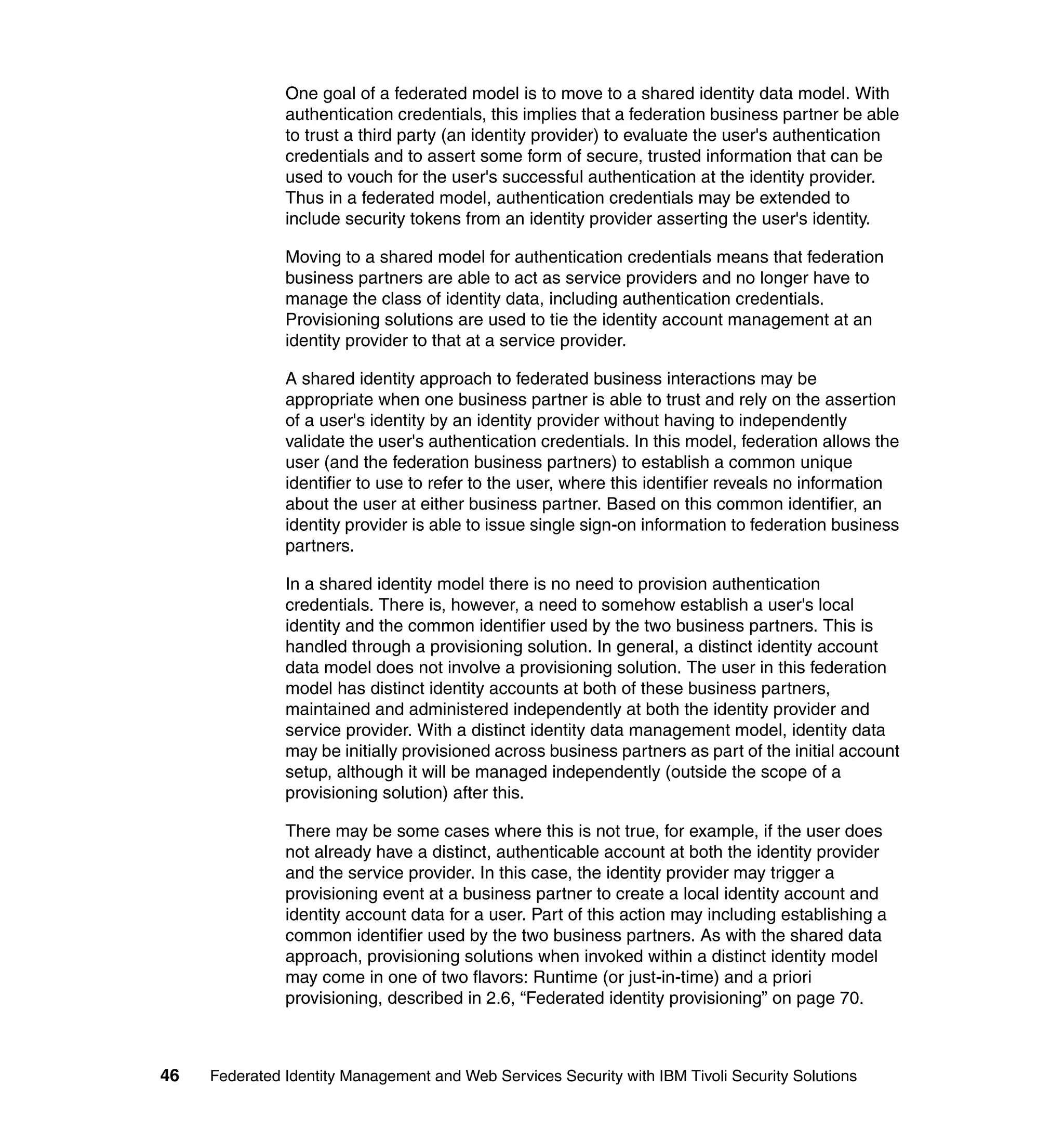 One goal of a federated model is to move to a shared identity data model. With
               authentication credentials, this implies that a federation business partner be able
               to trust a third party (an identity provider) to evaluate the user's authentication
               credentials and to assert some form of secure, trusted information that can be
               used to vouch for the user's successful authentication at the identity provider.
               Thus in a federated model, authentication credentials may be extended to
               include security tokens from an identity provider asserting the user's identity.

               Moving to a shared model for authentication credentials means that federation
               business partners are able to act as service providers and no longer have to
               manage the class of identity data, including authentication credentials.
               Provisioning solutions are used to tie the identity account management at an
               identity provider to that at a service provider.

               A shared identity approach to federated business interactions may be
               appropriate when one business partner is able to trust and rely on the assertion
               of a user's identity by an identity provider without having to independently
               validate the user's authentication credentials. In this model, federation allows the
               user (and the federation business partners) to establish a common unique
               identifier to use to refer to the user, where this identifier reveals no information
               about the user at either business partner. Based on this common identifier, an
               identity provider is able to issue single sign-on information to federation business
               partners.

               In a shared identity model there is no need to provision authentication
               credentials. There is, however, a need to somehow establish a user's local
               identity and the common identifier used by the two business partners. This is
               handled through a provisioning solution. In general, a distinct identity account
               data model does not involve a provisioning solution. The user in this federation
               model has distinct identity accounts at both of these business partners,
               maintained and administered independently at both the identity provider and
               service provider. With a distinct identity data management model, identity data
               may be initially provisioned across business partners as part of the initial account
               setup, although it will be managed independently (outside the scope of a
               provisioning solution) after this.

               There may be some cases where this is not true, for example, if the user does
               not already have a distinct, authenticable account at both the identity provider
               and the service provider. In this case, the identity provider may trigger a
               provisioning event at a business partner to create a local identity account and
               identity account data for a user. Part of this action may including establishing a
               common identifier used by the two business partners. As with the shared data
               approach, provisioning solutions when invoked within a distinct identity model
               may come in one of two flavors: Runtime (or just-in-time) and a priori
               provisioning, described in 2.6, “Federated identity provisioning” on page 70.



46   Federated Identity Management and Web Services Security with IBM Tivoli Security Solutions
 