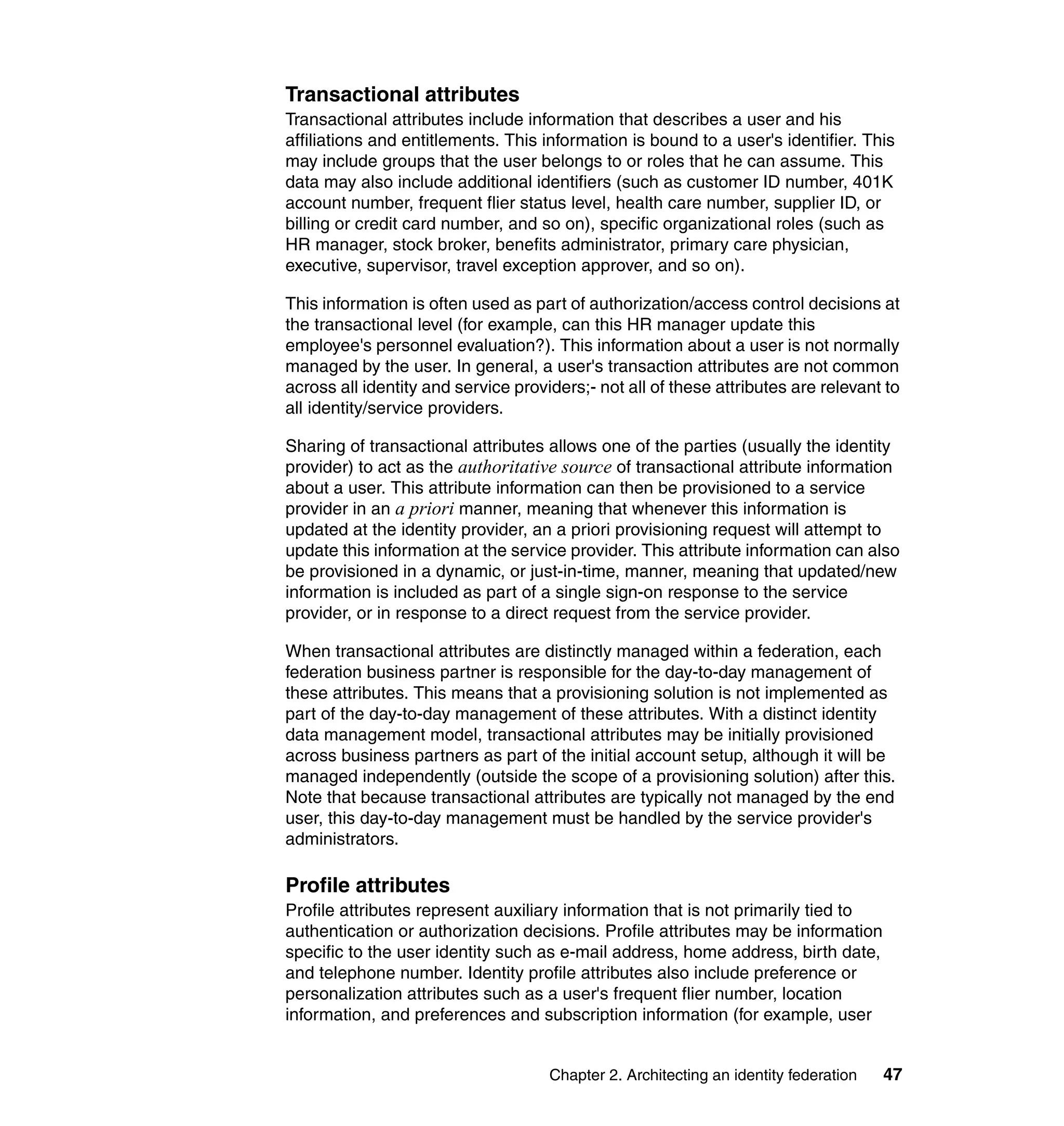 Transactional attributes
Transactional attributes include information that describes a user and his
affiliations and entitlements. This information is bound to a user's identifier. This
may include groups that the user belongs to or roles that he can assume. This
data may also include additional identifiers (such as customer ID number, 401K
account number, frequent flier status level, health care number, supplier ID, or
billing or credit card number, and so on), specific organizational roles (such as
HR manager, stock broker, benefits administrator, primary care physician,
executive, supervisor, travel exception approver, and so on).

This information is often used as part of authorization/access control decisions at
the transactional level (for example, can this HR manager update this
employee's personnel evaluation?). This information about a user is not normally
managed by the user. In general, a user's transaction attributes are not common
across all identity and service providers;- not all of these attributes are relevant to
all identity/service providers.

Sharing of transactional attributes allows one of the parties (usually the identity
provider) to act as the authoritative source of transactional attribute information
about a user. This attribute information can then be provisioned to a service
provider in an a priori manner, meaning that whenever this information is
updated at the identity provider, an a priori provisioning request will attempt to
update this information at the service provider. This attribute information can also
be provisioned in a dynamic, or just-in-time, manner, meaning that updated/new
information is included as part of a single sign-on response to the service
provider, or in response to a direct request from the service provider.

When transactional attributes are distinctly managed within a federation, each
federation business partner is responsible for the day-to-day management of
these attributes. This means that a provisioning solution is not implemented as
part of the day-to-day management of these attributes. With a distinct identity
data management model, transactional attributes may be initially provisioned
across business partners as part of the initial account setup, although it will be
managed independently (outside the scope of a provisioning solution) after this.
Note that because transactional attributes are typically not managed by the end
user, this day-to-day management must be handled by the service provider's
administrators.

Profile attributes
Profile attributes represent auxiliary information that is not primarily tied to
authentication or authorization decisions. Profile attributes may be information
specific to the user identity such as e-mail address, home address, birth date,
and telephone number. Identity profile attributes also include preference or
personalization attributes such as a user's frequent flier number, location
information, and preferences and subscription information (for example, user


                                     Chapter 2. Architecting an identity federation   47
 