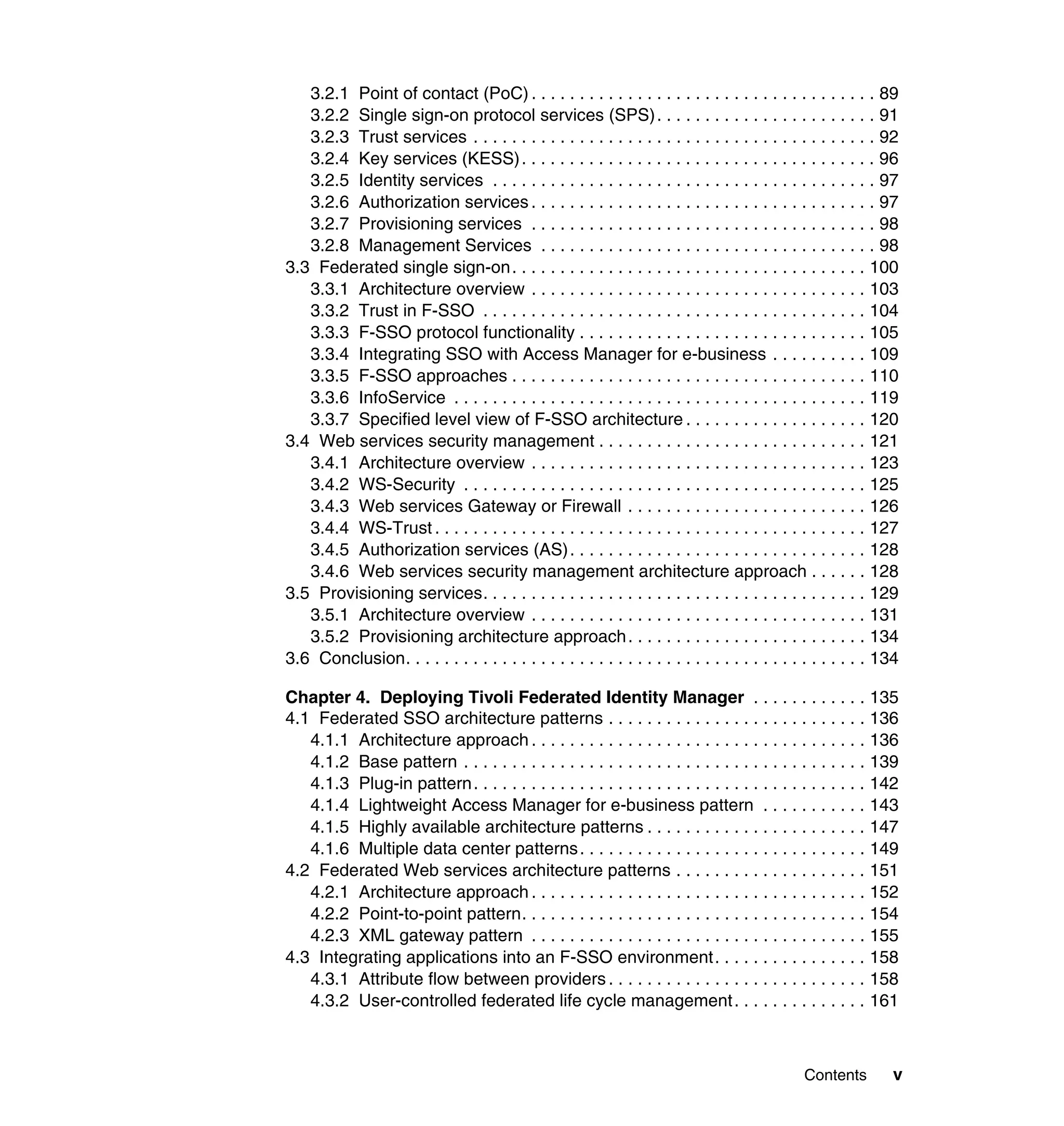 3.2.1 Point of contact (PoC) . . . . . . . . . . . . . . . . . . . . . . . . . . . . . . . . . . . . 89
   3.2.2 Single sign-on protocol services (SPS) . . . . . . . . . . . . . . . . . . . . . . . 91
   3.2.3 Trust services . . . . . . . . . . . . . . . . . . . . . . . . . . . . . . . . . . . . . . . . . . 92
   3.2.4 Key services (KESS) . . . . . . . . . . . . . . . . . . . . . . . . . . . . . . . . . . . . . 96
   3.2.5 Identity services . . . . . . . . . . . . . . . . . . . . . . . . . . . . . . . . . . . . . . . . 97
   3.2.6 Authorization services . . . . . . . . . . . . . . . . . . . . . . . . . . . . . . . . . . . . 97
   3.2.7 Provisioning services . . . . . . . . . . . . . . . . . . . . . . . . . . . . . . . . . . . . 98
   3.2.8 Management Services . . . . . . . . . . . . . . . . . . . . . . . . . . . . . . . . . . . 98
3.3 Federated single sign-on. . . . . . . . . . . . . . . . . . . . . . . . . . . . . . . . . . . . . 100
   3.3.1 Architecture overview . . . . . . . . . . . . . . . . . . . . . . . . . . . . . . . . . . . 103
   3.3.2 Trust in F-SSO . . . . . . . . . . . . . . . . . . . . . . . . . . . . . . . . . . . . . . . . 104
   3.3.3 F-SSO protocol functionality . . . . . . . . . . . . . . . . . . . . . . . . . . . . . . 105
   3.3.4 Integrating SSO with Access Manager for e-business . . . . . . . . . . 109
   3.3.5 F-SSO approaches . . . . . . . . . . . . . . . . . . . . . . . . . . . . . . . . . . . . . 110
   3.3.6 InfoService . . . . . . . . . . . . . . . . . . . . . . . . . . . . . . . . . . . . . . . . . . . 119
   3.3.7 Specified level view of F-SSO architecture . . . . . . . . . . . . . . . . . . . 120
3.4 Web services security management . . . . . . . . . . . . . . . . . . . . . . . . . . . . 121
   3.4.1 Architecture overview . . . . . . . . . . . . . . . . . . . . . . . . . . . . . . . . . . . 123
   3.4.2 WS-Security . . . . . . . . . . . . . . . . . . . . . . . . . . . . . . . . . . . . . . . . . . 125
   3.4.3 Web services Gateway or Firewall . . . . . . . . . . . . . . . . . . . . . . . . . 126
   3.4.4 WS-Trust . . . . . . . . . . . . . . . . . . . . . . . . . . . . . . . . . . . . . . . . . . . . . 127
   3.4.5 Authorization services (AS) . . . . . . . . . . . . . . . . . . . . . . . . . . . . . . . 128
   3.4.6 Web services security management architecture approach . . . . . . 128
3.5 Provisioning services. . . . . . . . . . . . . . . . . . . . . . . . . . . . . . . . . . . . . . . . 129
   3.5.1 Architecture overview . . . . . . . . . . . . . . . . . . . . . . . . . . . . . . . . . . . 131
   3.5.2 Provisioning architecture approach . . . . . . . . . . . . . . . . . . . . . . . . . 134
3.6 Conclusion. . . . . . . . . . . . . . . . . . . . . . . . . . . . . . . . . . . . . . . . . . . . . . . . 134

Chapter 4. Deploying Tivoli Federated Identity Manager . . . . . . . . . . . . 135
4.1 Federated SSO architecture patterns . . . . . . . . . . . . . . . . . . . . . . . . . . . 136
   4.1.1 Architecture approach . . . . . . . . . . . . . . . . . . . . . . . . . . . . . . . . . . . 136
   4.1.2 Base pattern . . . . . . . . . . . . . . . . . . . . . . . . . . . . . . . . . . . . . . . . . . 139
   4.1.3 Plug-in pattern. . . . . . . . . . . . . . . . . . . . . . . . . . . . . . . . . . . . . . . . . 142
   4.1.4 Lightweight Access Manager for e-business pattern . . . . . . . . . . . 143
   4.1.5 Highly available architecture patterns . . . . . . . . . . . . . . . . . . . . . . . 147
   4.1.6 Multiple data center patterns . . . . . . . . . . . . . . . . . . . . . . . . . . . . . . 149
4.2 Federated Web services architecture patterns . . . . . . . . . . . . . . . . . . . . 151
   4.2.1 Architecture approach . . . . . . . . . . . . . . . . . . . . . . . . . . . . . . . . . . . 152
   4.2.2 Point-to-point pattern. . . . . . . . . . . . . . . . . . . . . . . . . . . . . . . . . . . . 154
   4.2.3 XML gateway pattern . . . . . . . . . . . . . . . . . . . . . . . . . . . . . . . . . . . 155
4.3 Integrating applications into an F-SSO environment. . . . . . . . . . . . . . . . 158
   4.3.1 Attribute flow between providers . . . . . . . . . . . . . . . . . . . . . . . . . . . 158
   4.3.2 User-controlled federated life cycle management . . . . . . . . . . . . . . 161



                                                                                               Contents        v
 