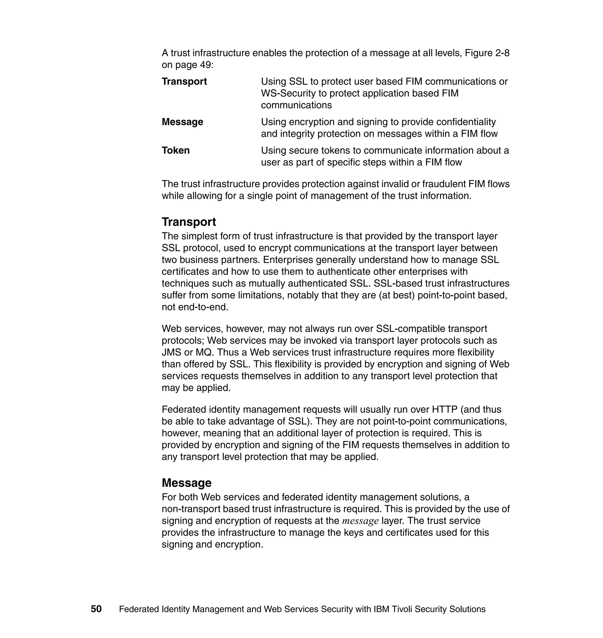 A trust infrastructure enables the protection of a message at all levels, Figure 2-8
               on page 49:
               Transport               Using SSL to protect user based FIM communications or
                                       WS-Security to protect application based FIM
                                       communications
               Message                 Using encryption and signing to provide confidentiality
                                       and integrity protection on messages within a FIM flow
               Token                   Using secure tokens to communicate information about a
                                       user as part of specific steps within a FIM flow

               The trust infrastructure provides protection against invalid or fraudulent FIM flows
               while allowing for a single point of management of the trust information.

               Transport
               The simplest form of trust infrastructure is that provided by the transport layer
               SSL protocol, used to encrypt communications at the transport layer between
               two business partners. Enterprises generally understand how to manage SSL
               certificates and how to use them to authenticate other enterprises with
               techniques such as mutually authenticated SSL. SSL-based trust infrastructures
               suffer from some limitations, notably that they are (at best) point-to-point based,
               not end-to-end.

               Web services, however, may not always run over SSL-compatible transport
               protocols; Web services may be invoked via transport layer protocols such as
               JMS or MQ. Thus a Web services trust infrastructure requires more flexibility
               than offered by SSL. This flexibility is provided by encryption and signing of Web
               services requests themselves in addition to any transport level protection that
               may be applied.

               Federated identity management requests will usually run over HTTP (and thus
               be able to take advantage of SSL). They are not point-to-point communications,
               however, meaning that an additional layer of protection is required. This is
               provided by encryption and signing of the FIM requests themselves in addition to
               any transport level protection that may be applied.

               Message
               For both Web services and federated identity management solutions, a
               non-transport based trust infrastructure is required. This is provided by the use of
               signing and encryption of requests at the message layer. The trust service
               provides the infrastructure to manage the keys and certificates used for this
               signing and encryption.




50   Federated Identity Management and Web Services Security with IBM Tivoli Security Solutions
 