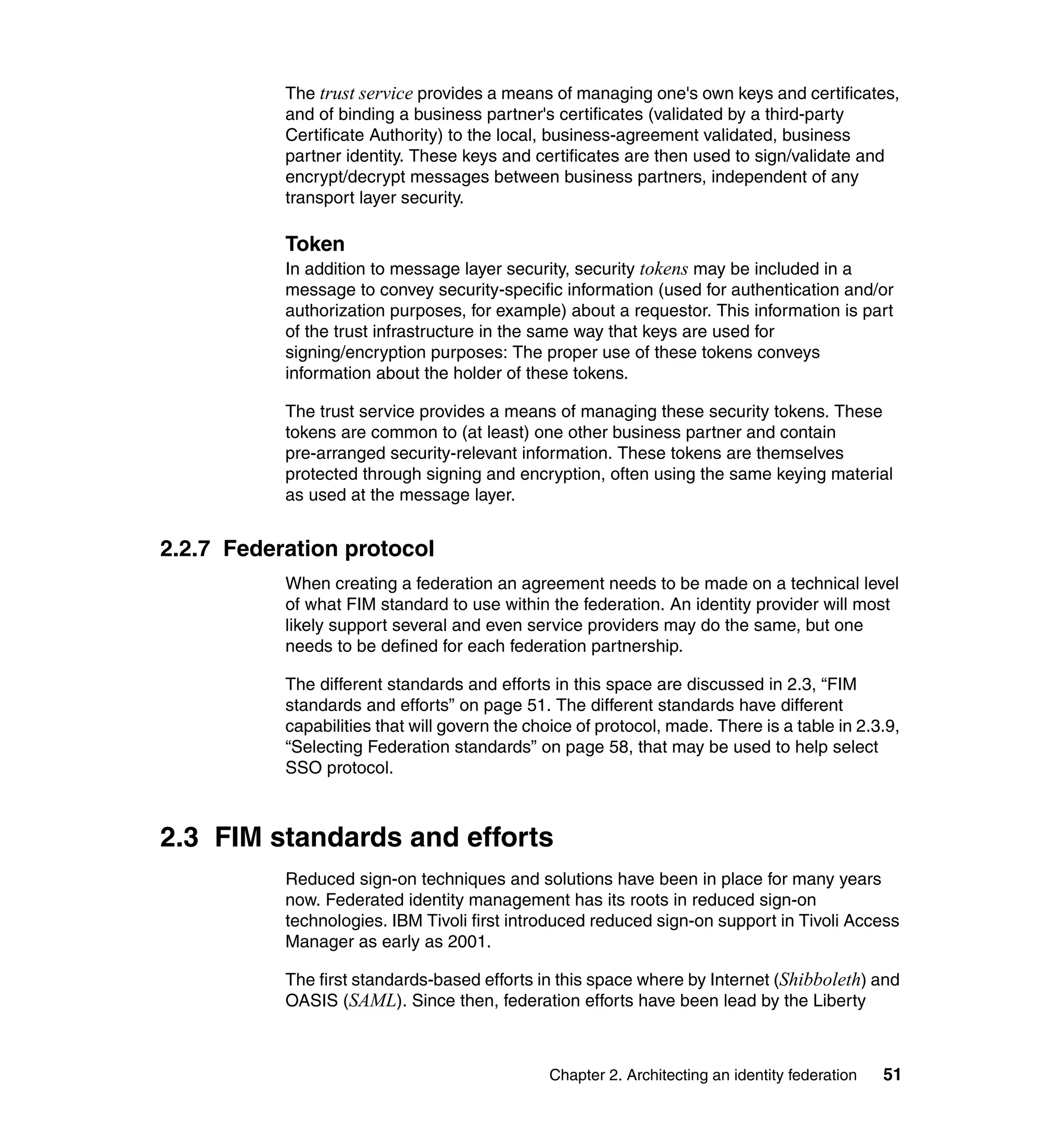 The trust service provides a means of managing one's own keys and certificates,
           and of binding a business partner's certificates (validated by a third-party
           Certificate Authority) to the local, business-agreement validated, business
           partner identity. These keys and certificates are then used to sign/validate and
           encrypt/decrypt messages between business partners, independent of any
           transport layer security.

           Token
           In addition to message layer security, security tokens may be included in a
           message to convey security-specific information (used for authentication and/or
           authorization purposes, for example) about a requestor. This information is part
           of the trust infrastructure in the same way that keys are used for
           signing/encryption purposes: The proper use of these tokens conveys
           information about the holder of these tokens.

           The trust service provides a means of managing these security tokens. These
           tokens are common to (at least) one other business partner and contain
           pre-arranged security-relevant information. These tokens are themselves
           protected through signing and encryption, often using the same keying material
           as used at the message layer.


2.2.7 Federation protocol
           When creating a federation an agreement needs to be made on a technical level
           of what FIM standard to use within the federation. An identity provider will most
           likely support several and even service providers may do the same, but one
           needs to be defined for each federation partnership.

           The different standards and efforts in this space are discussed in 2.3, “FIM
           standards and efforts” on page 51. The different standards have different
           capabilities that will govern the choice of protocol, made. There is a table in 2.3.9,
           “Selecting Federation standards” on page 58, that may be used to help select
           SSO protocol.



2.3 FIM standards and efforts
           Reduced sign-on techniques and solutions have been in place for many years
           now. Federated identity management has its roots in reduced sign-on
           technologies. IBM Tivoli first introduced reduced sign-on support in Tivoli Access
           Manager as early as 2001.

           The first standards-based efforts in this space where by Internet (Shibboleth) and
           OASIS (SAML). Since then, federation efforts have been lead by the Liberty



                                               Chapter 2. Architecting an identity federation   51
 