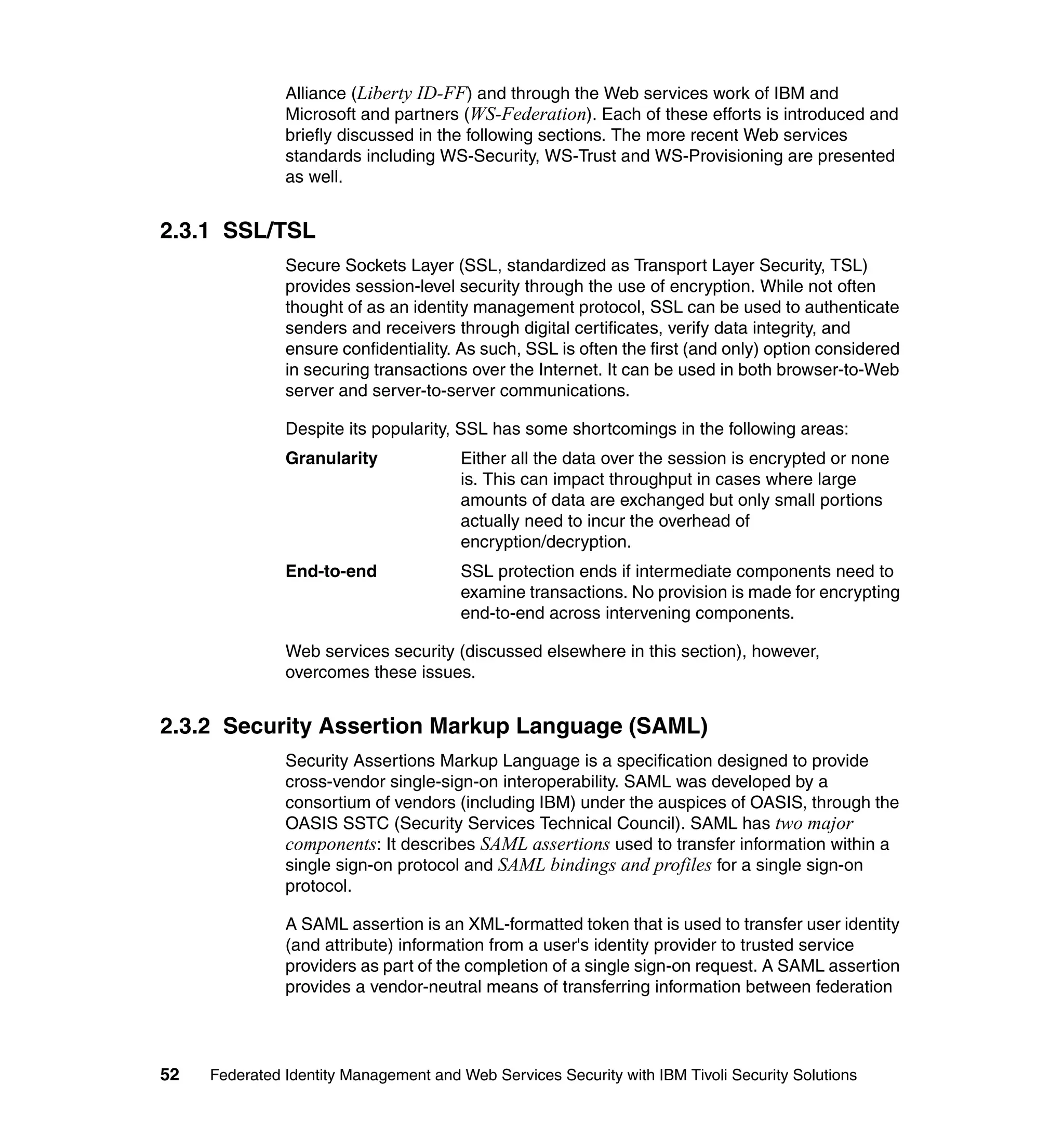 Alliance (Liberty ID-FF) and through the Web services work of IBM and
               Microsoft and partners (WS-Federation). Each of these efforts is introduced and
               briefly discussed in the following sections. The more recent Web services
               standards including WS-Security, WS-Trust and WS-Provisioning are presented
               as well.


2.3.1 SSL/TSL
               Secure Sockets Layer (SSL, standardized as Transport Layer Security, TSL)
               provides session-level security through the use of encryption. While not often
               thought of as an identity management protocol, SSL can be used to authenticate
               senders and receivers through digital certificates, verify data integrity, and
               ensure confidentiality. As such, SSL is often the first (and only) option considered
               in securing transactions over the Internet. It can be used in both browser-to-Web
               server and server-to-server communications.

               Despite its popularity, SSL has some shortcomings in the following areas:
               Granularity             Either all the data over the session is encrypted or none
                                       is. This can impact throughput in cases where large
                                       amounts of data are exchanged but only small portions
                                       actually need to incur the overhead of
                                       encryption/decryption.
               End-to-end              SSL protection ends if intermediate components need to
                                       examine transactions. No provision is made for encrypting
                                       end-to-end across intervening components.

               Web services security (discussed elsewhere in this section), however,
               overcomes these issues.


2.3.2 Security Assertion Markup Language (SAML)
               Security Assertions Markup Language is a specification designed to provide
               cross-vendor single-sign-on interoperability. SAML was developed by a
               consortium of vendors (including IBM) under the auspices of OASIS, through the
               OASIS SSTC (Security Services Technical Council). SAML has two major
               components: It describes SAML assertions used to transfer information within a
               single sign-on protocol and SAML bindings and profiles for a single sign-on
               protocol.

               A SAML assertion is an XML-formatted token that is used to transfer user identity
               (and attribute) information from a user's identity provider to trusted service
               providers as part of the completion of a single sign-on request. A SAML assertion
               provides a vendor-neutral means of transferring information between federation




52   Federated Identity Management and Web Services Security with IBM Tivoli Security Solutions
 