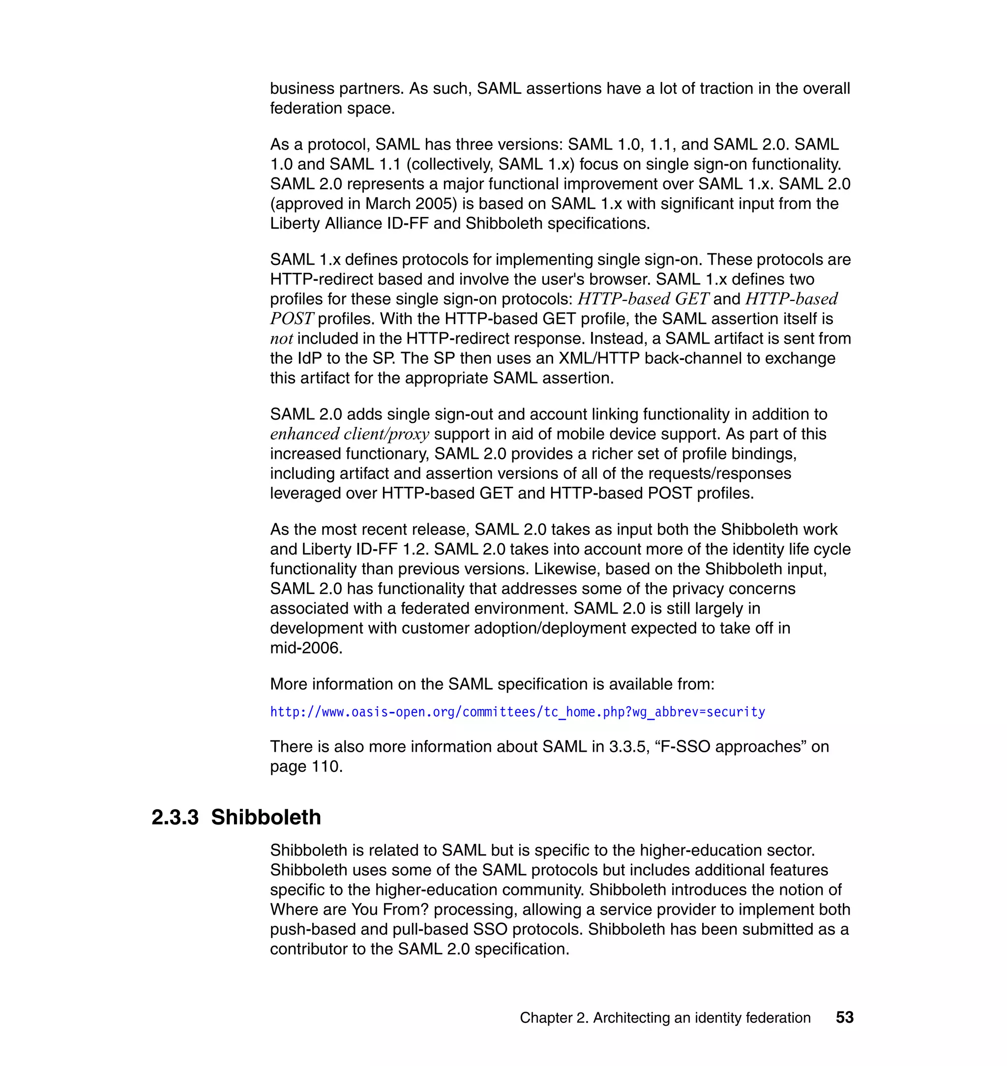 business partners. As such, SAML assertions have a lot of traction in the overall
           federation space.

           As a protocol, SAML has three versions: SAML 1.0, 1.1, and SAML 2.0. SAML
           1.0 and SAML 1.1 (collectively, SAML 1.x) focus on single sign-on functionality.
           SAML 2.0 represents a major functional improvement over SAML 1.x. SAML 2.0
           (approved in March 2005) is based on SAML 1.x with significant input from the
           Liberty Alliance ID-FF and Shibboleth specifications.

           SAML 1.x defines protocols for implementing single sign-on. These protocols are
           HTTP-redirect based and involve the user's browser. SAML 1.x defines two
           profiles for these single sign-on protocols: HTTP-based GET and HTTP-based
           POST profiles. With the HTTP-based GET profile, the SAML assertion itself is
           not included in the HTTP-redirect response. Instead, a SAML artifact is sent from
           the IdP to the SP. The SP then uses an XML/HTTP back-channel to exchange
           this artifact for the appropriate SAML assertion.

           SAML 2.0 adds single sign-out and account linking functionality in addition to
           enhanced client/proxy support in aid of mobile device support. As part of this
           increased functionary, SAML 2.0 provides a richer set of profile bindings,
           including artifact and assertion versions of all of the requests/responses
           leveraged over HTTP-based GET and HTTP-based POST profiles.

           As the most recent release, SAML 2.0 takes as input both the Shibboleth work
           and Liberty ID-FF 1.2. SAML 2.0 takes into account more of the identity life cycle
           functionality than previous versions. Likewise, based on the Shibboleth input,
           SAML 2.0 has functionality that addresses some of the privacy concerns
           associated with a federated environment. SAML 2.0 is still largely in
           development with customer adoption/deployment expected to take off in
           mid-2006.

           More information on the SAML specification is available from:
           http://www.oasis-open.org/committees/tc_home.php?wg_abbrev=security

           There is also more information about SAML in 3.3.5, “F-SSO approaches” on
           page 110.


2.3.3 Shibboleth
           Shibboleth is related to SAML but is specific to the higher-education sector.
           Shibboleth uses some of the SAML protocols but includes additional features
           specific to the higher-education community. Shibboleth introduces the notion of
           Where are You From? processing, allowing a service provider to implement both
           push-based and pull-based SSO protocols. Shibboleth has been submitted as a
           contributor to the SAML 2.0 specification.



                                              Chapter 2. Architecting an identity federation   53
 