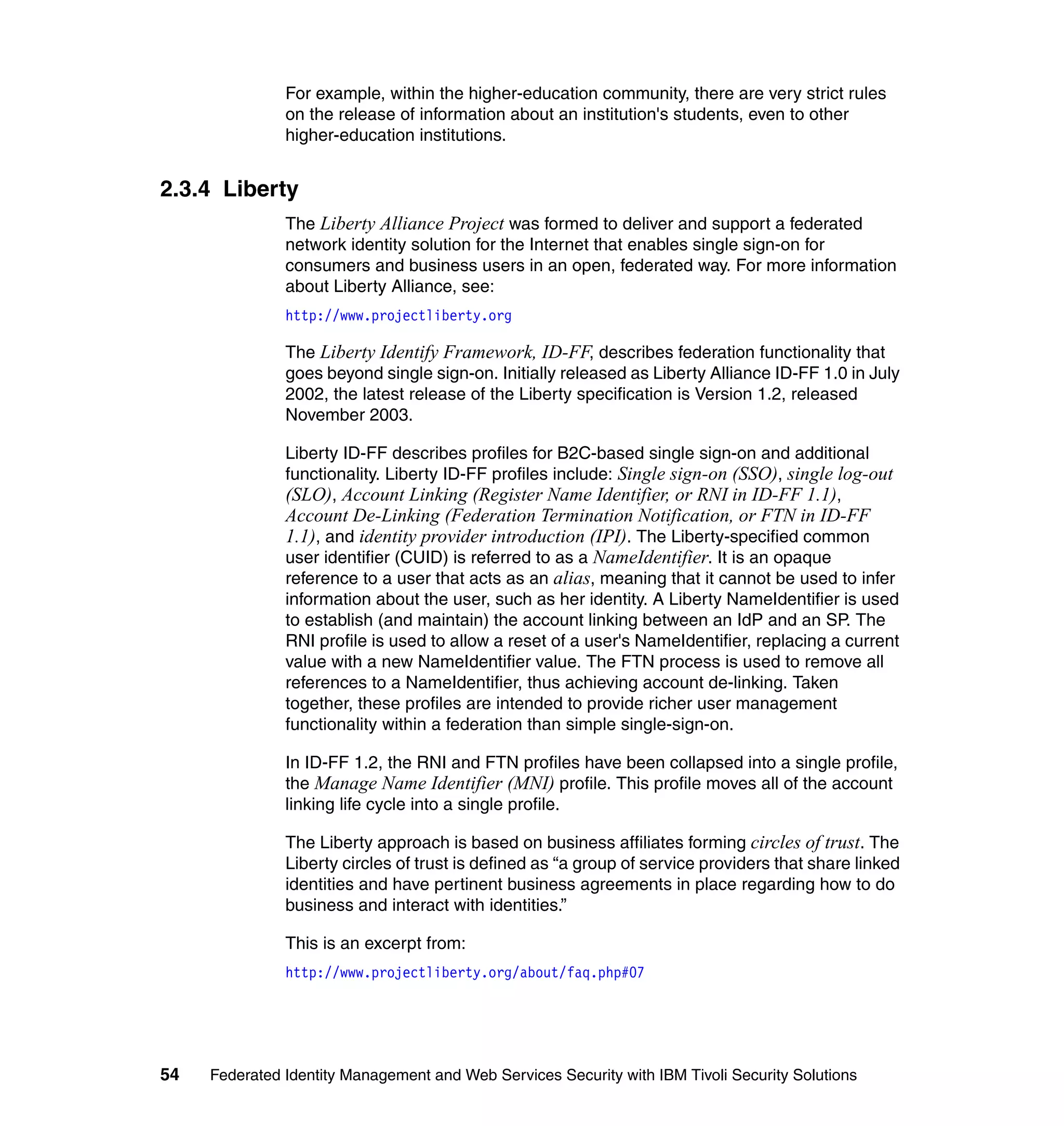 For example, within the higher-education community, there are very strict rules
               on the release of information about an institution's students, even to other
               higher-education institutions.


2.3.4 Liberty
               The Liberty Alliance Project was formed to deliver and support a federated
               network identity solution for the Internet that enables single sign-on for
               consumers and business users in an open, federated way. For more information
               about Liberty Alliance, see:
               http://www.projectliberty.org

               The Liberty Identify Framework, ID-FF, describes federation functionality that
               goes beyond single sign-on. Initially released as Liberty Alliance ID-FF 1.0 in July
               2002, the latest release of the Liberty specification is Version 1.2, released
               November 2003.

               Liberty ID-FF describes profiles for B2C-based single sign-on and additional
               functionality. Liberty ID-FF profiles include: Single sign-on (SSO), single log-out
               (SLO), Account Linking (Register Name Identifier, or RNI in ID-FF 1.1),
               Account De-Linking (Federation Termination Notification, or FTN in ID-FF
               1.1), and identity provider introduction (IPI). The Liberty-specified common
               user identifier (CUID) is referred to as a NameIdentifier. It is an opaque
               reference to a user that acts as an alias, meaning that it cannot be used to infer
               information about the user, such as her identity. A Liberty NameIdentifier is used
               to establish (and maintain) the account linking between an IdP and an SP. The
               RNI profile is used to allow a reset of a user's NameIdentifier, replacing a current
               value with a new NameIdentifier value. The FTN process is used to remove all
               references to a NameIdentifier, thus achieving account de-linking. Taken
               together, these profiles are intended to provide richer user management
               functionality within a federation than simple single-sign-on.

               In ID-FF 1.2, the RNI and FTN profiles have been collapsed into a single profile,
               the Manage Name Identifier (MNI) profile. This profile moves all of the account
               linking life cycle into a single profile.

               The Liberty approach is based on business affiliates forming circles of trust. The
               Liberty circles of trust is defined as “a group of service providers that share linked
               identities and have pertinent business agreements in place regarding how to do
               business and interact with identities.”

               This is an excerpt from:
               http://www.projectliberty.org/about/faq.php#07




54   Federated Identity Management and Web Services Security with IBM Tivoli Security Solutions
 