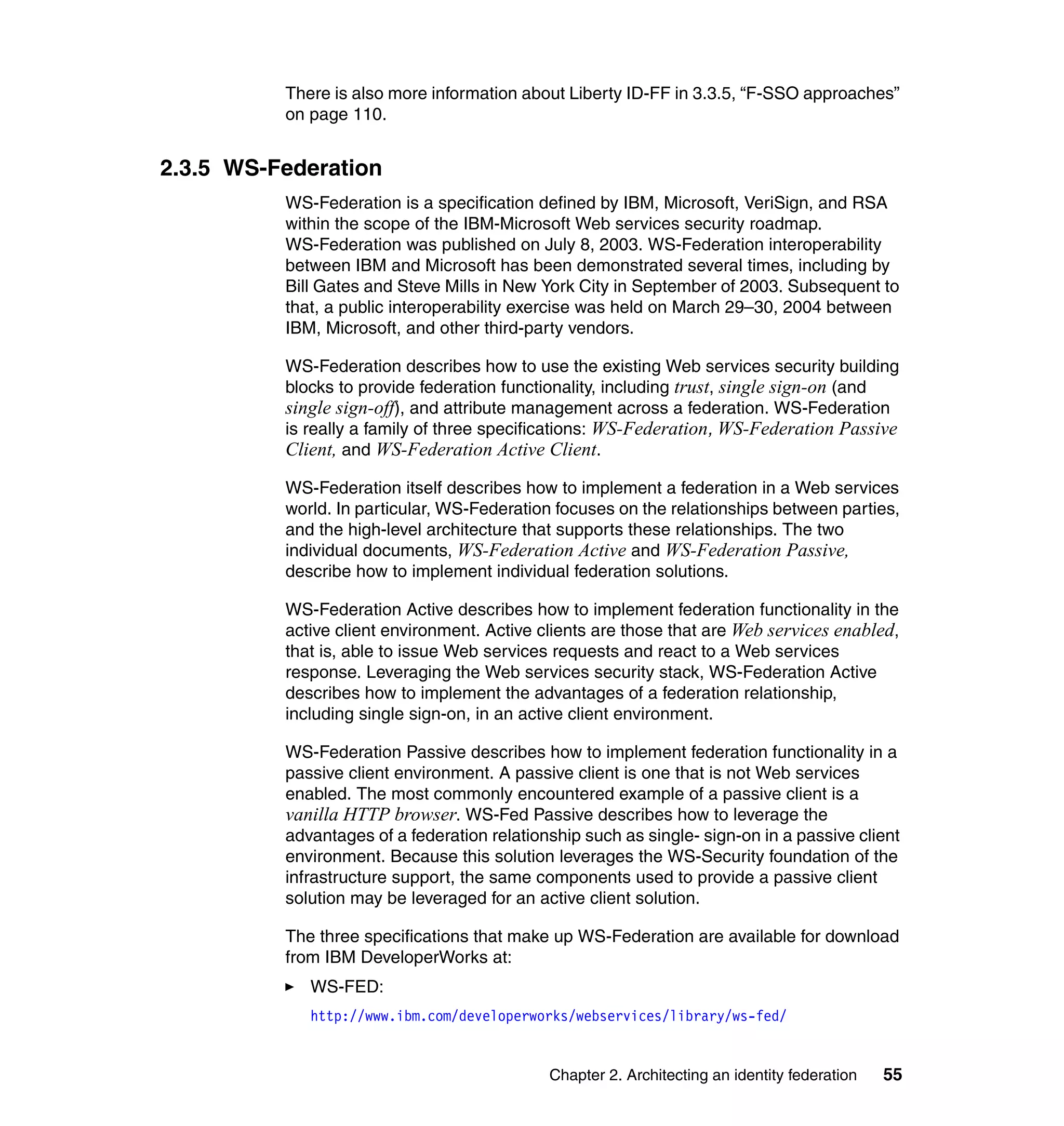 There is also more information about Liberty ID-FF in 3.3.5, “F-SSO approaches”
          on page 110.


2.3.5 WS-Federation
          WS-Federation is a specification defined by IBM, Microsoft, VeriSign, and RSA
          within the scope of the IBM-Microsoft Web services security roadmap.
          WS-Federation was published on July 8, 2003. WS-Federation interoperability
          between IBM and Microsoft has been demonstrated several times, including by
          Bill Gates and Steve Mills in New York City in September of 2003. Subsequent to
          that, a public interoperability exercise was held on March 29–30, 2004 between
          IBM, Microsoft, and other third-party vendors.

          WS-Federation describes how to use the existing Web services security building
          blocks to provide federation functionality, including trust, single sign-on (and
          single sign-off), and attribute management across a federation. WS-Federation
          is really a family of three specifications: WS-Federation, WS-Federation Passive
          Client, and WS-Federation Active Client.
          WS-Federation itself describes how to implement a federation in a Web services
          world. In particular, WS-Federation focuses on the relationships between parties,
          and the high-level architecture that supports these relationships. The two
          individual documents, WS-Federation Active and WS-Federation Passive,
          describe how to implement individual federation solutions.

          WS-Federation Active describes how to implement federation functionality in the
          active client environment. Active clients are those that are Web services enabled,
          that is, able to issue Web services requests and react to a Web services
          response. Leveraging the Web services security stack, WS-Federation Active
          describes how to implement the advantages of a federation relationship,
          including single sign-on, in an active client environment.

          WS-Federation Passive describes how to implement federation functionality in a
          passive client environment. A passive client is one that is not Web services
          enabled. The most commonly encountered example of a passive client is a
          vanilla HTTP browser. WS-Fed Passive describes how to leverage the
          advantages of a federation relationship such as single- sign-on in a passive client
          environment. Because this solution leverages the WS-Security foundation of the
          infrastructure support, the same components used to provide a passive client
          solution may be leveraged for an active client solution.

          The three specifications that make up WS-Federation are available for download
          from IBM DeveloperWorks at:
             WS-FED:
             http://www.ibm.com/developerworks/webservices/library/ws-fed/


                                             Chapter 2. Architecting an identity federation   55
 
