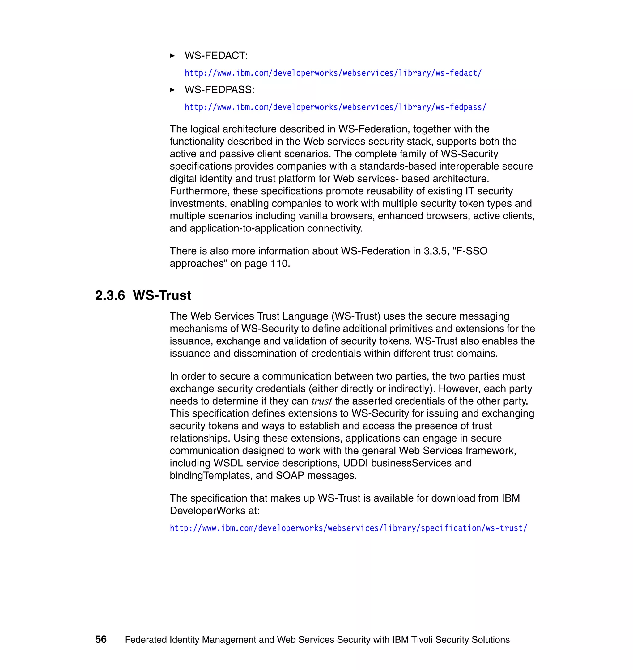 WS-FEDACT:
                  http://www.ibm.com/developerworks/webservices/library/ws-fedact/
                  WS-FEDPASS:
                  http://www.ibm.com/developerworks/webservices/library/ws-fedpass/

               The logical architecture described in WS-Federation, together with the
               functionality described in the Web services security stack, supports both the
               active and passive client scenarios. The complete family of WS-Security
               specifications provides companies with a standards-based interoperable secure
               digital identity and trust platform for Web services- based architecture.
               Furthermore, these specifications promote reusability of existing IT security
               investments, enabling companies to work with multiple security token types and
               multiple scenarios including vanilla browsers, enhanced browsers, active clients,
               and application-to-application connectivity.

               There is also more information about WS-Federation in 3.3.5, “F-SSO
               approaches” on page 110.


2.3.6 WS-Trust
               The Web Services Trust Language (WS-Trust) uses the secure messaging
               mechanisms of WS-Security to define additional primitives and extensions for the
               issuance, exchange and validation of security tokens. WS-Trust also enables the
               issuance and dissemination of credentials within different trust domains.

               In order to secure a communication between two parties, the two parties must
               exchange security credentials (either directly or indirectly). However, each party
               needs to determine if they can trust the asserted credentials of the other party.
               This specification defines extensions to WS-Security for issuing and exchanging
               security tokens and ways to establish and access the presence of trust
               relationships. Using these extensions, applications can engage in secure
               communication designed to work with the general Web Services framework,
               including WSDL service descriptions, UDDI businessServices and
               bindingTemplates, and SOAP messages.

               The specification that makes up WS-Trust is available for download from IBM
               DeveloperWorks at:
               http://www.ibm.com/developerworks/webservices/library/specification/ws-trust/




56   Federated Identity Management and Web Services Security with IBM Tivoli Security Solutions
 