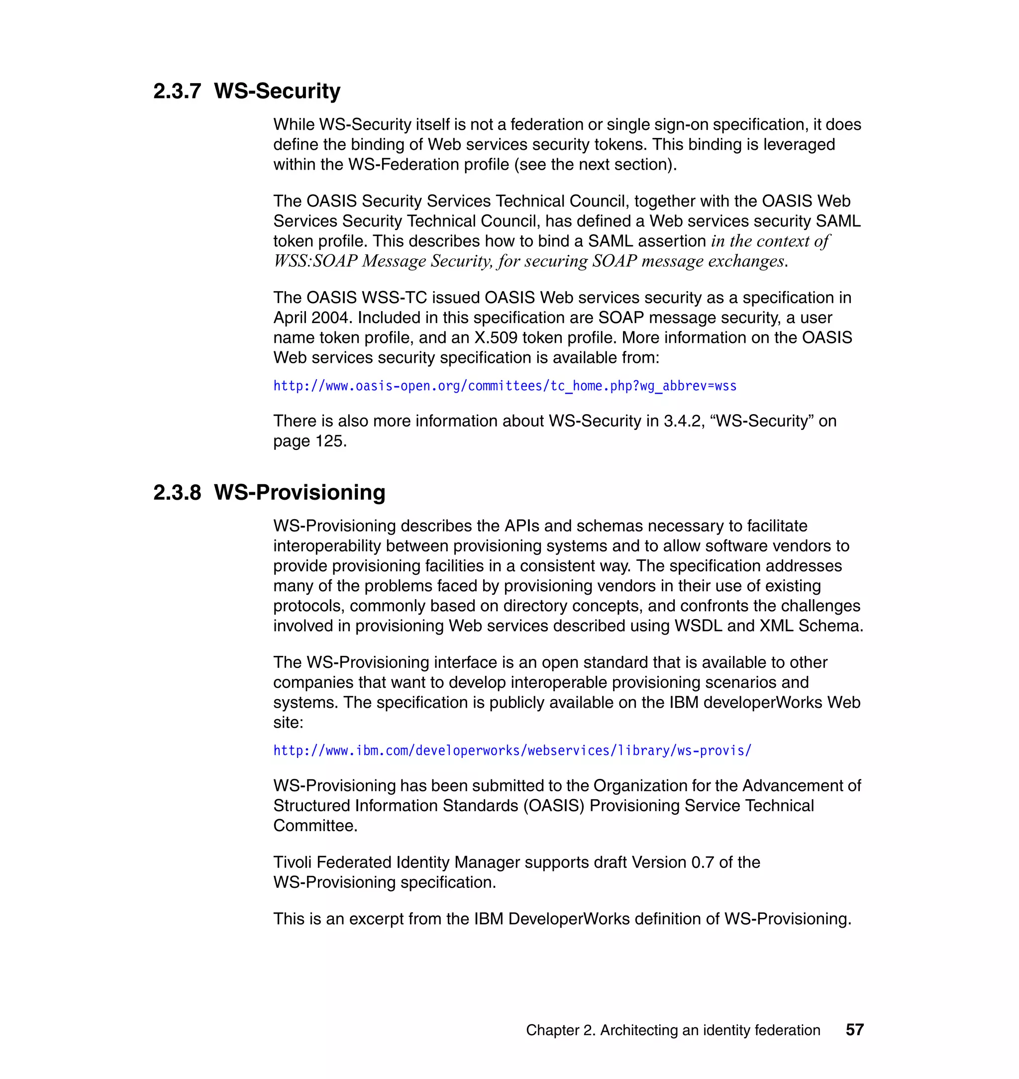 2.3.7 WS-Security
          While WS-Security itself is not a federation or single sign-on specification, it does
          define the binding of Web services security tokens. This binding is leveraged
          within the WS-Federation profile (see the next section).

          The OASIS Security Services Technical Council, together with the OASIS Web
          Services Security Technical Council, has defined a Web services security SAML
          token profile. This describes how to bind a SAML assertion in the context of
          WSS:SOAP Message Security, for securing SOAP message exchanges.
          The OASIS WSS-TC issued OASIS Web services security as a specification in
          April 2004. Included in this specification are SOAP message security, a user
          name token profile, and an X.509 token profile. More information on the OASIS
          Web services security specification is available from:
          http://www.oasis-open.org/committees/tc_home.php?wg_abbrev=wss

          There is also more information about WS-Security in 3.4.2, “WS-Security” on
          page 125.


2.3.8 WS-Provisioning
          WS-Provisioning describes the APIs and schemas necessary to facilitate
          interoperability between provisioning systems and to allow software vendors to
          provide provisioning facilities in a consistent way. The specification addresses
          many of the problems faced by provisioning vendors in their use of existing
          protocols, commonly based on directory concepts, and confronts the challenges
          involved in provisioning Web services described using WSDL and XML Schema.

          The WS-Provisioning interface is an open standard that is available to other
          companies that want to develop interoperable provisioning scenarios and
          systems. The specification is publicly available on the IBM developerWorks Web
          site:
          http://www.ibm.com/developerworks/webservices/library/ws-provis/

          WS-Provisioning has been submitted to the Organization for the Advancement of
          Structured Information Standards (OASIS) Provisioning Service Technical
          Committee.

          Tivoli Federated Identity Manager supports draft Version 0.7 of the
          WS-Provisioning specification.

          This is an excerpt from the IBM DeveloperWorks definition of WS-Provisioning.




                                              Chapter 2. Architecting an identity federation   57
 