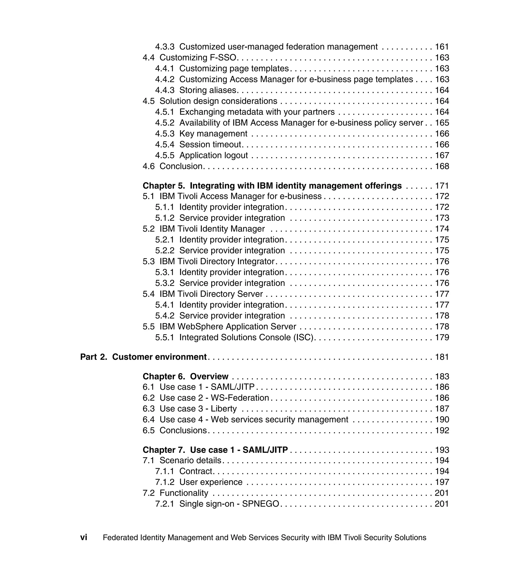 4.3.3 Customized user-managed federation management . . . . . . . . . . . 161
                     4.4 Customizing F-SSO. . . . . . . . . . . . . . . . . . . . . . . . . . . . . . . . . . . . . . . . . 163
                        4.4.1 Customizing page templates . . . . . . . . . . . . . . . . . . . . . . . . . . . . . . 163
                        4.4.2 Customizing Access Manager for e-business page templates . . . . 163
                        4.4.3 Storing aliases. . . . . . . . . . . . . . . . . . . . . . . . . . . . . . . . . . . . . . . . . 164
                     4.5 Solution design considerations . . . . . . . . . . . . . . . . . . . . . . . . . . . . . . . . 164
                        4.5.1 Exchanging metadata with your partners . . . . . . . . . . . . . . . . . . . . 164
                        4.5.2 Availability of IBM Access Manager for e-business policy server . . 165
                        4.5.3 Key management . . . . . . . . . . . . . . . . . . . . . . . . . . . . . . . . . . . . . . 166
                        4.5.4 Session timeout. . . . . . . . . . . . . . . . . . . . . . . . . . . . . . . . . . . . . . . . 166
                        4.5.5 Application logout . . . . . . . . . . . . . . . . . . . . . . . . . . . . . . . . . . . . . . 167
                     4.6 Conclusion. . . . . . . . . . . . . . . . . . . . . . . . . . . . . . . . . . . . . . . . . . . . . . . . 168

                     Chapter 5. Integrating with IBM identity management offerings . . . . . . 171
                     5.1 IBM Tivoli Access Manager for e-business . . . . . . . . . . . . . . . . . . . . . . . 172
                        5.1.1 Identity provider integration . . . . . . . . . . . . . . . . . . . . . . . . . . . . . . . 172
                        5.1.2 Service provider integration . . . . . . . . . . . . . . . . . . . . . . . . . . . . . . 173
                     5.2 IBM Tivoli Identity Manager . . . . . . . . . . . . . . . . . . . . . . . . . . . . . . . . . . 174
                        5.2.1 Identity provider integration . . . . . . . . . . . . . . . . . . . . . . . . . . . . . . . 175
                        5.2.2 Service provider integration . . . . . . . . . . . . . . . . . . . . . . . . . . . . . . 175
                     5.3 IBM Tivoli Directory Integrator. . . . . . . . . . . . . . . . . . . . . . . . . . . . . . . . . 176
                        5.3.1 Identity provider integration . . . . . . . . . . . . . . . . . . . . . . . . . . . . . . . 176
                        5.3.2 Service provider integration . . . . . . . . . . . . . . . . . . . . . . . . . . . . . . 176
                     5.4 IBM Tivoli Directory Server . . . . . . . . . . . . . . . . . . . . . . . . . . . . . . . . . . . 177
                        5.4.1 Identity provider integration . . . . . . . . . . . . . . . . . . . . . . . . . . . . . . . 177
                        5.4.2 Service provider integration . . . . . . . . . . . . . . . . . . . . . . . . . . . . . . 178
                     5.5 IBM WebSphere Application Server . . . . . . . . . . . . . . . . . . . . . . . . . . . . 178
                        5.5.1 Integrated Solutions Console (ISC). . . . . . . . . . . . . . . . . . . . . . . . . 179

Part 2. Customer environment . . . . . . . . . . . . . . . . . . . . . . . . . . . . . . . . . . . . . . . . . . . . . . . 181

                     Chapter 6. Overview . . . . . . . . . . . . . . . . . . . . . . . . . . . . . . . . . . . . . . . . . . 183
                     6.1 Use case 1 - SAML/JITP . . . . . . . . . . . . . . . . . . . . . . . . . . . . . . . . . . . . . 186
                     6.2 Use case 2 - WS-Federation . . . . . . . . . . . . . . . . . . . . . . . . . . . . . . . . . . 186
                     6.3 Use case 3 - Liberty . . . . . . . . . . . . . . . . . . . . . . . . . . . . . . . . . . . . . . . . 187
                     6.4 Use case 4 - Web services security management . . . . . . . . . . . . . . . . . 190
                     6.5 Conclusions. . . . . . . . . . . . . . . . . . . . . . . . . . . . . . . . . . . . . . . . . . . . . . . 192

                     Chapter 7. Use case 1 - SAML/JITP . . . . . . . . . . . . . . . . . . . . . . . . . . . . . . 193
                     7.1 Scenario details. . . . . . . . . . . . . . . . . . . . . . . . . . . . . . . . . . . . . . . . . . . . 194
                        7.1.1 Contract. . . . . . . . . . . . . . . . . . . . . . . . . . . . . . . . . . . . . . . . . . . . . . 194
                        7.1.2 User experience . . . . . . . . . . . . . . . . . . . . . . . . . . . . . . . . . . . . . . . 197
                     7.2 Functionality . . . . . . . . . . . . . . . . . . . . . . . . . . . . . . . . . . . . . . . . . . . . . . 201
                        7.2.1 Single sign-on - SPNEGO . . . . . . . . . . . . . . . . . . . . . . . . . . . . . . . . 201


vi     Federated Identity Management and Web Services Security with IBM Tivoli Security Solutions
 
