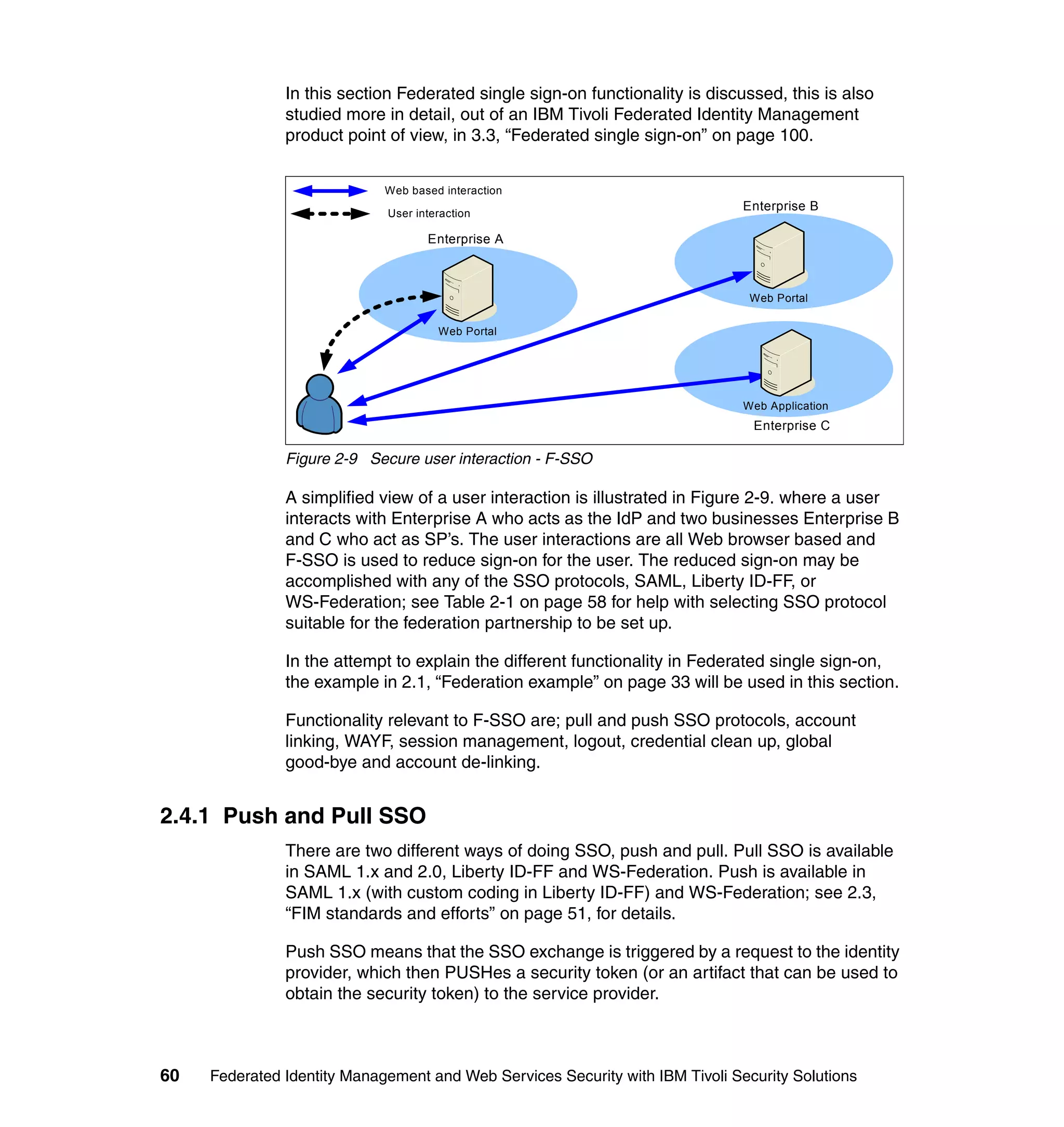 In this section Federated single sign-on functionality is discussed, this is also
               studied more in detail, out of an IBM Tivoli Federated Identity Management
               product point of view, in 3.3, “Federated single sign-on” on page 100.


                             Web based interaction
                                                                               Enterprise B
                             User interaction

                                    Enterprise A



                                                                                Web Portal

                                      Web Portal




                                                                               Web Application
                                                                                Enterprise C

               Figure 2-9 Secure user interaction - F-SSO

               A simplified view of a user interaction is illustrated in Figure 2-9. where a user
               interacts with Enterprise A who acts as the IdP and two businesses Enterprise B
               and C who act as SP’s. The user interactions are all Web browser based and
               F-SSO is used to reduce sign-on for the user. The reduced sign-on may be
               accomplished with any of the SSO protocols, SAML, Liberty ID-FF, or
               WS-Federation; see Table 2-1 on page 58 for help with selecting SSO protocol
               suitable for the federation partnership to be set up.

               In the attempt to explain the different functionality in Federated single sign-on,
               the example in 2.1, “Federation example” on page 33 will be used in this section.

               Functionality relevant to F-SSO are; pull and push SSO protocols, account
               linking, WAYF, session management, logout, credential clean up, global
               good-bye and account de-linking.


2.4.1 Push and Pull SSO
               There are two different ways of doing SSO, push and pull. Pull SSO is available
               in SAML 1.x and 2.0, Liberty ID-FF and WS-Federation. Push is available in
               SAML 1.x (with custom coding in Liberty ID-FF) and WS-Federation; see 2.3,
               “FIM standards and efforts” on page 51, for details.

               Push SSO means that the SSO exchange is triggered by a request to the identity
               provider, which then PUSHes a security token (or an artifact that can be used to
               obtain the security token) to the service provider.



60   Federated Identity Management and Web Services Security with IBM Tivoli Security Solutions
 