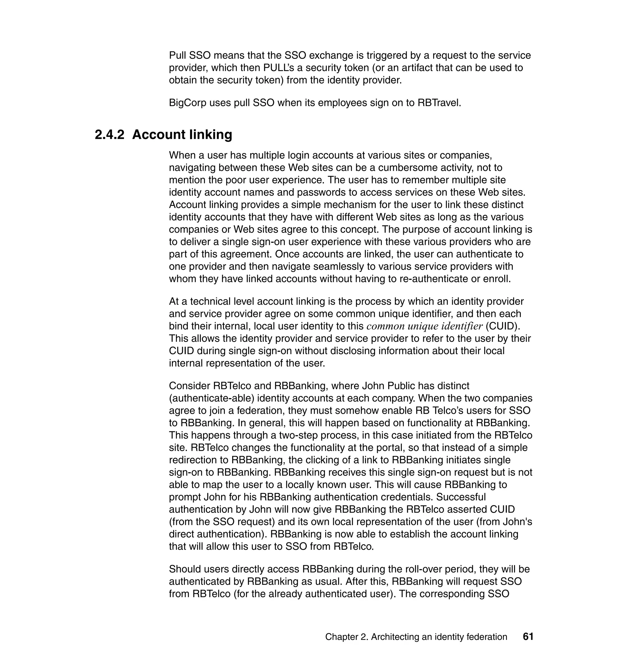 Pull SSO means that the SSO exchange is triggered by a request to the service
           provider, which then PULL’s a security token (or an artifact that can be used to
           obtain the security token) from the identity provider.

           BigCorp uses pull SSO when its employees sign on to RBTravel.


2.4.2 Account linking
           When a user has multiple login accounts at various sites or companies,
           navigating between these Web sites can be a cumbersome activity, not to
           mention the poor user experience. The user has to remember multiple site
           identity account names and passwords to access services on these Web sites.
           Account linking provides a simple mechanism for the user to link these distinct
           identity accounts that they have with different Web sites as long as the various
           companies or Web sites agree to this concept. The purpose of account linking is
           to deliver a single sign-on user experience with these various providers who are
           part of this agreement. Once accounts are linked, the user can authenticate to
           one provider and then navigate seamlessly to various service providers with
           whom they have linked accounts without having to re-authenticate or enroll.

           At a technical level account linking is the process by which an identity provider
           and service provider agree on some common unique identifier, and then each
           bind their internal, local user identity to this common unique identifier (CUID).
           This allows the identity provider and service provider to refer to the user by their
           CUID during single sign-on without disclosing information about their local
           internal representation of the user.

           Consider RBTelco and RBBanking, where John Public has distinct
           (authenticate-able) identity accounts at each company. When the two companies
           agree to join a federation, they must somehow enable RB Telco’s users for SSO
           to RBBanking. In general, this will happen based on functionality at RBBanking.
           This happens through a two-step process, in this case initiated from the RBTelco
           site. RBTelco changes the functionality at the portal, so that instead of a simple
           redirection to RBBanking, the clicking of a link to RBBanking initiates single
           sign-on to RBBanking. RBBanking receives this single sign-on request but is not
           able to map the user to a locally known user. This will cause RBBanking to
           prompt John for his RBBanking authentication credentials. Successful
           authentication by John will now give RBBanking the RBTelco asserted CUID
           (from the SSO request) and its own local representation of the user (from John's
           direct authentication). RBBanking is now able to establish the account linking
           that will allow this user to SSO from RBTelco.

           Should users directly access RBBanking during the roll-over period, they will be
           authenticated by RBBanking as usual. After this, RBBanking will request SSO
           from RBTelco (for the already authenticated user). The corresponding SSO



                                               Chapter 2. Architecting an identity federation   61
 