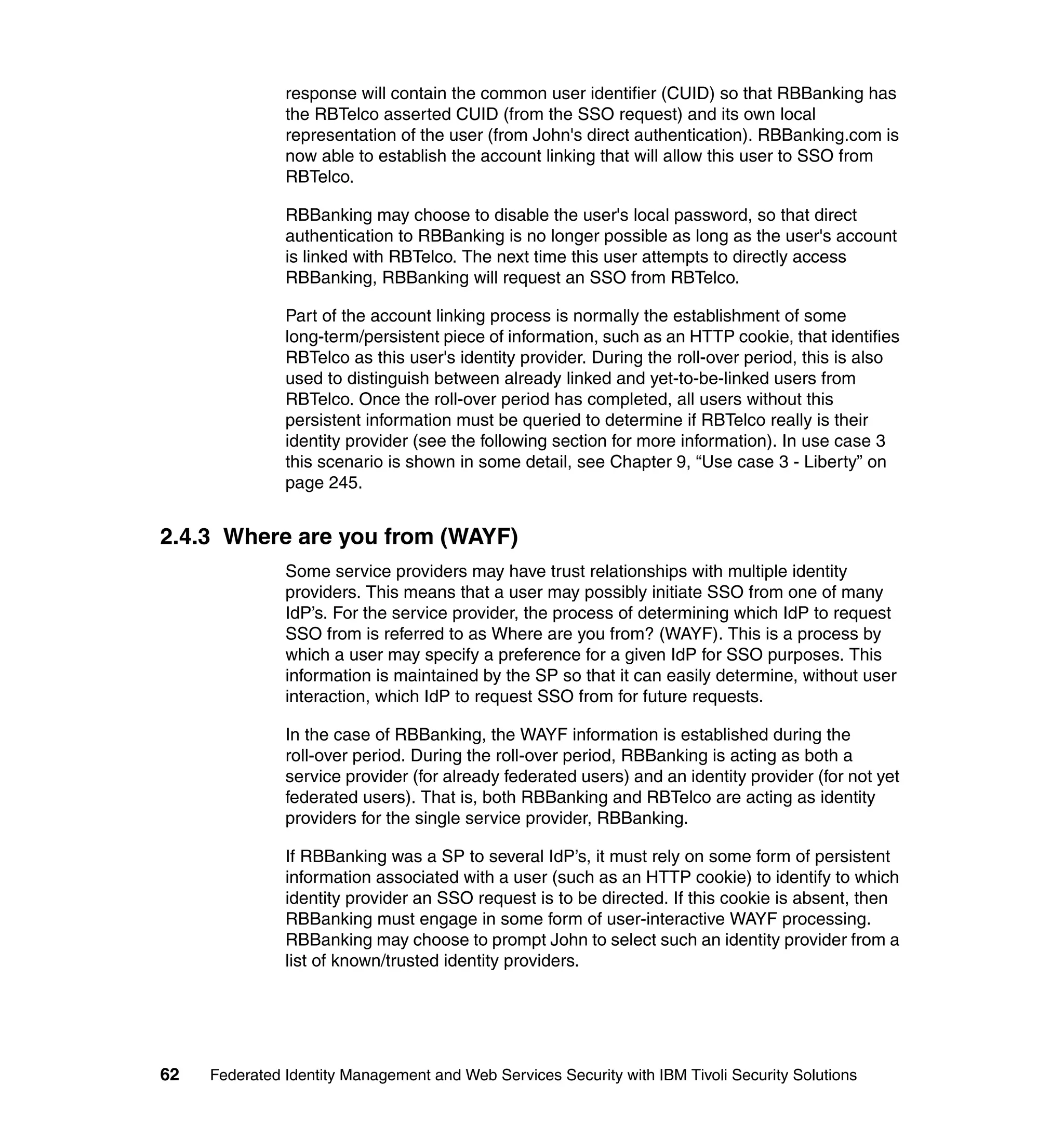 response will contain the common user identifier (CUID) so that RBBanking has
               the RBTelco asserted CUID (from the SSO request) and its own local
               representation of the user (from John's direct authentication). RBBanking.com is
               now able to establish the account linking that will allow this user to SSO from
               RBTelco.

               RBBanking may choose to disable the user's local password, so that direct
               authentication to RBBanking is no longer possible as long as the user's account
               is linked with RBTelco. The next time this user attempts to directly access
               RBBanking, RBBanking will request an SSO from RBTelco.

               Part of the account linking process is normally the establishment of some
               long-term/persistent piece of information, such as an HTTP cookie, that identifies
               RBTelco as this user's identity provider. During the roll-over period, this is also
               used to distinguish between already linked and yet-to-be-linked users from
               RBTelco. Once the roll-over period has completed, all users without this
               persistent information must be queried to determine if RBTelco really is their
               identity provider (see the following section for more information). In use case 3
               this scenario is shown in some detail, see Chapter 9, “Use case 3 - Liberty” on
               page 245.


2.4.3 Where are you from (WAYF)
               Some service providers may have trust relationships with multiple identity
               providers. This means that a user may possibly initiate SSO from one of many
               IdP’s. For the service provider, the process of determining which IdP to request
               SSO from is referred to as Where are you from? (WAYF). This is a process by
               which a user may specify a preference for a given IdP for SSO purposes. This
               information is maintained by the SP so that it can easily determine, without user
               interaction, which IdP to request SSO from for future requests.

               In the case of RBBanking, the WAYF information is established during the
               roll-over period. During the roll-over period, RBBanking is acting as both a
               service provider (for already federated users) and an identity provider (for not yet
               federated users). That is, both RBBanking and RBTelco are acting as identity
               providers for the single service provider, RBBanking.

               If RBBanking was a SP to several IdP’s, it must rely on some form of persistent
               information associated with a user (such as an HTTP cookie) to identify to which
               identity provider an SSO request is to be directed. If this cookie is absent, then
               RBBanking must engage in some form of user-interactive WAYF processing.
               RBBanking may choose to prompt John to select such an identity provider from a
               list of known/trusted identity providers.




62   Federated Identity Management and Web Services Security with IBM Tivoli Security Solutions
 
