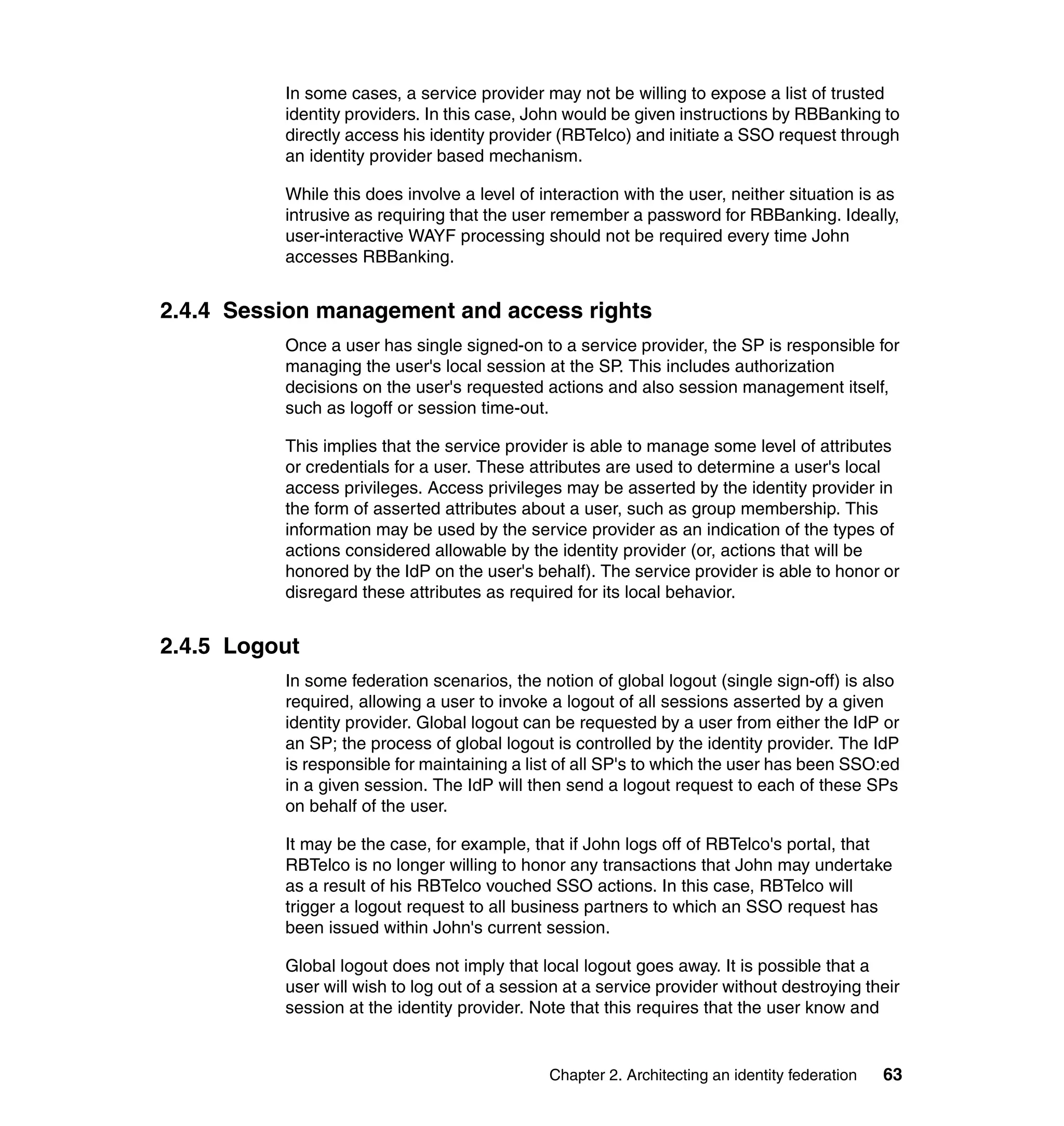 In some cases, a service provider may not be willing to expose a list of trusted
          identity providers. In this case, John would be given instructions by RBBanking to
          directly access his identity provider (RBTelco) and initiate a SSO request through
          an identity provider based mechanism.

          While this does involve a level of interaction with the user, neither situation is as
          intrusive as requiring that the user remember a password for RBBanking. Ideally,
          user-interactive WAYF processing should not be required every time John
          accesses RBBanking.


2.4.4 Session management and access rights
          Once a user has single signed-on to a service provider, the SP is responsible for
          managing the user's local session at the SP. This includes authorization
          decisions on the user's requested actions and also session management itself,
          such as logoff or session time-out.

          This implies that the service provider is able to manage some level of attributes
          or credentials for a user. These attributes are used to determine a user's local
          access privileges. Access privileges may be asserted by the identity provider in
          the form of asserted attributes about a user, such as group membership. This
          information may be used by the service provider as an indication of the types of
          actions considered allowable by the identity provider (or, actions that will be
          honored by the IdP on the user's behalf). The service provider is able to honor or
          disregard these attributes as required for its local behavior.


2.4.5 Logout
          In some federation scenarios, the notion of global logout (single sign-off) is also
          required, allowing a user to invoke a logout of all sessions asserted by a given
          identity provider. Global logout can be requested by a user from either the IdP or
          an SP; the process of global logout is controlled by the identity provider. The IdP
          is responsible for maintaining a list of all SP's to which the user has been SSO:ed
          in a given session. The IdP will then send a logout request to each of these SPs
          on behalf of the user.

          It may be the case, for example, that if John logs off of RBTelco's portal, that
          RBTelco is no longer willing to honor any transactions that John may undertake
          as a result of his RBTelco vouched SSO actions. In this case, RBTelco will
          trigger a logout request to all business partners to which an SSO request has
          been issued within John's current session.

          Global logout does not imply that local logout goes away. It is possible that a
          user will wish to log out of a session at a service provider without destroying their
          session at the identity provider. Note that this requires that the user know and


                                              Chapter 2. Architecting an identity federation   63
 